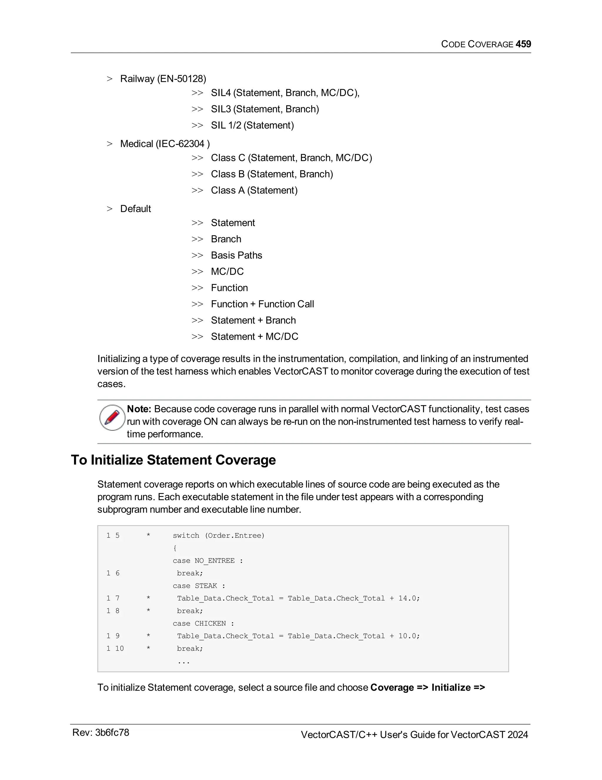 CODE COVERAGE 459
> Railway (EN-50128)
>> SIL4 (Statement, Branch, MC/DC),
>> SIL3 (Statement, Branch)
>> SIL 1/2 (Statement)
> Medical (IEC-62304 )
>> Class C (Statement, Branch, MC/DC)
>> Class B (Statement, Branch)
>> Class A (Statement)
> Default
>> Statement
>> Branch
>> Basis Paths
>> MC/DC
>> Function
>> Function + Function Call
>> Statement + Branch
>> Statement + MC/DC
Initializing a type of coverage results in the instrumentation, compilation, and linking of an instrumented
version of the test harness which enables VectorCAST to monitor coverage during the execution of test
cases.
Note: Because code coverage runs in parallel with normal VectorCAST functionality, test cases
run with coverage ON can always be re-run on the non-instrumented test harness to verify real-
time performance.
To Initialize Statement Coverage
Statement coverage reports on which executable lines of source code are being executed as the
program runs. Each executable statement in the file under test appears with a corresponding
subprogram number and executable line number.
1 5 * switch (Order.Entree)
{
case NO_ENTREE :
1 6 break;
case STEAK :
1 7 * Table_Data.Check_Total = Table_Data.Check_Total + 14.0;
1 8 * break;
case CHICKEN :
1 9 * Table_Data.Check_Total = Table_Data.Check_Total + 10.0;
1 10 * break;
...
To initialize Statement coverage, select a source file and choose Coverage => Initialize =>
Rev: 3b6fc78 VectorCAST/C++ User's Guide for VectorCAST 2024
 