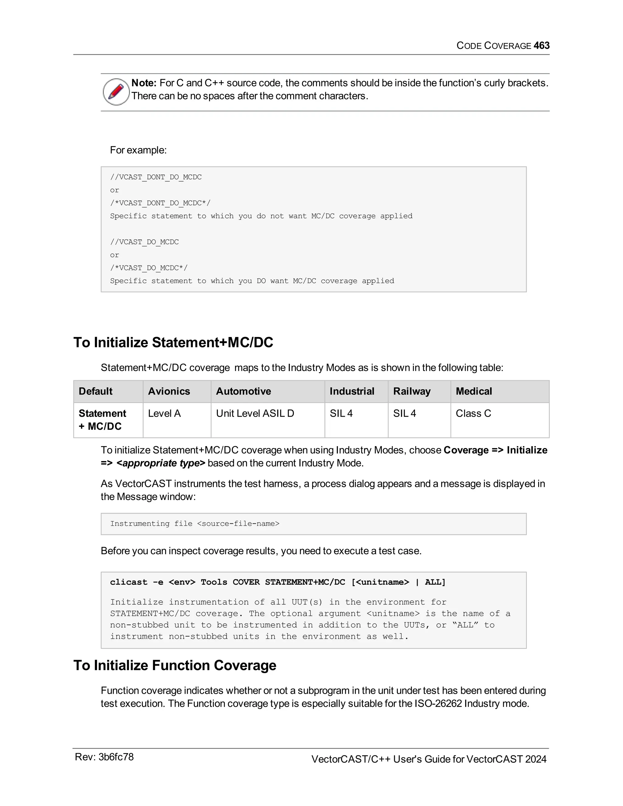 CODE COVERAGE 463
Note: For C and C++ source code, the comments should be inside the function’s curly brackets.
There can be no spaces after the comment characters.
For example:
//VCAST_DONT_DO_MCDC
or
/*VCAST_DONT_DO_MCDC*/
Specific statement to which you do not want MC/DC coverage applied
//VCAST_DO_MCDC
or
/*VCAST_DO_MCDC*/
Specific statement to which you DO want MC/DC coverage applied
To Initialize Statement+MC/DC
Statement+MC/DC coverage maps to the Industry Modes as is shown in the following table:
Default Avionics Automotive Industrial Railway Medical
Statement
+ MC/DC
Level A Unit Level ASIL D SIL 4 SIL 4 Class C
To initialize Statement+MC/DC coverage when using Industry Modes, choose Coverage => Initialize
=> <appropriate type> based on the current Industry Mode.
As VectorCAST instruments the test harness, a process dialog appears and a message is displayed in
the Message window:
Instrumenting file <source-file-name>
Before you can inspect coverage results, you need to execute a test case.
clicast -e <env> Tools COVER STATEMENT+MC/DC [<unitname> | ALL]
Initialize instrumentation of all UUT(s) in the environment for
STATEMENT+MC/DC coverage. The optional argument <unitname> is the name of a
non-stubbed unit to be instrumented in addition to the UUTs, or “ALL” to
instrument non-stubbed units in the environment as well.
To Initialize Function Coverage
Function coverage indicates whether or not a subprogram in the unit under test has been entered during
test execution. The Function coverage type is especially suitable for the ISO-26262 Industry mode.
Rev: 3b6fc78 VectorCAST/C++ User's Guide for VectorCAST 2024
 