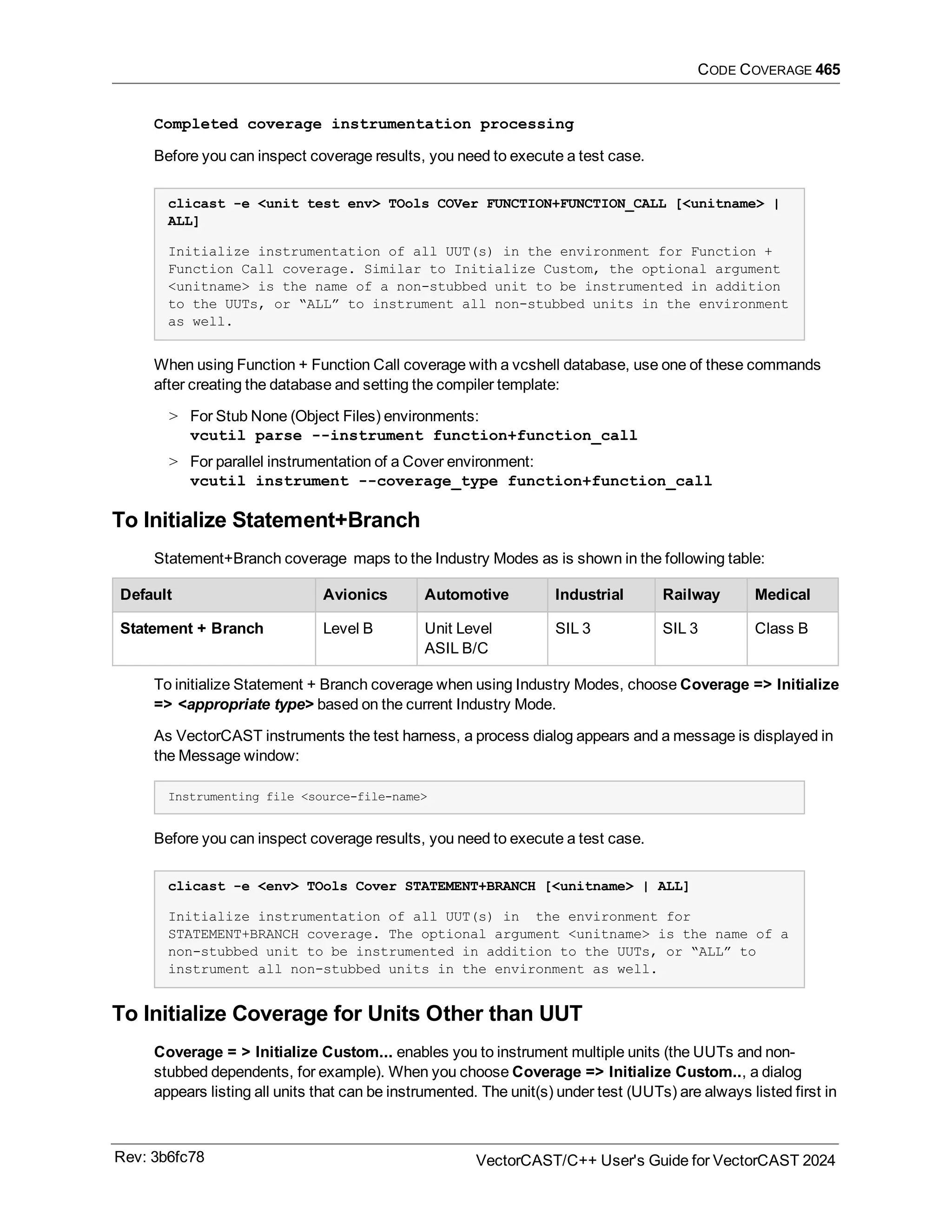 CODE COVERAGE 465
Completed coverage instrumentation processing
Before you can inspect coverage results, you need to execute a test case.
clicast -e <unit test env> TOols COVer FUNCTION+FUNCTION_CALL [<unitname> |
ALL]
Initialize instrumentation of all UUT(s) in the environment for Function +
Function Call coverage. Similar to Initialize Custom, the optional argument
<unitname> is the name of a non-stubbed unit to be instrumented in addition
to the UUTs, or “ALL” to instrument all non-stubbed units in the environment
as well.
When using Function + Function Call coverage with a vcshell database, use one of these commands
after creating the database and setting the compiler template:
> For Stub None (Object Files) environments:
vcutil parse --instrument function+function_call
> For parallel instrumentation of a Cover environment:
vcutil instrument --coverage_type function+function_call
To Initialize Statement+Branch
Statement+Branch coverage maps to the Industry Modes as is shown in the following table:
Default Avionics Automotive Industrial Railway Medical
Statement + Branch Level B Unit Level
ASIL B/C
SIL 3 SIL 3 Class B
To initialize Statement + Branch coverage when using Industry Modes, choose Coverage => Initialize
=> <appropriate type> based on the current Industry Mode.
As VectorCAST instruments the test harness, a process dialog appears and a message is displayed in
the Message window:
Instrumenting file <source-file-name>
Before you can inspect coverage results, you need to execute a test case.
clicast -e <env> TOols Cover STATEMENT+BRANCH [<unitname> | ALL]
Initialize instrumentation of all UUT(s) in the environment for
STATEMENT+BRANCH coverage. The optional argument <unitname> is the name of a
non-stubbed unit to be instrumented in addition to the UUTs, or “ALL” to
instrument all non-stubbed units in the environment as well.
To Initialize Coverage for Units Other than UUT
Coverage = > Initialize Custom... enables you to instrument multiple units (the UUTs and non-
stubbed dependents, for example). When you choose Coverage => Initialize Custom.., a dialog
appears listing all units that can be instrumented. The unit(s) under test (UUTs) are always listed first in
Rev: 3b6fc78 VectorCAST/C++ User's Guide for VectorCAST 2024
 