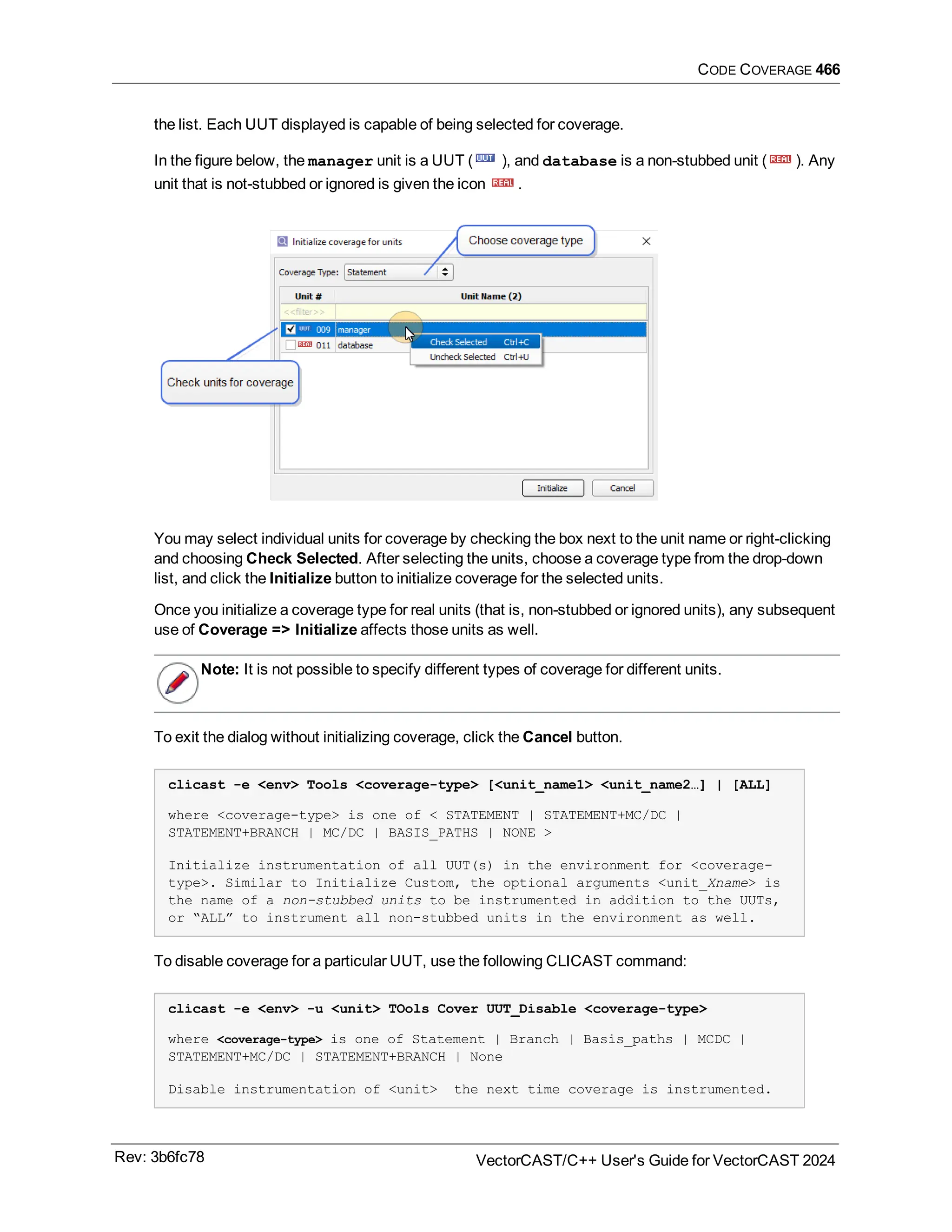 CODE COVERAGE 466
the list. Each UUT displayed is capable of being selected for coverage.
In the figure below, the manager unit is a UUT ( ), and database is a non-stubbed unit ( ). Any
unit that is not-stubbed or ignored is given the icon .
You may select individual units for coverage by checking the box next to the unit name or right-clicking
and choosing Check Selected. After selecting the units, choose a coverage type from the drop-down
list, and click the Initialize button to initialize coverage for the selected units.
Once you initialize a coverage type for real units (that is, non-stubbed or ignored units), any subsequent
use of Coverage => Initialize affects those units as well.
Note: It is not possible to specify different types of coverage for different units.
To exit the dialog without initializing coverage, click the Cancel button.
clicast -e <env> Tools <coverage-type> [<unit_name1> <unit_name2…] | [ALL]
where <coverage-type> is one of < STATEMENT | STATEMENT+MC/DC |
STATEMENT+BRANCH | MC/DC | BASIS_PATHS | NONE >
Initialize instrumentation of all UUT(s) in the environment for <coverage-
type>. Similar to Initialize Custom, the optional arguments <unit_Xname> is
the name of a non-stubbed units to be instrumented in addition to the UUTs,
or “ALL” to instrument all non-stubbed units in the environment as well.
To disable coverage for a particular UUT, use the following CLICAST command:
clicast -e <env> -u <unit> TOols Cover UUT_Disable <coverage-type>
where <coverage-type> is one of Statement | Branch | Basis_paths | MCDC |
STATEMENT+MC/DC | STATEMENT+BRANCH | None
Disable instrumentation of <unit> the next time coverage is instrumented.
Rev: 3b6fc78 VectorCAST/C++ User's Guide for VectorCAST 2024
 