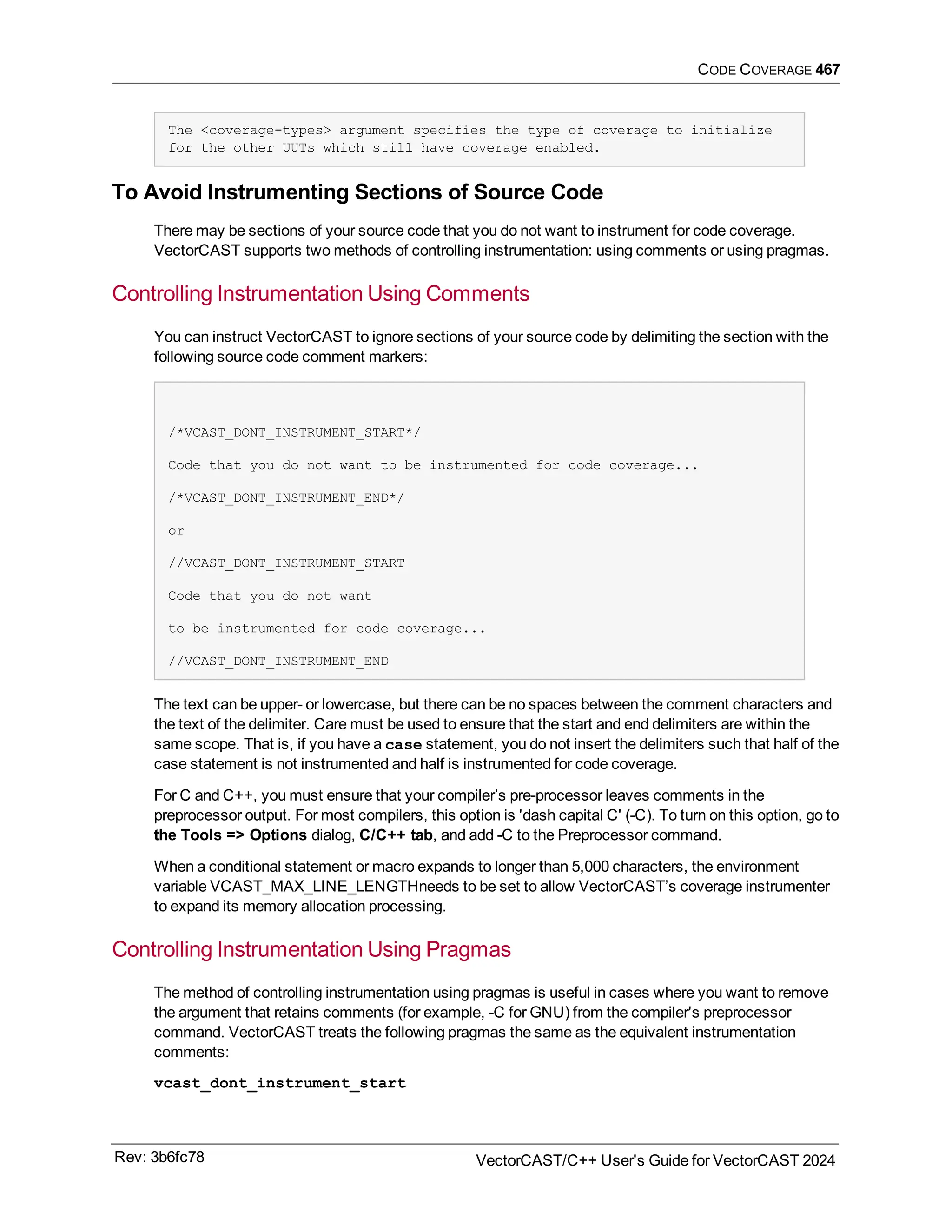CODE COVERAGE 467
The <coverage-types> argument specifies the type of coverage to initialize
for the other UUTs which still have coverage enabled.
To Avoid Instrumenting Sections of Source Code
There may be sections of your source code that you do not want to instrument for code coverage.
VectorCAST supports two methods of controlling instrumentation: using comments or using pragmas.
Controlling Instrumentation Using Comments
You can instruct VectorCAST to ignore sections of your source code by delimiting the section with the
following source code comment markers:
/*VCAST_DONT_INSTRUMENT_START*/
Code that you do not want to be instrumented for code coverage...
/*VCAST_DONT_INSTRUMENT_END*/
or
//VCAST_DONT_INSTRUMENT_START
Code that you do not want
to be instrumented for code coverage...
//VCAST_DONT_INSTRUMENT_END
The text can be upper- or lowercase, but there can be no spaces between the comment characters and
the text of the delimiter. Care must be used to ensure that the start and end delimiters are within the
same scope. That is, if you have a case statement, you do not insert the delimiters such that half of the
case statement is not instrumented and half is instrumented for code coverage.
For C and C++, you must ensure that your compiler’s pre-processor leaves comments in the
preprocessor output. For most compilers, this option is 'dash capital C' (-C). To turn on this option, go to
the Tools => Options dialog, C/C++ tab, and add -C to the Preprocessor command.
When a conditional statement or macro expands to longer than 5,000 characters, the environment
variable VCAST_MAX_LINE_LENGTHneeds to be set to allow VectorCAST’s coverage instrumenter
to expand its memory allocation processing.
Controlling Instrumentation Using Pragmas
The method of controlling instrumentation using pragmas is useful in cases where you want to remove
the argument that retains comments (for example, -C for GNU) from the compiler's preprocessor
command. VectorCAST treats the following pragmas the same as the equivalent instrumentation
comments:
vcast_dont_instrument_start
Rev: 3b6fc78 VectorCAST/C++ User's Guide for VectorCAST 2024
 