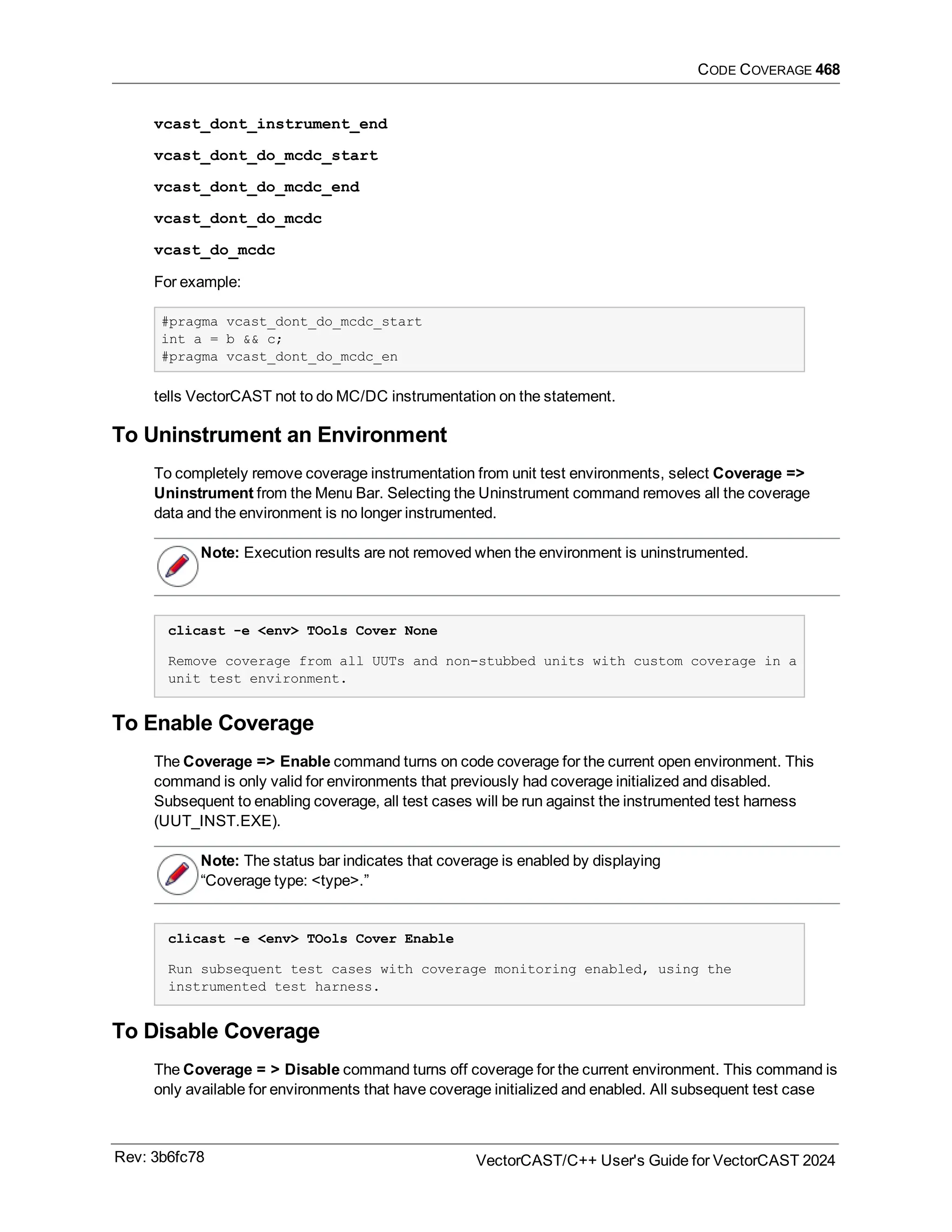 CODE COVERAGE 468
vcast_dont_instrument_end
vcast_dont_do_mcdc_start
vcast_dont_do_mcdc_end
vcast_dont_do_mcdc
vcast_do_mcdc
For example:
#pragma vcast_dont_do_mcdc_start
int a = b && c;
#pragma vcast_dont_do_mcdc_en
tells VectorCAST not to do MC/DC instrumentation on the statement.
To Uninstrument an Environment
To completely remove coverage instrumentation from unit test environments, select Coverage =>
Uninstrument from the Menu Bar. Selecting the Uninstrument command removes all the coverage
data and the environment is no longer instrumented.
Note: Execution results are not removed when the environment is uninstrumented.
clicast -e <env> TOols Cover None
Remove coverage from all UUTs and non-stubbed units with custom coverage in a
unit test environment.
To Enable Coverage
The Coverage => Enable command turns on code coverage for the current open environment. This
command is only valid for environments that previously had coverage initialized and disabled.
Subsequent to enabling coverage, all test cases will be run against the instrumented test harness
(UUT_INST.EXE).
Note: The status bar indicates that coverage is enabled by displaying
“Coverage type: <type>.”
clicast -e <env> TOols Cover Enable
Run subsequent test cases with coverage monitoring enabled, using the
instrumented test harness.
To Disable Coverage
The Coverage = > Disable command turns off coverage for the current environment. This command is
only available for environments that have coverage initialized and enabled. All subsequent test case
Rev: 3b6fc78 VectorCAST/C++ User's Guide for VectorCAST 2024
 
