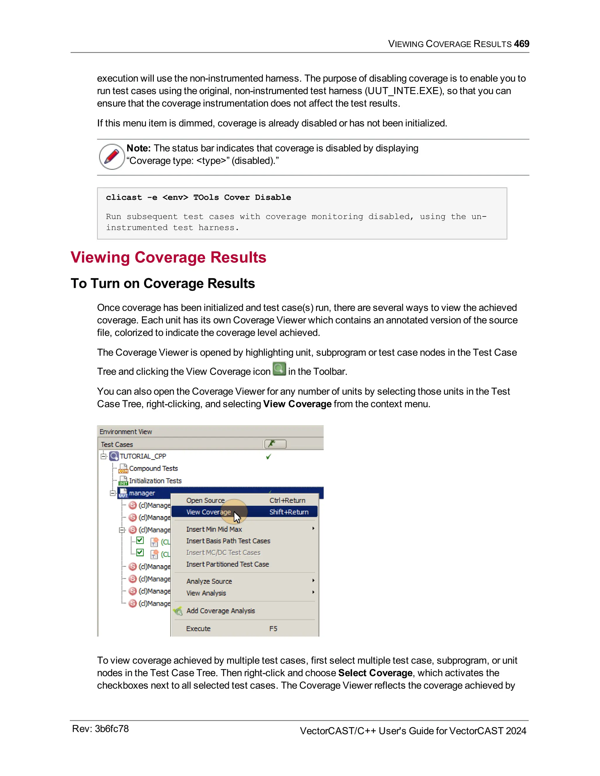 VIEWING COVERAGE RESULTS 469
execution will use the non-instrumented harness. The purpose of disabling coverage is to enable you to
run test cases using the original, non-instrumented test harness (UUT_INTE.EXE), so that you can
ensure that the coverage instrumentation does not affect the test results.
If this menu item is dimmed, coverage is already disabled or has not been initialized.
Note: The status bar indicates that coverage is disabled by displaying
“Coverage type: <type>” (disabled).”
clicast -e <env> TOols Cover Disable
Run subsequent test cases with coverage monitoring disabled, using the un-
instrumented test harness.
Viewing Coverage Results
To Turn on Coverage Results
Once coverage has been initialized and test case(s) run, there are several ways to view the achieved
coverage. Each unit has its own Coverage Viewer which contains an annotated version of the source
file, colorized to indicate the coverage level achieved.
The Coverage Viewer is opened by highlighting unit, subprogram or test case nodes in the Test Case
Tree and clicking the View Coverage icon in the Toolbar.
You can also open the Coverage Viewer for any number of units by selecting those units in the Test
Case Tree, right-clicking, and selecting View Coverage from the context menu.
To view coverage achieved by multiple test cases, first select multiple test case, subprogram, or unit
nodes in the Test Case Tree. Then right-click and choose Select Coverage, which activates the
checkboxes next to all selected test cases. The Coverage Viewer reflects the coverage achieved by
Rev: 3b6fc78 VectorCAST/C++ User's Guide for VectorCAST 2024
 