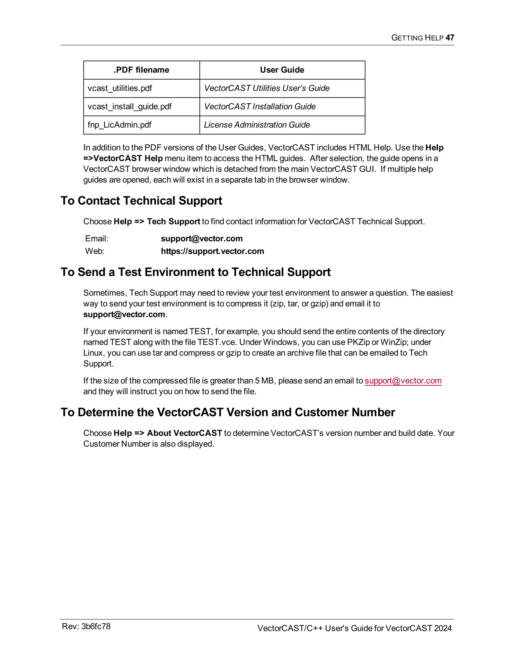 GETTING HELP 47
.PDF filename User Guide
vcast_utilities.pdf VectorCAST Utilities User’s Guide
vcast_install_guide.pdf VectorCAST Installation Guide
fnp_LicAdmin.pdf License Administration Guide
In addition to the PDF versions of the User Guides, VectorCAST includes HTML Help. Use the Help
=>VectorCAST Help menu item to access the HTML guides. After selection, the guide opens in a
VectorCAST browser window which is detached from the main VectorCAST GUI. If multiple help
guides are opened, each will exist in a separate tab in the browser window.
To Contact Technical Support
Choose Help => Tech Support to find contact information for VectorCAST Technical Support.
Email: support@vector.com
Web: https://support.vector.com
To Send a Test Environment to Technical Support
Sometimes, Tech Support may need to review your test environment to answer a question. The easiest
way to send your test environment is to compress it (zip, tar, or gzip) and email it to
support@vector.com.
If your environment is named TEST, for example, you should send the entire contents of the directory
named TEST along with the file TEST.vce. Under Windows, you can use PKZip or WinZip; under
Linux, you can use tar and compress or gzip to create an archive file that can be emailed to Tech
Support.
If the size of the compressed file is greater than 5 MB, please send an email to support@vector.com
and they will instruct you on how to send the file.
To Determine the VectorCAST Version and Customer Number
Choose Help => About VectorCAST to determine VectorCAST’s version number and build date. Your
Customer Number is also displayed.
Rev: 3b6fc78 VectorCAST/C++ User's Guide for VectorCAST 2024
 