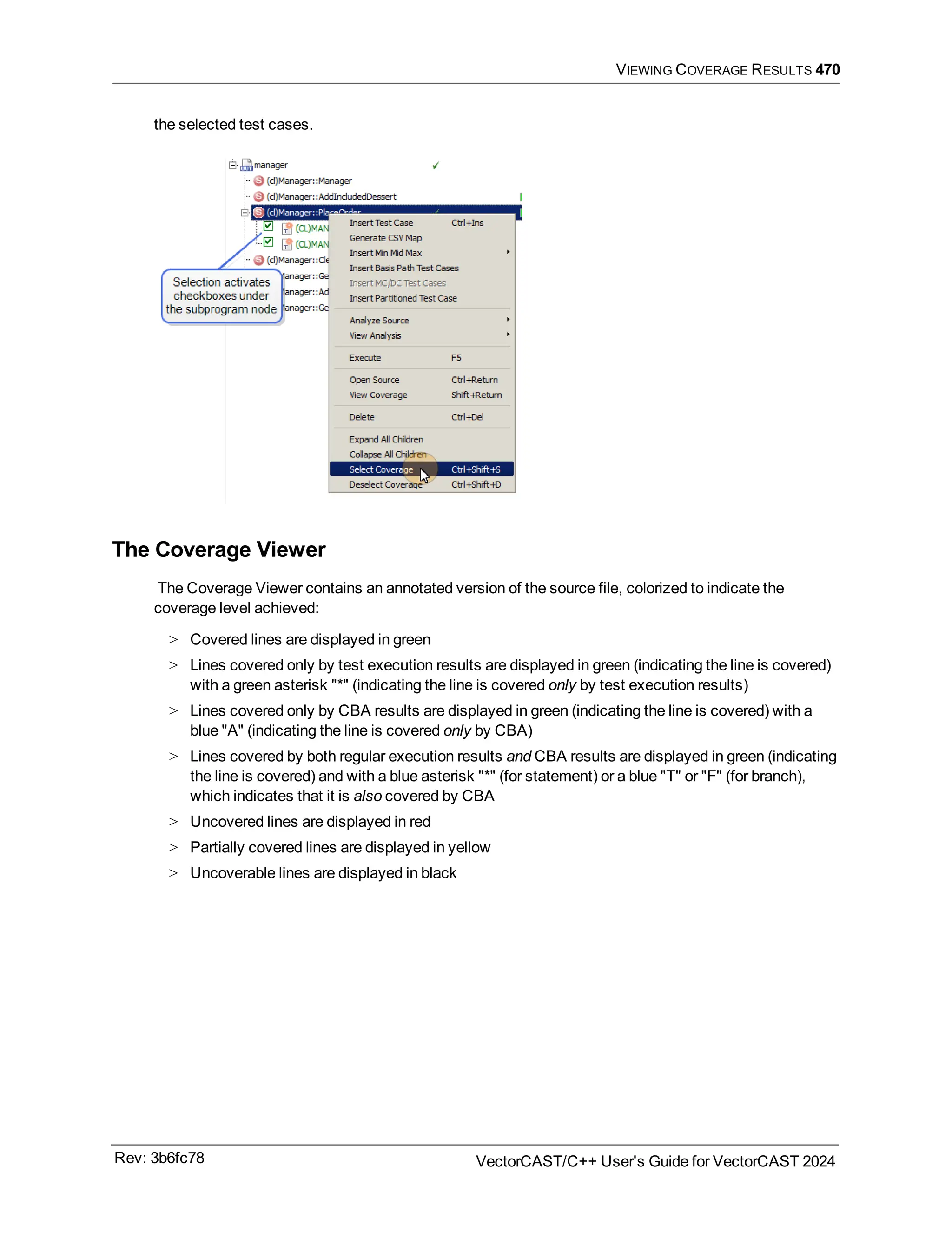 VIEWING COVERAGE RESULTS 470
the selected test cases.
The Coverage Viewer
The Coverage Viewer contains an annotated version of the source file, colorized to indicate the
coverage level achieved:
> Covered lines are displayed in green
> Lines covered only by test execution results are displayed in green (indicating the line is covered)
with a green asterisk "*" (indicating the line is covered only by test execution results)
> Lines covered only by CBA results are displayed in green (indicating the line is covered) with a
blue "A" (indicating the line is covered only by CBA)
> Lines covered by both regular execution results and CBA results are displayed in green (indicating
the line is covered) and with a blue asterisk "*" (for statement) or a blue "T" or "F" (for branch),
which indicates that it is also covered by CBA
> Uncovered lines are displayed in red
> Partially covered lines are displayed in yellow
> Uncoverable lines are displayed in black
Rev: 3b6fc78 VectorCAST/C++ User's Guide for VectorCAST 2024
 