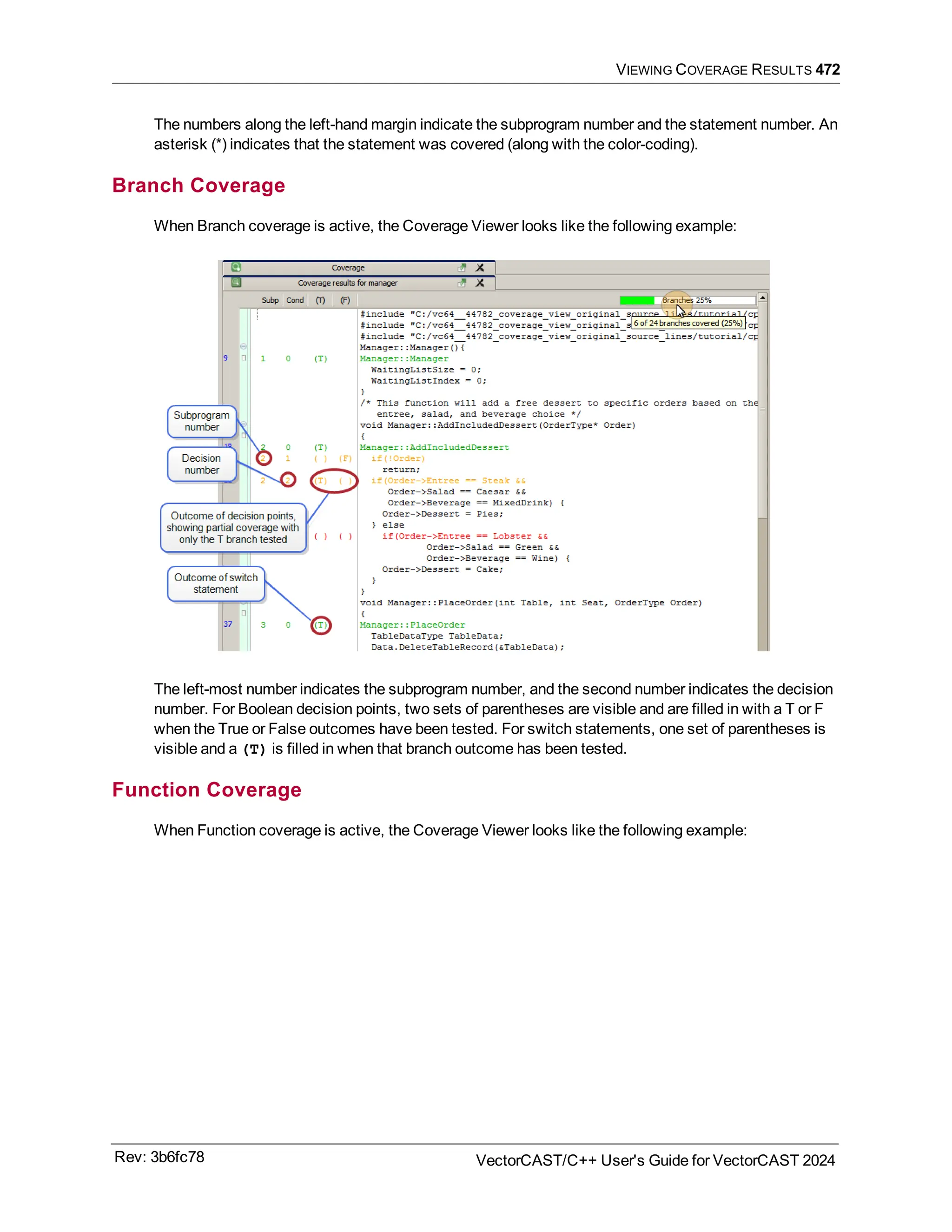 VIEWING COVERAGE RESULTS 472
The numbers along the left-hand margin indicate the subprogram number and the statement number. An
asterisk (*) indicates that the statement was covered (along with the color-coding).
Branch Coverage
When Branch coverage is active, the Coverage Viewer looks like the following example:
The left-most number indicates the subprogram number, and the second number indicates the decision
number. For Boolean decision points, two sets of parentheses are visible and are filled in with a T or F
when the True or False outcomes have been tested. For switch statements, one set of parentheses is
visible and a (T) is filled in when that branch outcome has been tested.
Function Coverage
When Function coverage is active, the Coverage Viewer looks like the following example:
Rev: 3b6fc78 VectorCAST/C++ User's Guide for VectorCAST 2024
 