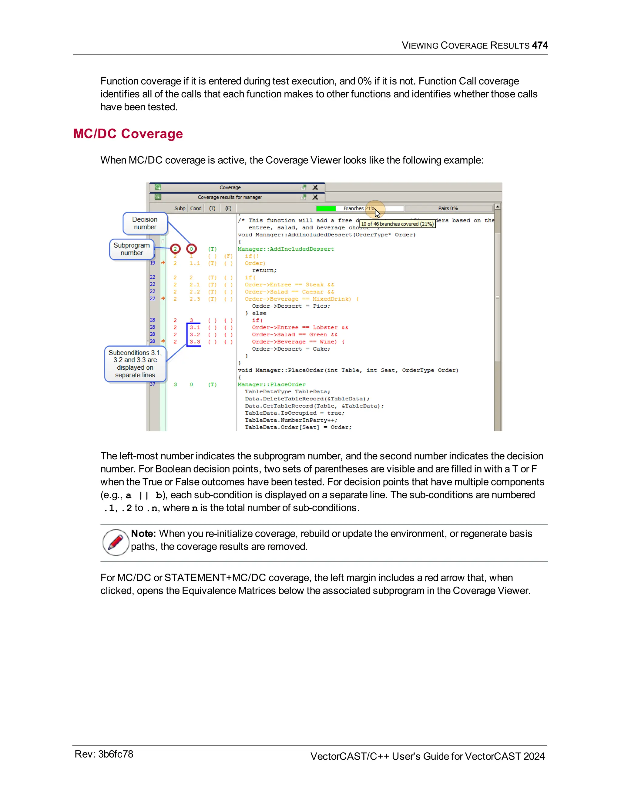 VIEWING COVERAGE RESULTS 474
Function coverage if it is entered during test execution, and 0% if it is not. Function Call coverage
identifies all of the calls that each function makes to other functions and identifies whether those calls
have been tested.
MC/DC Coverage
When MC/DC coverage is active, the Coverage Viewer looks like the following example:
The left-most number indicates the subprogram number, and the second number indicates the decision
number. For Boolean decision points, two sets of parentheses are visible and are filled in with a T or F
when the True or False outcomes have been tested. For decision points that have multiple components
(e.g., a || b), each sub-condition is displayed on a separate line. The sub-conditions are numbered
.1, .2 to .n, where n is the total number of sub-conditions.
Note: When you re-initialize coverage, rebuild or update the environment, or regenerate basis
paths, the coverage results are removed.
For MC/DC or STATEMENT+MC/DC coverage, the left margin includes a red arrow that, when
clicked, opens the Equivalence Matrices below the associated subprogram in the Coverage Viewer.
Rev: 3b6fc78 VectorCAST/C++ User's Guide for VectorCAST 2024
 