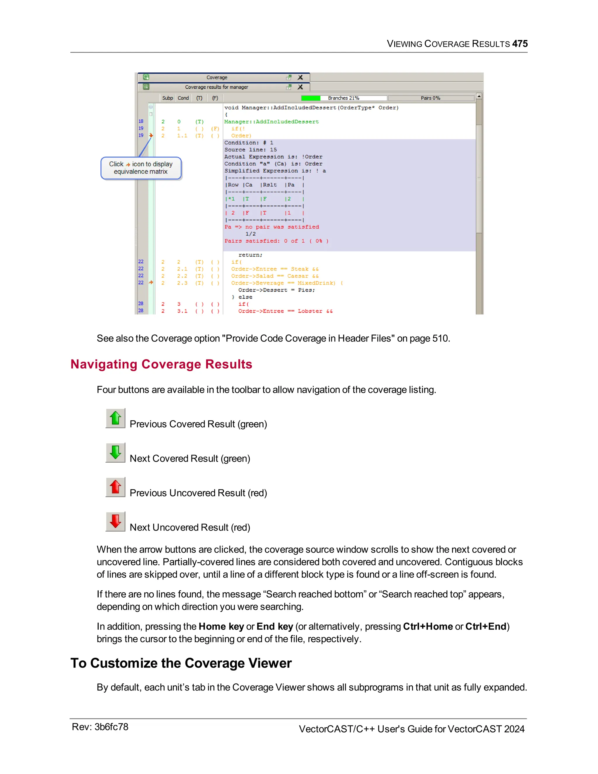 VIEWING COVERAGE RESULTS 475
See also the Coverage option "Provide Code Coverage in Header Files" on page 510.
Navigating Coverage Results
Four buttons are available in the toolbar to allow navigation of the coverage listing.
Previous Covered Result (green)
Next Covered Result (green)
Previous Uncovered Result (red)
Next Uncovered Result (red)
When the arrow buttons are clicked, the coverage source window scrolls to show the next covered or
uncovered line. Partially-covered lines are considered both covered and uncovered. Contiguous blocks
of lines are skipped over, until a line of a different block type is found or a line off-screen is found.
If there are no lines found, the message “Search reached bottom” or “Search reached top” appears,
depending on which direction you were searching.
In addition, pressing the Home key or End key (or alternatively, pressing Ctrl+Home or Ctrl+End)
brings the cursor to the beginning or end of the file, respectively.
To Customize the Coverage Viewer
By default, each unit’s tab in the Coverage Viewer shows all subprograms in that unit as fully expanded.
Rev: 3b6fc78 VectorCAST/C++ User's Guide for VectorCAST 2024
 