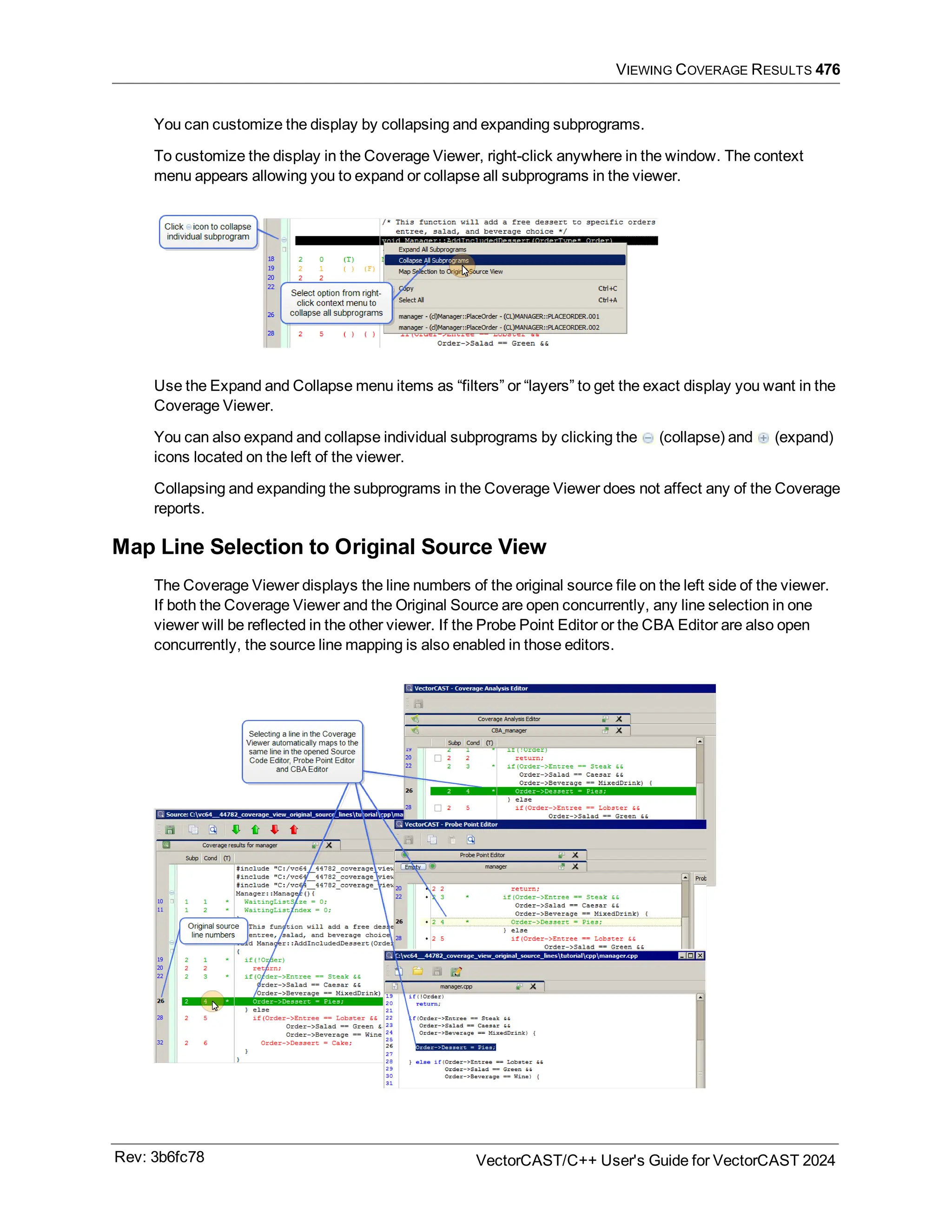 VIEWING COVERAGE RESULTS 476
You can customize the display by collapsing and expanding subprograms.
To customize the display in the Coverage Viewer, right-click anywhere in the window. The context
menu appears allowing you to expand or collapse all subprograms in the viewer.
Use the Expand and Collapse menu items as “filters” or “layers” to get the exact display you want in the
Coverage Viewer.
You can also expand and collapse individual subprograms by clicking the (collapse) and (expand)
icons located on the left of the viewer.
Collapsing and expanding the subprograms in the Coverage Viewer does not affect any of the Coverage
reports.
Map Line Selection to Original Source View
The Coverage Viewer displays the line numbers of the original source file on the left side of the viewer.
If both the Coverage Viewer and the Original Source are open concurrently, any line selection in one
viewer will be reflected in the other viewer. If the Probe Point Editor or the CBA Editor are also open
concurrently, the source line mapping is also enabled in those editors.
Rev: 3b6fc78 VectorCAST/C++ User's Guide for VectorCAST 2024
 