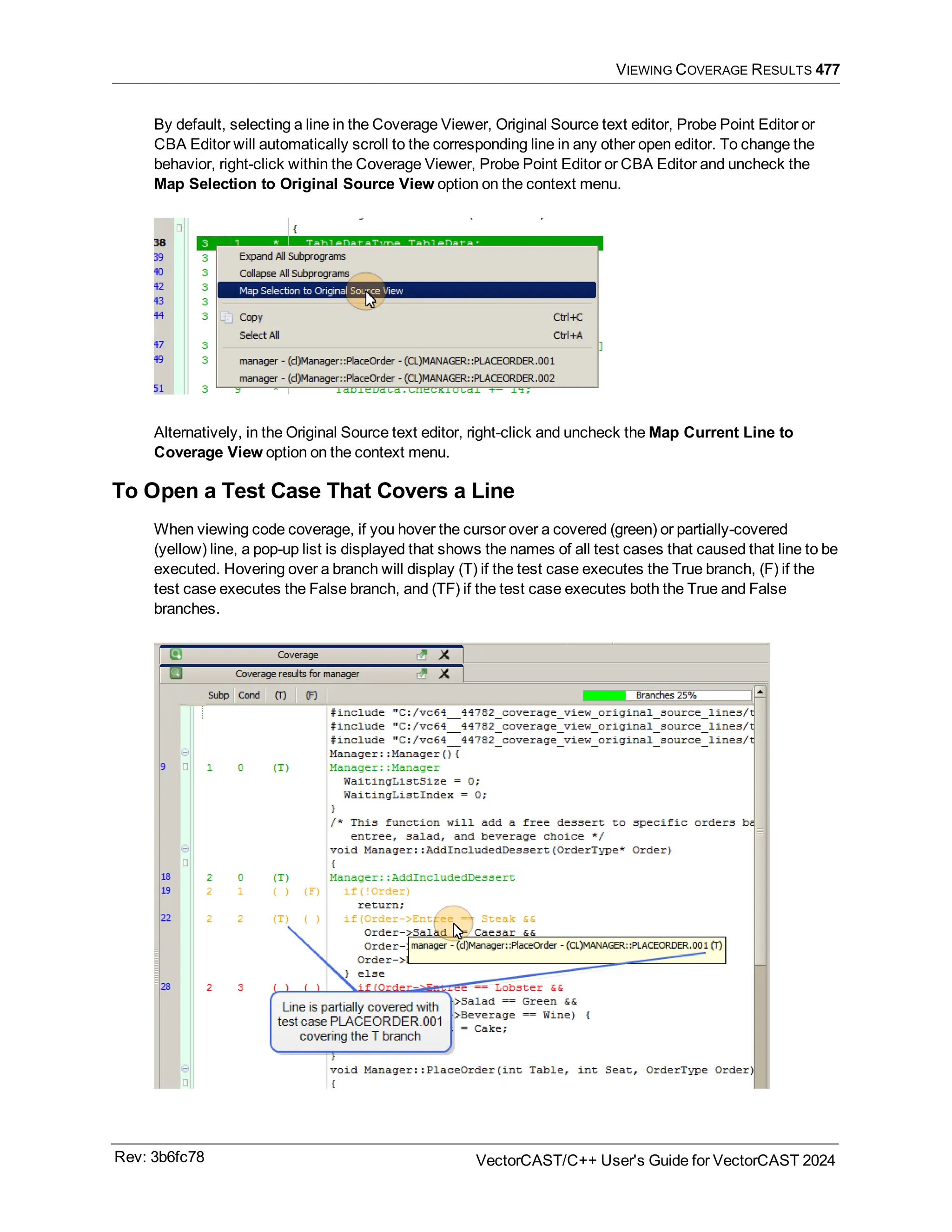 VIEWING COVERAGE RESULTS 477
By default, selecting a line in the Coverage Viewer, Original Source text editor, Probe Point Editor or
CBA Editor will automatically scroll to the corresponding line in any other open editor. To change the
behavior, right-click within the Coverage Viewer, Probe Point Editor or CBA Editor and uncheck the
Map Selection to Original Source View option on the context menu.
Alternatively, in the Original Source text editor, right-click and uncheck the Map Current Line to
Coverage View option on the context menu.
To Open a Test Case That Covers a Line
When viewing code coverage, if you hover the cursor over a covered (green) or partially-covered
(yellow) line, a pop-up list is displayed that shows the names of all test cases that caused that line to be
executed. Hovering over a branch will display (T) if the test case executes the True branch, (F) if the
test case executes the False branch, and (TF) if the test case executes both the True and False
branches.
Rev: 3b6fc78 VectorCAST/C++ User's Guide for VectorCAST 2024
 