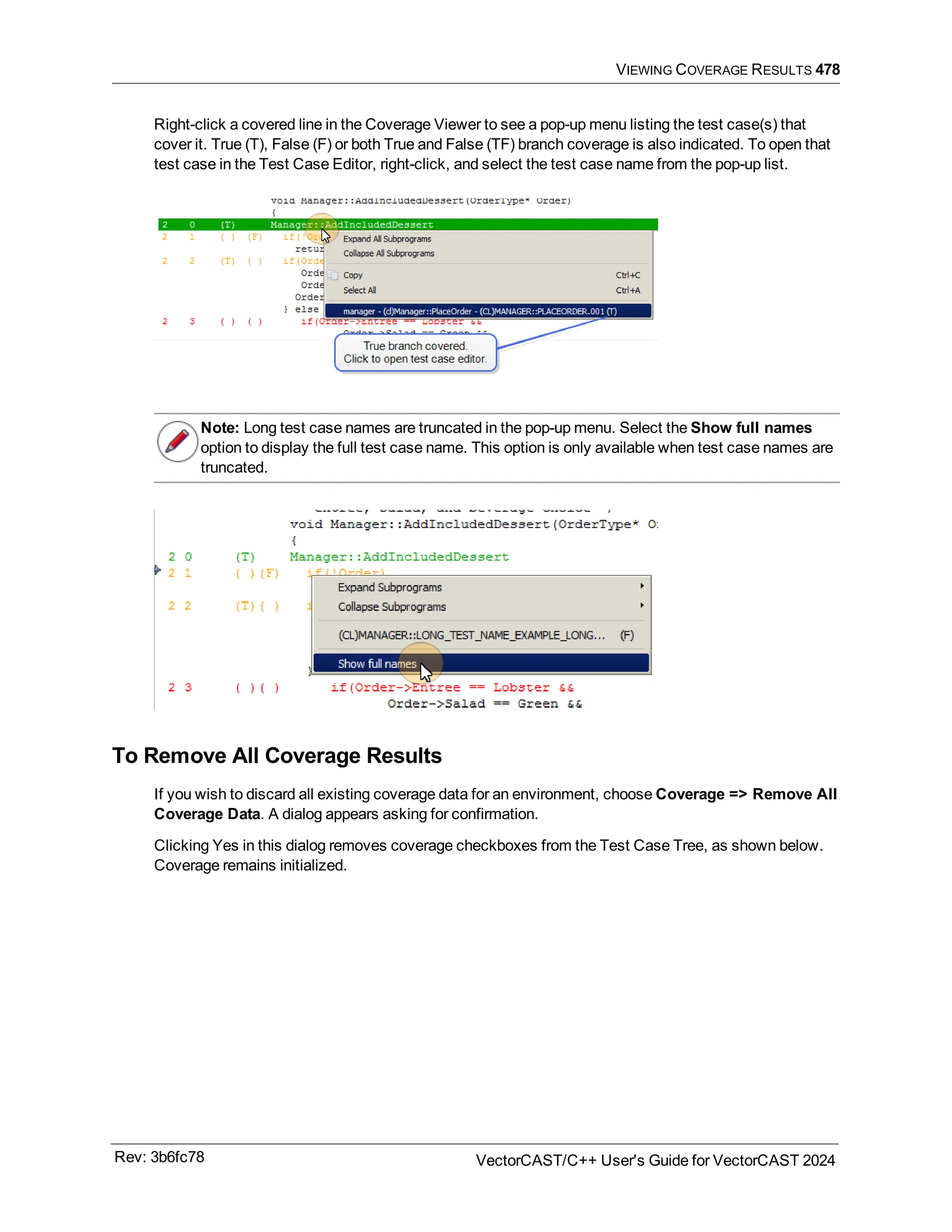 VIEWING COVERAGE RESULTS 478
Right-click a covered line in the Coverage Viewer to see a pop-up menu listing the test case(s) that
cover it. True (T), False (F) or both True and False (TF) branch coverage is also indicated. To open that
test case in the Test Case Editor, right-click, and select the test case name from the pop-up list.
Note: Long test case names are truncated in the pop-up menu. Select the Show full names
option to display the full test case name. This option is only available when test case names are
truncated.
To Remove All Coverage Results
If you wish to discard all existing coverage data for an environment, choose Coverage => Remove All
Coverage Data. A dialog appears asking for confirmation.
Clicking Yes in this dialog removes coverage checkboxes from the Test Case Tree, as shown below.
Coverage remains initialized.
Rev: 3b6fc78 VectorCAST/C++ User's Guide for VectorCAST 2024
 