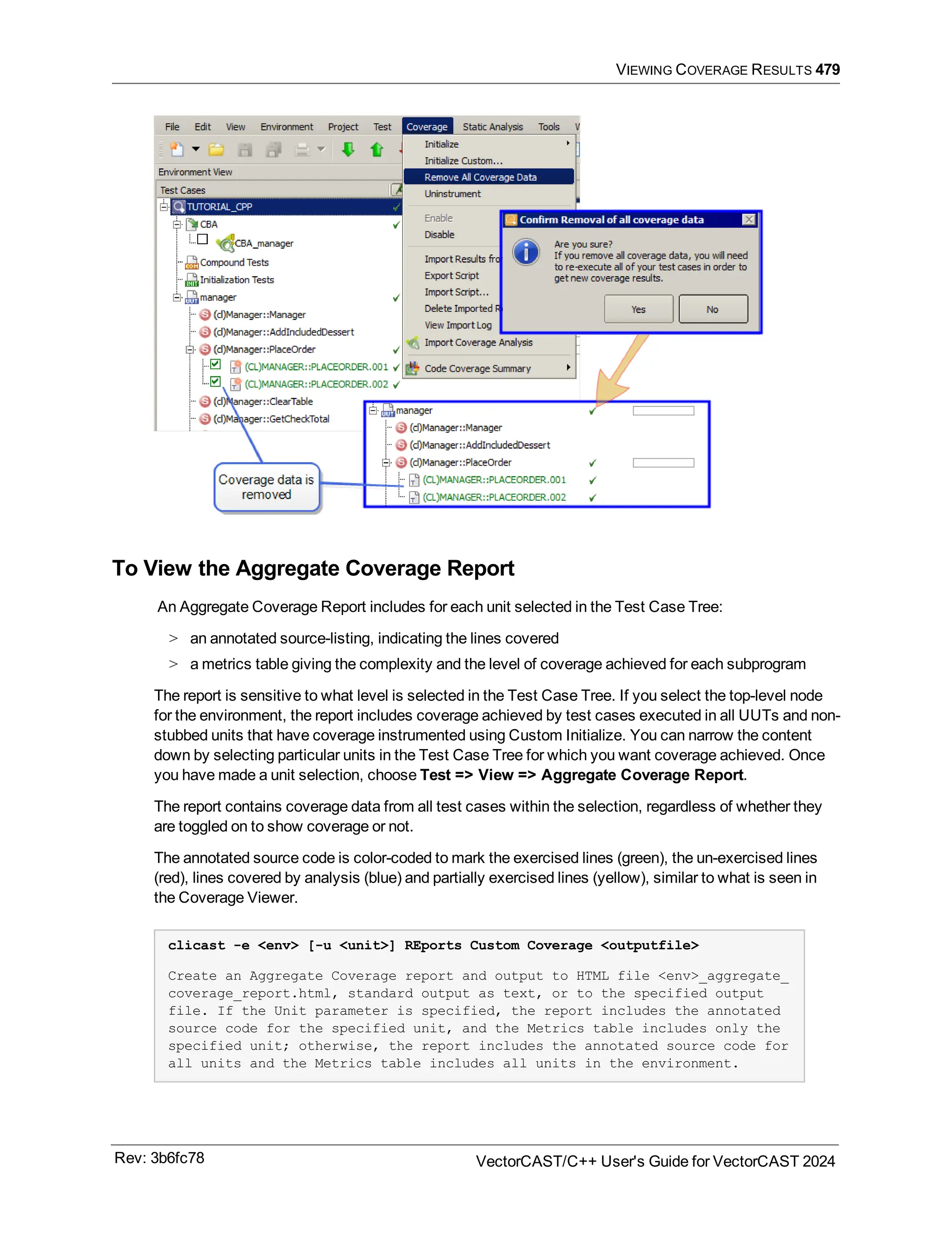 VIEWING COVERAGE RESULTS 479
To View the Aggregate Coverage Report
An Aggregate Coverage Report includes for each unit selected in the Test Case Tree:
> an annotated source-listing, indicating the lines covered
> a metrics table giving the complexity and the level of coverage achieved for each subprogram
The report is sensitive to what level is selected in the Test Case Tree. If you select the top-level node
for the environment, the report includes coverage achieved by test cases executed in all UUTs and non-
stubbed units that have coverage instrumented using Custom Initialize. You can narrow the content
down by selecting particular units in the Test Case Tree for which you want coverage achieved. Once
you have made a unit selection, choose Test => View => Aggregate Coverage Report.
The report contains coverage data from all test cases within the selection, regardless of whether they
are toggled on to show coverage or not.
The annotated source code is color-coded to mark the exercised lines (green), the un-exercised lines
(red), lines covered by analysis (blue) and partially exercised lines (yellow), similar to what is seen in
the Coverage Viewer.
clicast -e <env> [-u <unit>] REports Custom Coverage <outputfile>
Create an Aggregate Coverage report and output to HTML file <env>_aggregate_
coverage_report.html, standard output as text, or to the specified output
file. If the Unit parameter is specified, the report includes the annotated
source code for the specified unit, and the Metrics table includes only the
specified unit; otherwise, the report includes the annotated source code for
all units and the Metrics table includes all units in the environment.
Rev: 3b6fc78 VectorCAST/C++ User's Guide for VectorCAST 2024
 