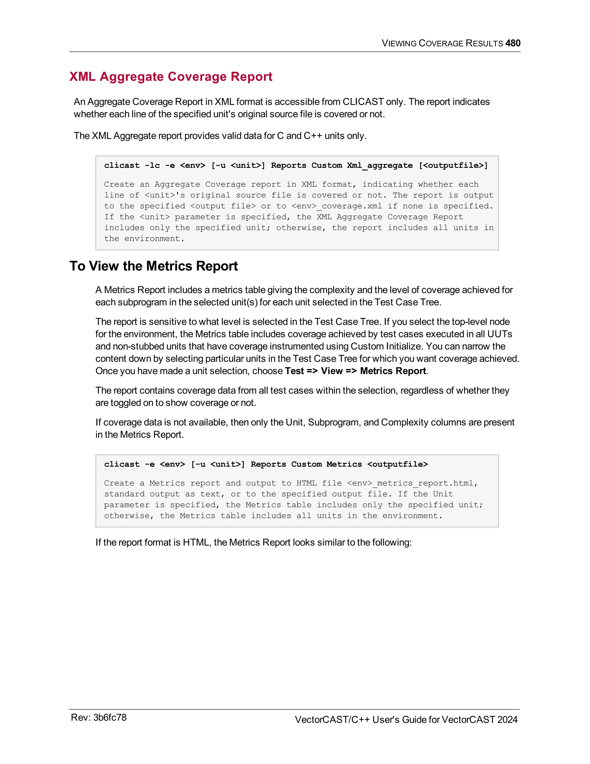 VIEWING COVERAGE RESULTS 480
XML Aggregate Coverage Report
An Aggregate Coverage Report in XML format is accessible from CLICAST only. The report indicates
whether each line of the specified unit's original source file is covered or not.
The XML Aggregate report provides valid data for C and C++ units only.
clicast -lc -e <env> [-u <unit>] Reports Custom Xml_aggregate [<outputfile>]
Create an Aggregate Coverage report in XML format, indicating whether each
line of <unit>'s original source file is covered or not. The report is output
to the specified <output file> or to <env>_coverage.xml if none is specified.
If the <unit> parameter is specified, the XML Aggregate Coverage Report
includes only the specified unit; otherwise, the report includes all units in
the environment.
To View the Metrics Report
A Metrics Report includes a metrics table giving the complexity and the level of coverage achieved for
each subprogram in the selected unit(s) for each unit selected in the Test Case Tree.
The report is sensitive to what level is selected in the Test Case Tree. If you select the top-level node
for the environment, the Metrics table includes coverage achieved by test cases executed in all UUTs
and non-stubbed units that have coverage instrumented using Custom Initialize. You can narrow the
content down by selecting particular units in the Test Case Tree for which you want coverage achieved.
Once you have made a unit selection, choose Test => View => Metrics Report.
The report contains coverage data from all test cases within the selection, regardless of whether they
are toggled on to show coverage or not.
If coverage data is not available, then only the Unit, Subprogram, and Complexity columns are present
in the Metrics Report.
clicast -e <env> [-u <unit>] Reports Custom Metrics <outputfile>
Create a Metrics report and output to HTML file <env>_metrics_report.html,
standard output as text, or to the specified output file. If the Unit
parameter is specified, the Metrics table includes only the specified unit;
otherwise, the Metrics table includes all units in the environment.
If the report format is HTML, the Metrics Report looks similar to the following:
Rev: 3b6fc78 VectorCAST/C++ User's Guide for VectorCAST 2024
 