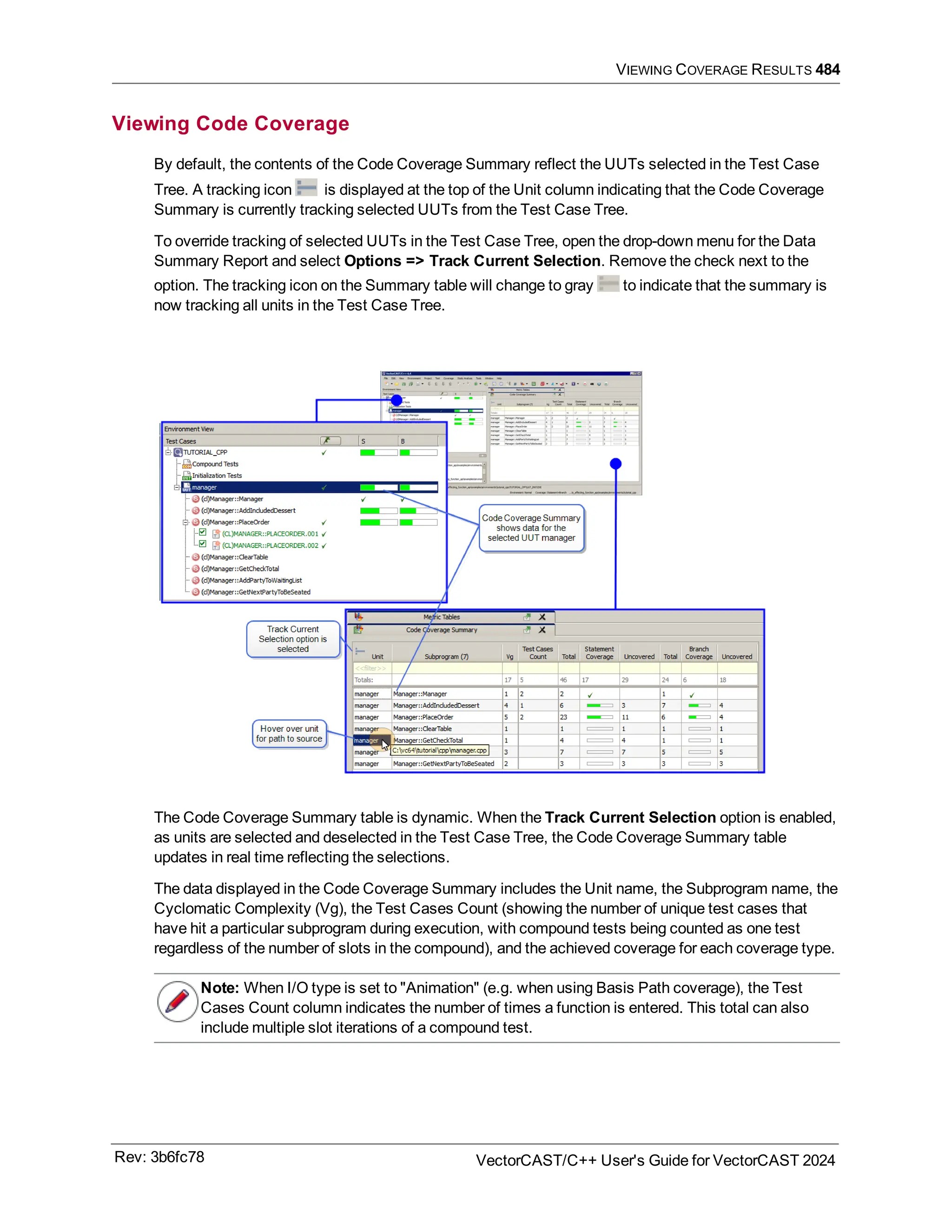 VIEWING COVERAGE RESULTS 484
Viewing Code Coverage
By default, the contents of the Code Coverage Summary reflect the UUTs selected in the Test Case
Tree. A tracking icon is displayed at the top of the Unit column indicating that the Code Coverage
Summary is currently tracking selected UUTs from the Test Case Tree.
To override tracking of selected UUTs in the Test Case Tree, open the drop-down menu for the Data
Summary Report and select Options => Track Current Selection. Remove the check next to the
option. The tracking icon on the Summary table will change to gray to indicate that the summary is
now tracking all units in the Test Case Tree.
The Code Coverage Summary table is dynamic. When the Track Current Selection option is enabled,
as units are selected and deselected in the Test Case Tree, the Code Coverage Summary table
updates in real time reflecting the selections.
The data displayed in the Code Coverage Summary includes the Unit name, the Subprogram name, the
Cyclomatic Complexity (Vg), the Test Cases Count (showing the number of unique test cases that
have hit a particular subprogram during execution, with compound tests being counted as one test
regardless of the number of slots in the compound), and the achieved coverage for each coverage type.
Note: When I/O type is set to "Animation" (e.g. when using Basis Path coverage), the Test
Cases Count column indicates the number of times a function is entered. This total can also
include multiple slot iterations of a compound test.
Rev: 3b6fc78 VectorCAST/C++ User's Guide for VectorCAST 2024
 