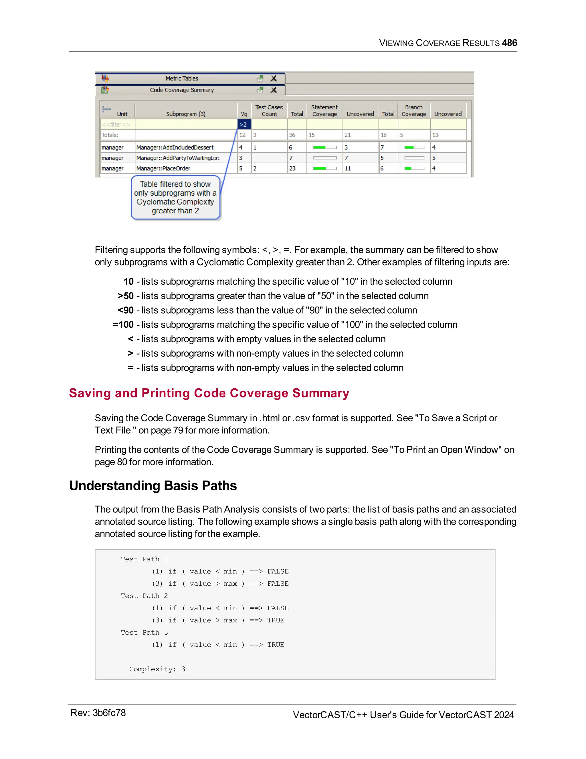 VIEWING COVERAGE RESULTS 486
Filtering supports the following symbols: <, >, =. For example, the summary can be filtered to show
only subprograms with a Cyclomatic Complexity greater than 2. Other examples of filtering inputs are:
10 - lists subprograms matching the specific value of "10" in the selected column
>50 - lists subprograms greater than the value of "50" in the selected column
<90 - lists subprograms less than the value of "90" in the selected column
=100 - lists subprograms matching the specific value of "100" in the selected column
< - lists subprograms with empty values in the selected column
> - lists subprograms with non-empty values in the selected column
= - lists subprograms with non-empty values in the selected column
Saving and Printing Code Coverage Summary
Saving the Code Coverage Summary in .html or .csv format is supported. See "To Save a Script or
Text File " on page 79 for more information.
Printing the contents of the Code Coverage Summary is supported. See "To Print an Open Window" on
page 80 for more information.
Understanding Basis Paths
The output from the Basis Path Analysis consists of two parts: the list of basis paths and an associated
annotated source listing. The following example shows a single basis path along with the corresponding
annotated source listing for the example.
Test Path 1
(1) if ( value < min ) ==> FALSE
(3) if ( value > max ) ==> FALSE
Test Path 2
(1) if ( value < min ) ==> FALSE
(3) if ( value > max ) ==> TRUE
Test Path 3
(1) if ( value < min ) ==> TRUE
Complexity: 3
Rev: 3b6fc78 VectorCAST/C++ User's Guide for VectorCAST 2024
 