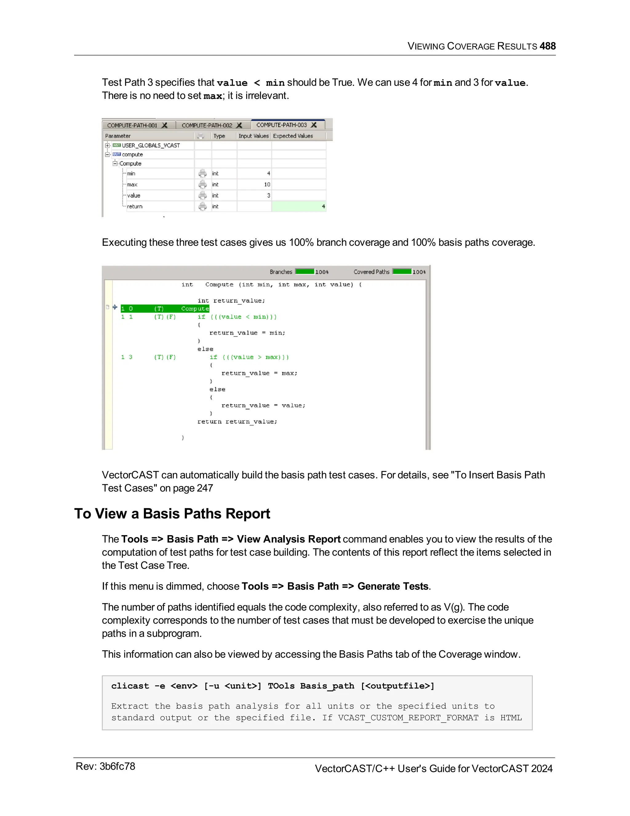 VIEWING COVERAGE RESULTS 488
Test Path 3 specifies that value < min should be True. We can use 4 for min and 3 for value.
There is no need to set max; it is irrelevant.
Executing these three test cases gives us 100% branch coverage and 100% basis paths coverage.
VectorCAST can automatically build the basis path test cases. For details, see "To Insert Basis Path
Test Cases" on page 247
To View a Basis Paths Report
The Tools => Basis Path => View Analysis Report command enables you to view the results of the
computation of test paths for test case building. The contents of this report reflect the items selected in
the Test Case Tree.
If this menu is dimmed, choose Tools => Basis Path => Generate Tests.
The number of paths identified equals the code complexity, also referred to as V(g). The code
complexity corresponds to the number of test cases that must be developed to exercise the unique
paths in a subprogram.
This information can also be viewed by accessing the Basis Paths tab of the Coverage window.
clicast -e <env> [-u <unit>] TOols Basis_path [<outputfile>]
Extract the basis path analysis for all units or the specified units to
standard output or the specified file. If VCAST_CUSTOM_REPORT_FORMAT is HTML
Rev: 3b6fc78 VectorCAST/C++ User's Guide for VectorCAST 2024
 