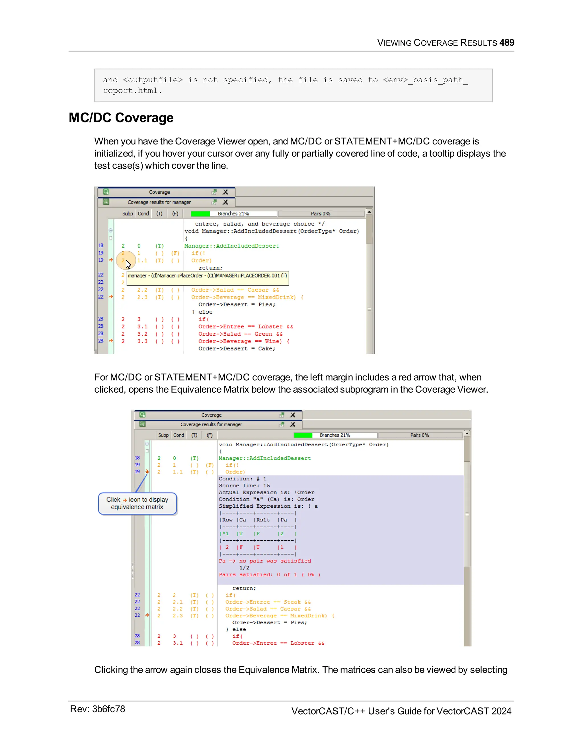 VIEWING COVERAGE RESULTS 489
and <outputfile> is not specified, the file is saved to <env>_basis_path_
report.html.
MC/DC Coverage
When you have the Coverage Viewer open, and MC/DC or STATEMENT+MC/DC coverage is
initialized, if you hover your cursor over any fully or partially covered line of code, a tooltip displays the
test case(s) which cover the line.
For MC/DC or STATEMENT+MC/DC coverage, the left margin includes a red arrow that, when
clicked, opens the Equivalence Matrix below the associated subprogram in the Coverage Viewer.
Clicking the arrow again closes the Equivalence Matrix. The matrices can also be viewed by selecting
Rev: 3b6fc78 VectorCAST/C++ User's Guide for VectorCAST 2024
 