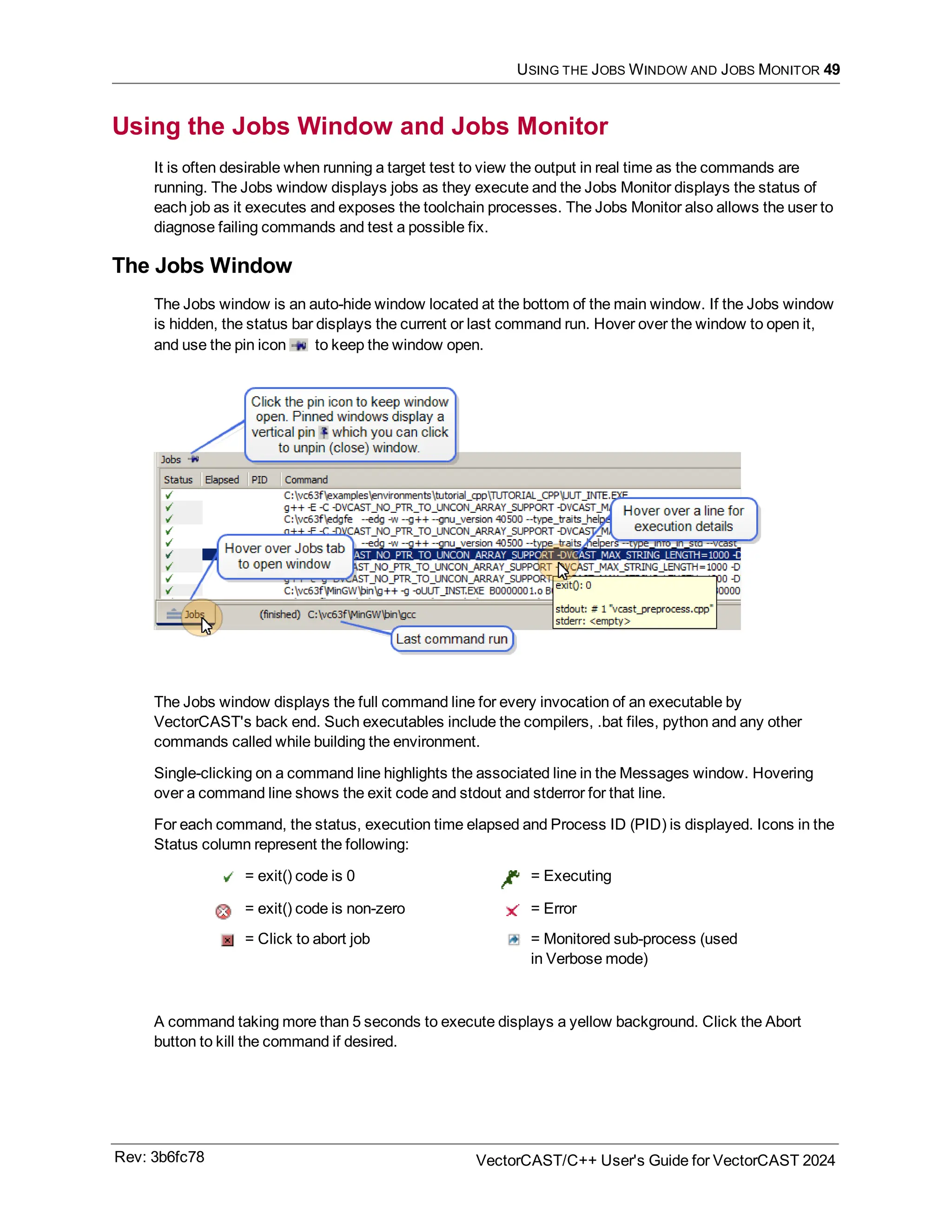 USING THE JOBS WINDOW AND JOBS MONITOR 49
Using the Jobs Window and Jobs Monitor
It is often desirable when running a target test to view the output in real time as the commands are
running. The Jobs window displays jobs as they execute and the Jobs Monitor displays the status of
each job as it executes and exposes the toolchain processes. The Jobs Monitor also allows the user to
diagnose failing commands and test a possible fix.
The Jobs Window
The Jobs window is an auto-hide window located at the bottom of the main window. If the Jobs window
is hidden, the status bar displays the current or last command run. Hover over the window to open it,
and use the pin icon to keep the window open.
The Jobs window displays the full command line for every invocation of an executable by
VectorCAST's back end. Such executables include the compilers, .bat files, python and any other
commands called while building the environment.
Single-clicking on a command line highlights the associated line in the Messages window. Hovering
over a command line shows the exit code and stdout and stderror for that line.
For each command, the status, execution time elapsed and Process ID (PID) is displayed. Icons in the
Status column represent the following:
= exit() code is 0 = Executing
= exit() code is non-zero = Error
= Click to abort job = Monitored sub-process (used
in Verbose mode)
A command taking more than 5 seconds to execute displays a yellow background. Click the Abort
button to kill the command if desired.
Rev: 3b6fc78 VectorCAST/C++ User's Guide for VectorCAST 2024
 