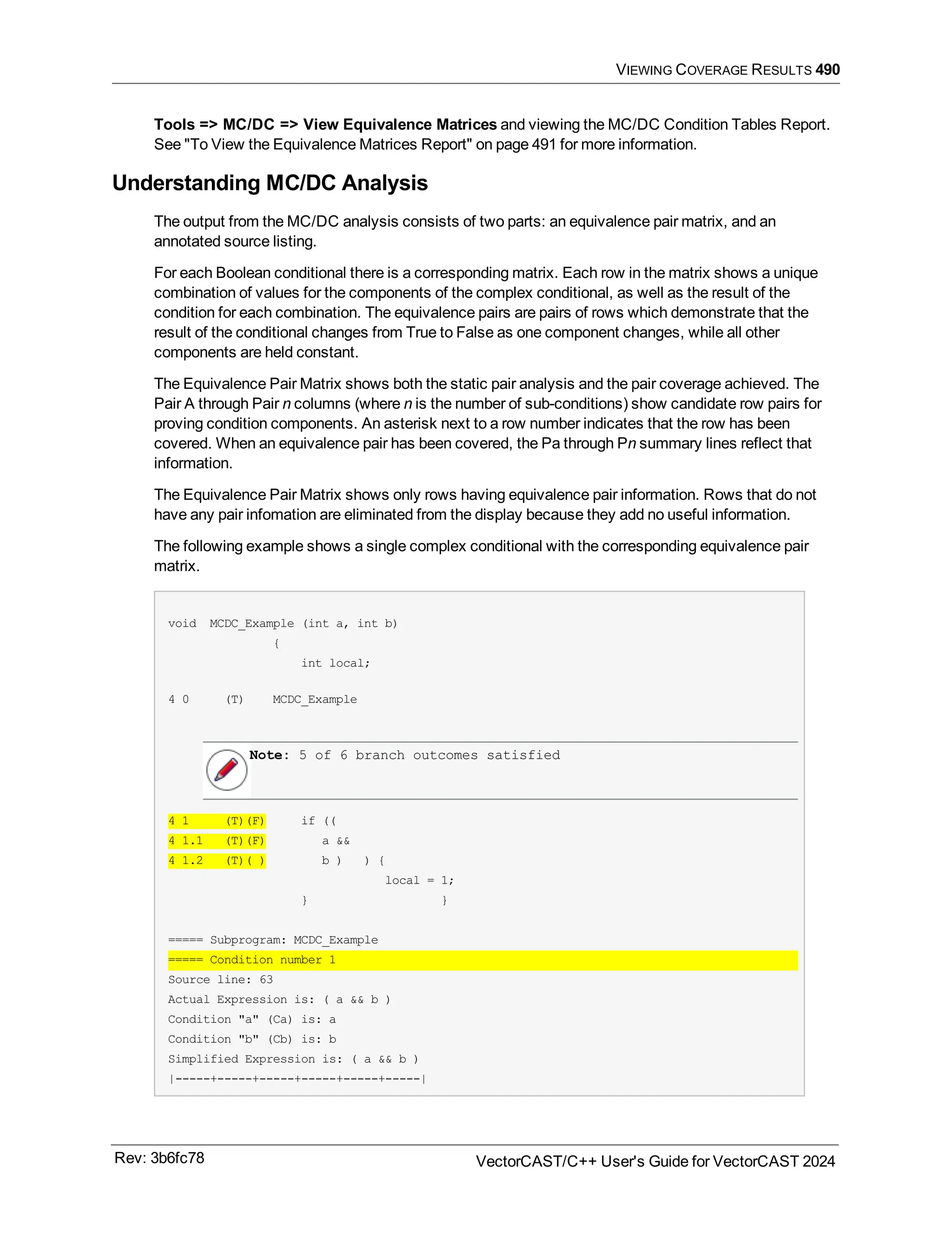 VIEWING COVERAGE RESULTS 490
Tools => MC/DC => View Equivalence Matrices and viewing the MC/DC Condition Tables Report.
See "To View the Equivalence Matrices Report" on page 491 for more information.
Understanding MC/DC Analysis
The output from the MC/DC analysis consists of two parts: an equivalence pair matrix, and an
annotated source listing.
For each Boolean conditional there is a corresponding matrix. Each row in the matrix shows a unique
combination of values for the components of the complex conditional, as well as the result of the
condition for each combination. The equivalence pairs are pairs of rows which demonstrate that the
result of the conditional changes from True to False as one component changes, while all other
components are held constant.
The Equivalence Pair Matrix shows both the static pair analysis and the pair coverage achieved. The
Pair A through Pair n columns (where n is the number of sub-conditions) show candidate row pairs for
proving condition components. An asterisk next to a row number indicates that the row has been
covered. When an equivalence pair has been covered, the Pa through Pn summary lines reflect that
information.
The Equivalence Pair Matrix shows only rows having equivalence pair information. Rows that do not
have any pair infomation are eliminated from the display because they add no useful information.
The following example shows a single complex conditional with the corresponding equivalence pair
matrix.
void MCDC_Example (int a, int b)
{
int local;
4 0 (T) MCDC_Example
Note: 5 of 6 branch outcomes satisfied
4 1 (T)(F) if ((
4 1.1 (T)(F) a &&
4 1.2 (T)( ) b ) ) {
local = 1;
} }
===== Subprogram: MCDC_Example
===== Condition number 1
Source line: 63
Actual Expression is: ( a && b )
Condition "a" (Ca) is: a
Condition "b" (Cb) is: b
Simplified Expression is: ( a && b )
|-----+-----+-----+-----+-----+-----|
Rev: 3b6fc78 VectorCAST/C++ User's Guide for VectorCAST 2024
 