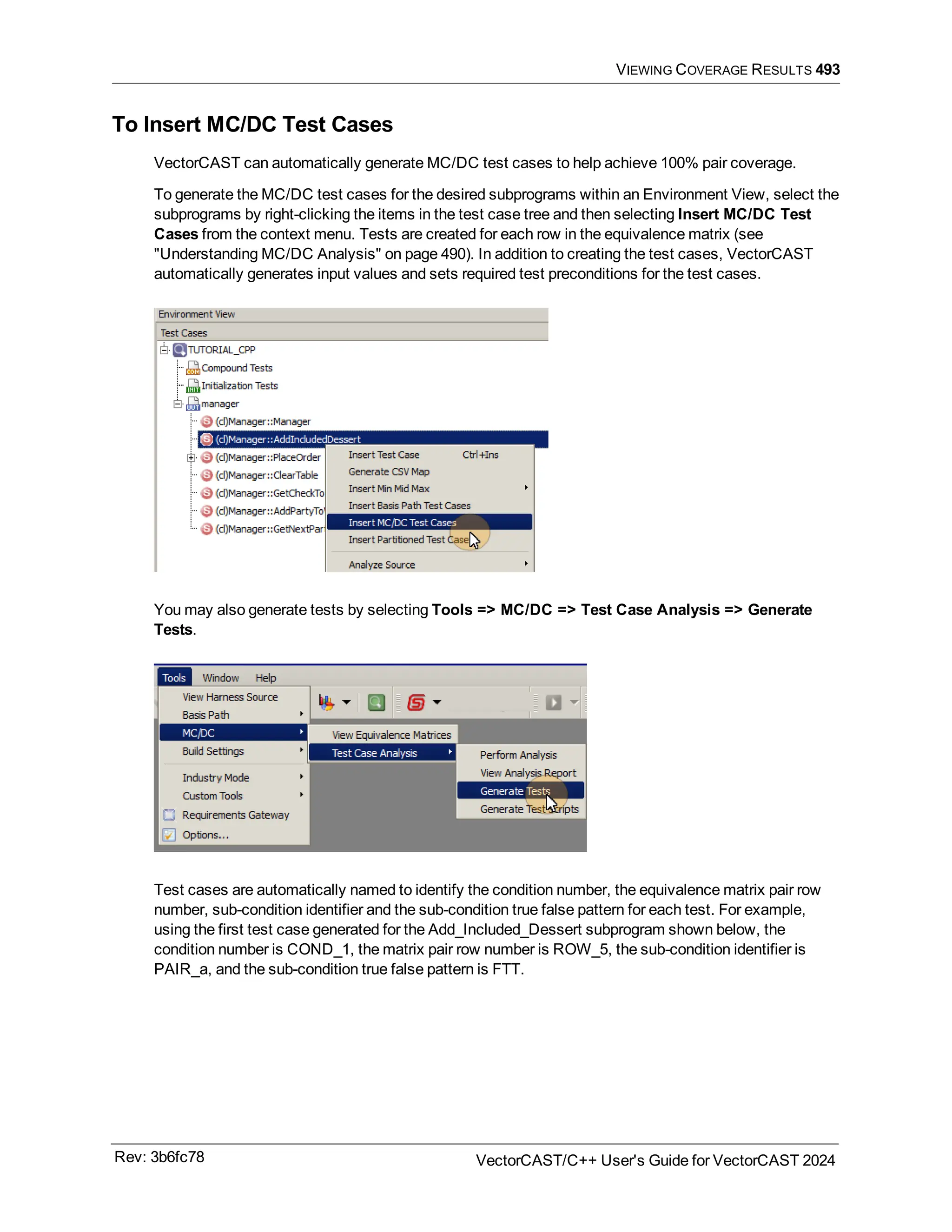 VIEWING COVERAGE RESULTS 493
To Insert MC/DC Test Cases
VectorCAST can automatically generate MC/DC test cases to help achieve 100% pair coverage.
To generate the MC/DC test cases for the desired subprograms within an Environment View, select the
subprograms by right-clicking the items in the test case tree and then selecting Insert MC/DC Test
Cases from the context menu. Tests are created for each row in the equivalence matrix (see
"Understanding MC/DC Analysis" on page 490). In addition to creating the test cases, VectorCAST
automatically generates input values and sets required test preconditions for the test cases.
You may also generate tests by selecting Tools => MC/DC => Test Case Analysis => Generate
Tests.
Test cases are automatically named to identify the condition number, the equivalence matrix pair row
number, sub-condition identifier and the sub-condition true false pattern for each test. For example,
using the first test case generated for the Add_Included_Dessert subprogram shown below, the
condition number is COND_1, the matrix pair row number is ROW_5, the sub-condition identifier is
PAIR_a, and the sub-condition true false pattern is FTT.
Rev: 3b6fc78 VectorCAST/C++ User's Guide for VectorCAST 2024
 