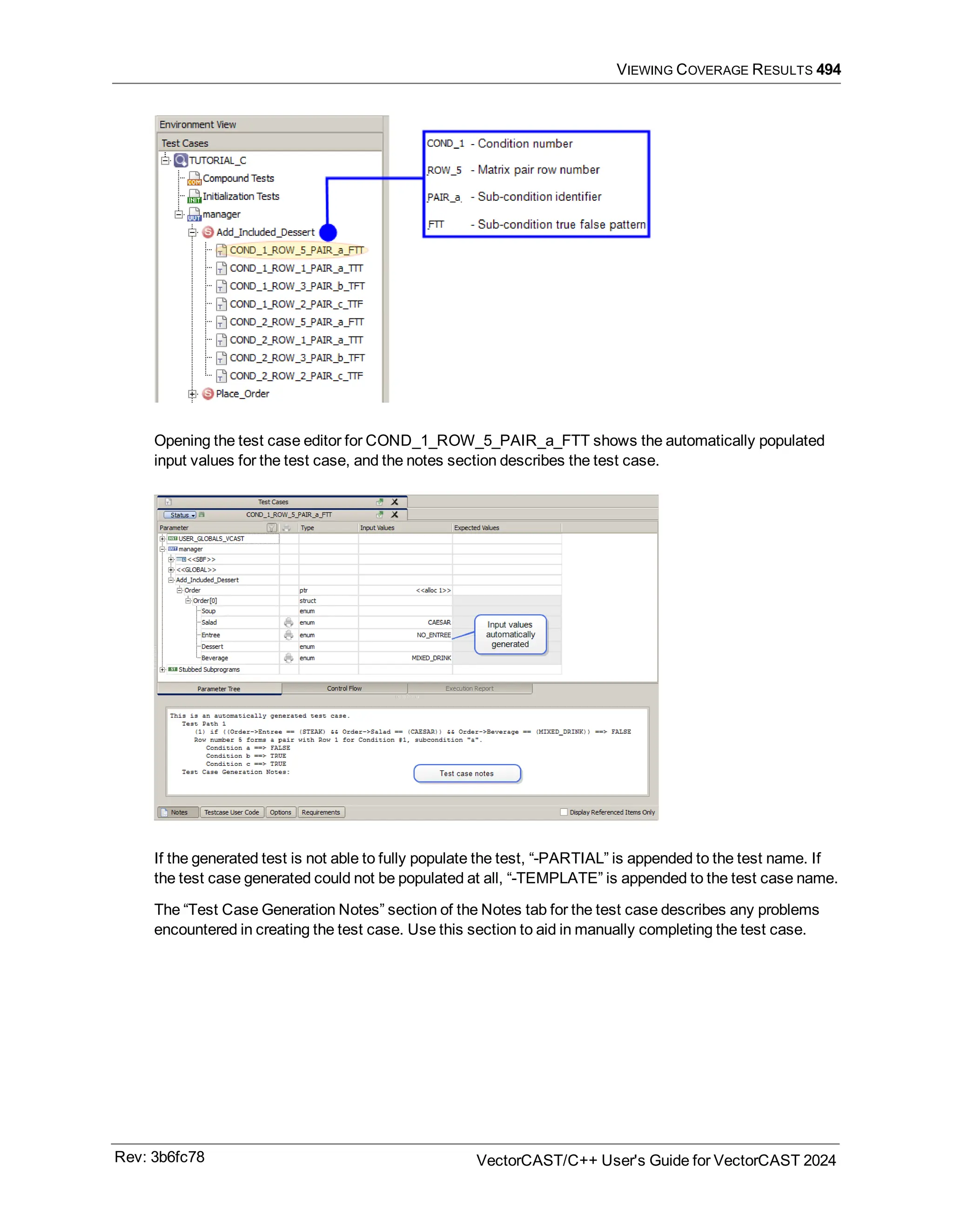 VIEWING COVERAGE RESULTS 494
Opening the test case editor for COND_1_ROW_5_PAIR_a_FTT shows the automatically populated
input values for the test case, and the notes section describes the test case.
If the generated test is not able to fully populate the test, “-PARTIAL” is appended to the test name. If
the test case generated could not be populated at all, “-TEMPLATE” is appended to the test case name.
The “Test Case Generation Notes” section of the Notes tab for the test case describes any problems
encountered in creating the test case. Use this section to aid in manually completing the test case.
Rev: 3b6fc78 VectorCAST/C++ User's Guide for VectorCAST 2024
 