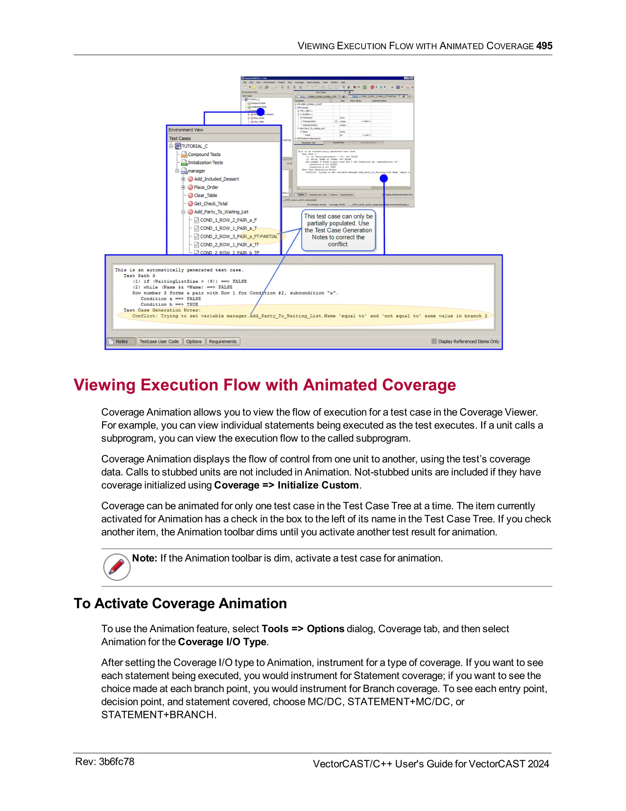 VIEWING EXECUTION FLOW WITH ANIMATED COVERAGE 495
Viewing Execution Flow with Animated Coverage
Coverage Animation allows you to view the flow of execution for a test case in the Coverage Viewer.
For example, you can view individual statements being executed as the test executes. If a unit calls a
subprogram, you can view the execution flow to the called subprogram.
Coverage Animation displays the flow of control from one unit to another, using the test’s coverage
data. Calls to stubbed units are not included in Animation. Not-stubbed units are included if they have
coverage initialized using Coverage => Initialize Custom.
Coverage can be animated for only one test case in the Test Case Tree at a time. The item currently
activated for Animation has a check in the box to the left of its name in the Test Case Tree. If you check
another item, the Animation toolbar dims until you activate another test result for animation.
Note: If the Animation toolbar is dim, activate a test case for animation.
To Activate Coverage Animation
To use the Animation feature, select Tools => Options dialog, Coverage tab, and then select
Animation for the Coverage I/O Type.
After setting the Coverage I/O type to Animation, instrument for a type of coverage. If you want to see
each statement being executed, you would instrument for Statement coverage; if you want to see the
choice made at each branch point, you would instrument for Branch coverage. To see each entry point,
decision point, and statement covered, choose MC/DC, STATEMENT+MC/DC, or
STATEMENT+BRANCH.
Rev: 3b6fc78 VectorCAST/C++ User's Guide for VectorCAST 2024
 