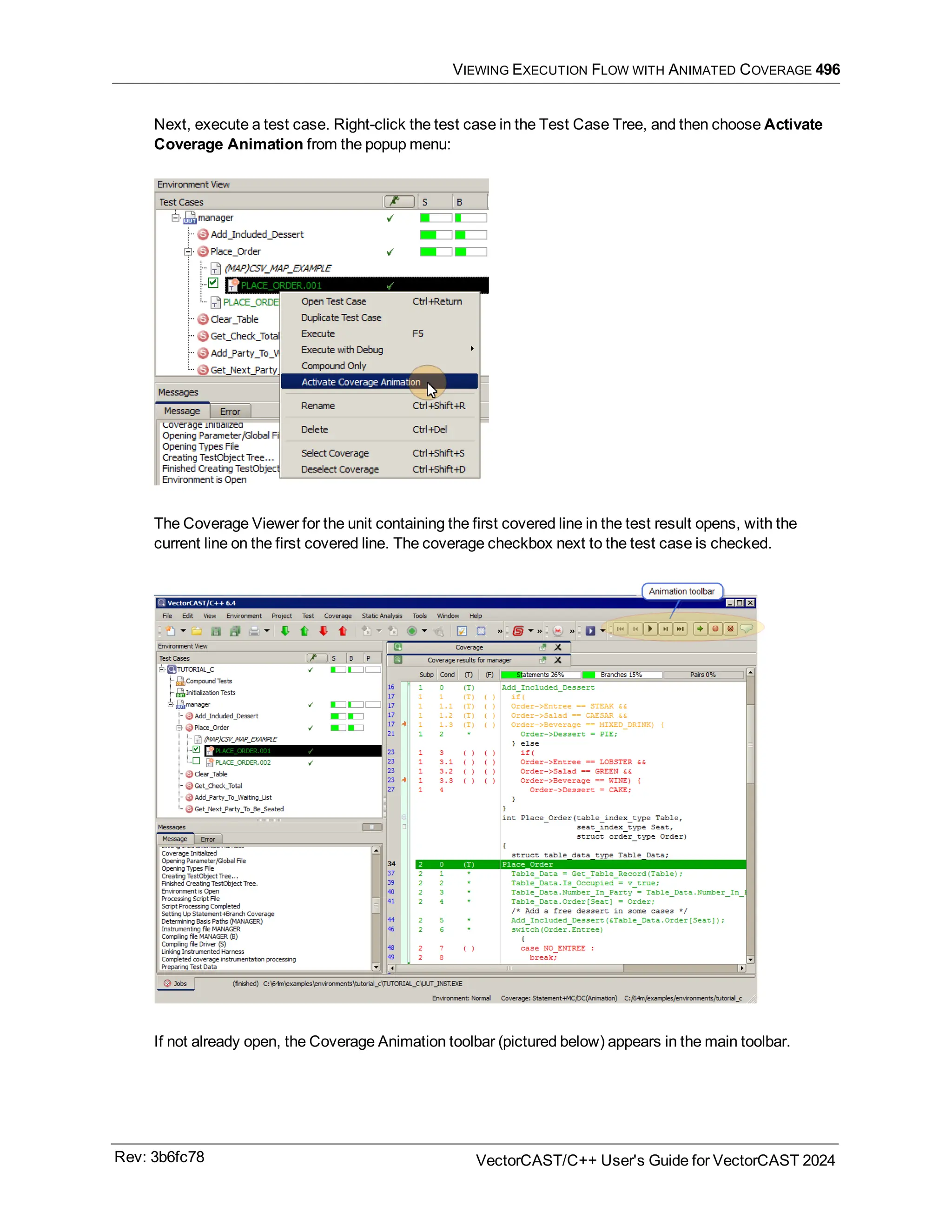 VIEWING EXECUTION FLOW WITH ANIMATED COVERAGE 496
Next, execute a test case. Right-click the test case in the Test Case Tree, and then choose Activate
Coverage Animation from the popup menu:
The Coverage Viewer for the unit containing the first covered line in the test result opens, with the
current line on the first covered line. The coverage checkbox next to the test case is checked.
If not already open, the Coverage Animation toolbar (pictured below) appears in the main toolbar.
Rev: 3b6fc78 VectorCAST/C++ User's Guide for VectorCAST 2024
 