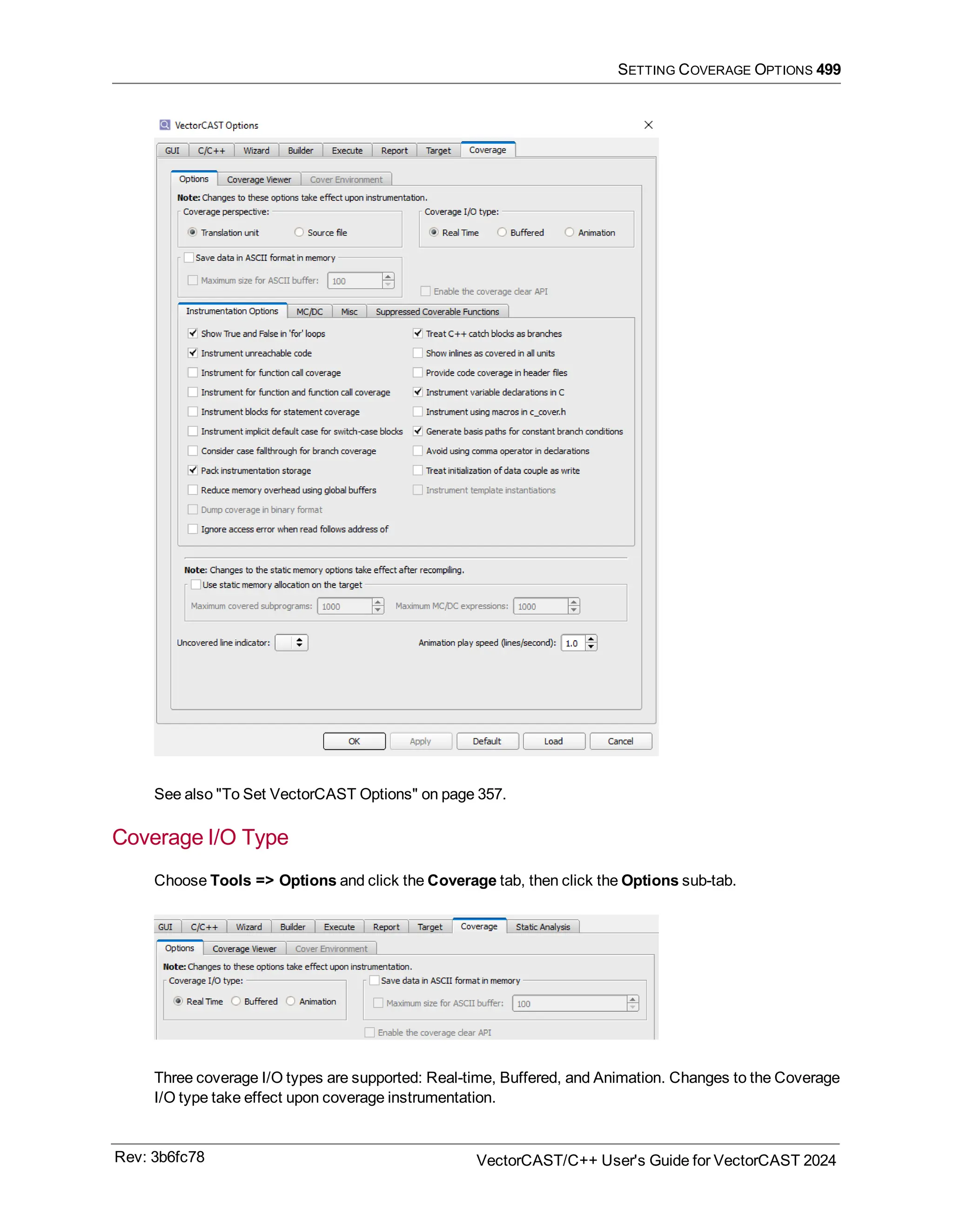 SETTING COVERAGE OPTIONS 499
See also "To Set VectorCAST Options" on page 357.
Coverage I/O Type
Choose Tools => Options and click the Coverage tab, then click the Options sub-tab.
Three coverage I/O types are supported: Real-time, Buffered, and Animation. Changes to the Coverage
I/O type take effect upon coverage instrumentation.
Rev: 3b6fc78 VectorCAST/C++ User's Guide for VectorCAST 2024
 