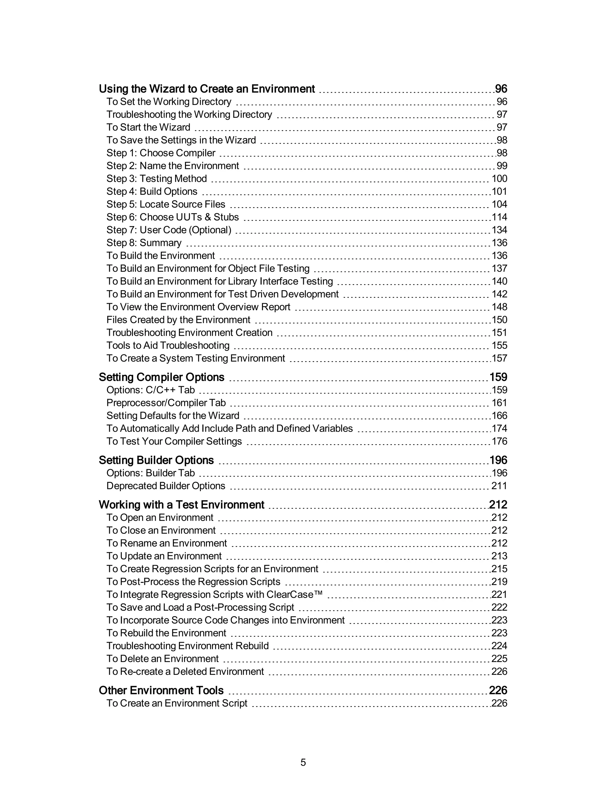 Using the Wizard to Create an Environment 96
To Set the Working Directory 96
Troubleshooting the Working Directory 97
To Start the Wizard 97
To Save the Settings in the Wizard 98
Step 1: Choose Compiler 98
Step 2: Name the Environment 99
Step 3: Testing Method 100
Step 4: Build Options 101
Step 5: Locate Source Files 104
Step 6: Choose UUTs & Stubs 114
Step 7: User Code (Optional) 134
Step 8: Summary 136
To Build the Environment 136
To Build an Environment for Object File Testing 137
To Build an Environment for Library Interface Testing 140
To Build an Environment for Test Driven Development 142
To View the Environment Overview Report 148
Files Created by the Environment 150
Troubleshooting Environment Creation 151
Tools to Aid Troubleshooting 155
To Create a System Testing Environment 157
Setting Compiler Options 159
Options: C/C++ Tab 159
Preprocessor/Compiler Tab 161
Setting Defaults for the Wizard 166
To Automatically Add Include Path and Defined Variables 174
To Test Your Compiler Settings 176
Setting Builder Options 196
Options: Builder Tab 196
Deprecated Builder Options 211
Working with a Test Environment 212
To Open an Environment 212
To Close an Environment 212
To Rename an Environment 212
To Update an Environment 213
To Create Regression Scripts for an Environment 215
To Post-Process the Regression Scripts 219
To Integrate Regression Scripts with ClearCase™ 221
To Save and Load a Post-Processing Script 222
To Incorporate Source Code Changes into Environment 223
To Rebuild the Environment 223
Troubleshooting Environment Rebuild 224
To Delete an Environment 225
To Re-create a Deleted Environment 226
Other Environment Tools 226
To Create an Environment Script 226
5
 