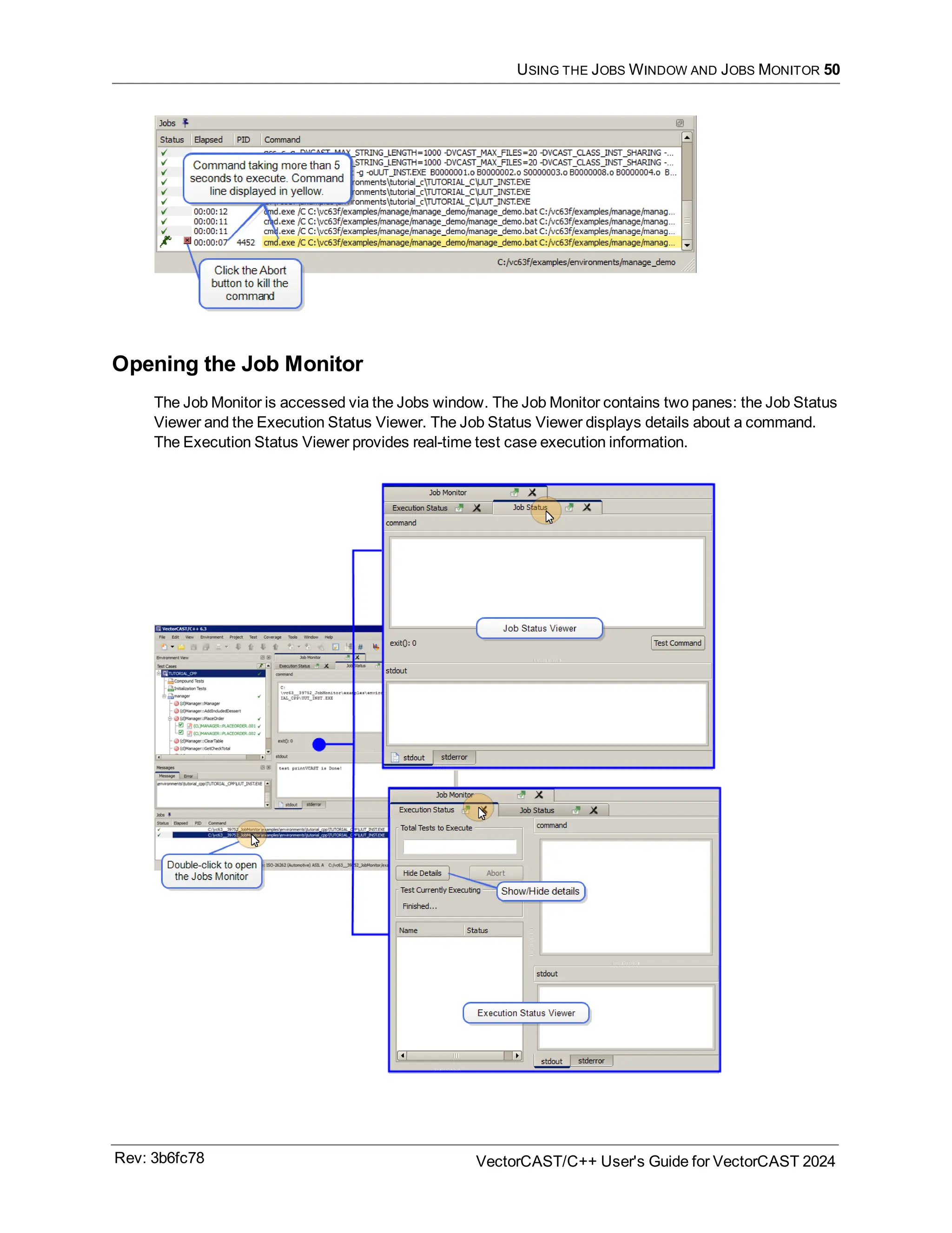 USING THE JOBS WINDOW AND JOBS MONITOR 50
Opening the Job Monitor
The Job Monitor is accessed via the Jobs window. The Job Monitor contains two panes: the Job Status
Viewer and the Execution Status Viewer. The Job Status Viewer displays details about a command.
The Execution Status Viewer provides real-time test case execution information.
Rev: 3b6fc78 VectorCAST/C++ User's Guide for VectorCAST 2024
 