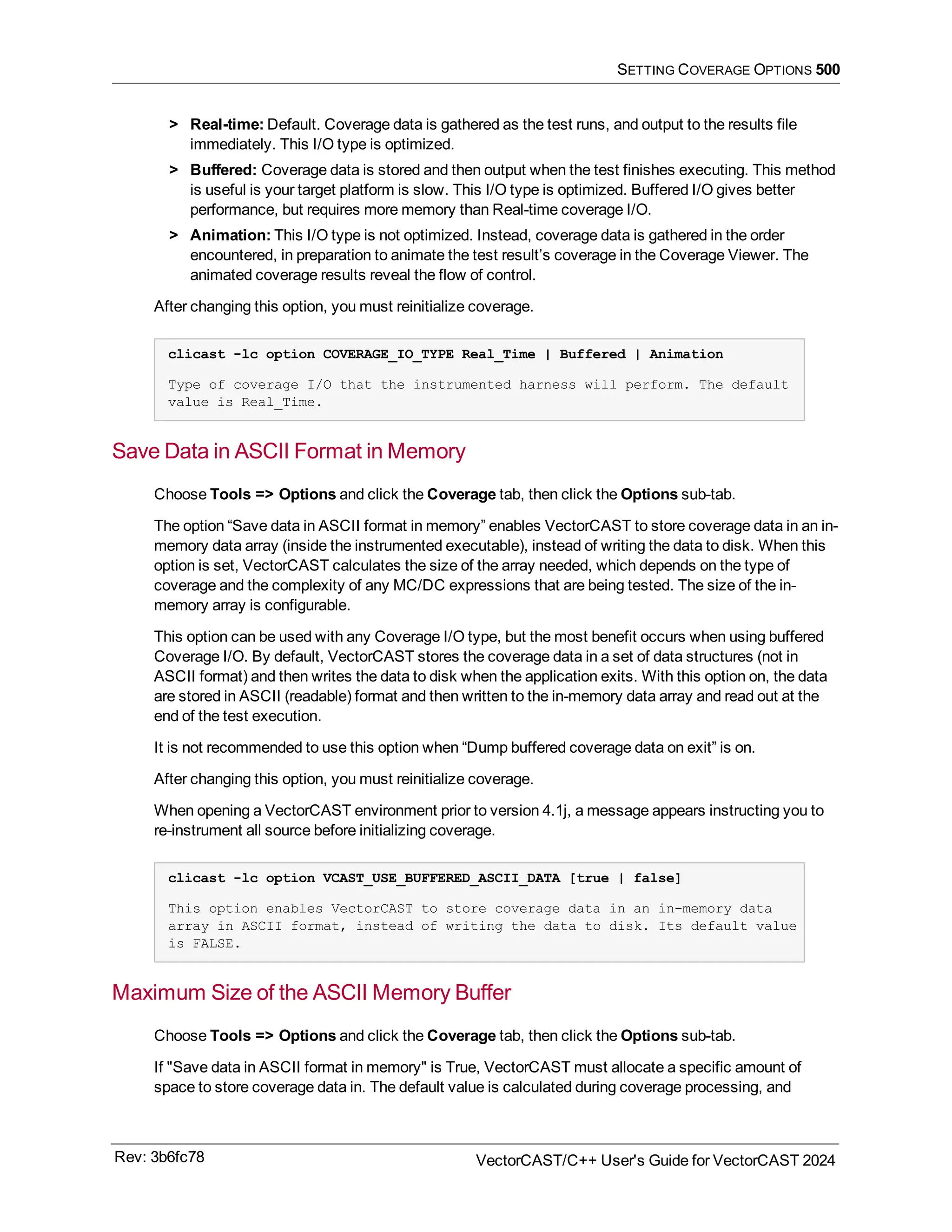 SETTING COVERAGE OPTIONS 500
> Real-time: Default. Coverage data is gathered as the test runs, and output to the results file
immediately. This I/O type is optimized.
> Buffered: Coverage data is stored and then output when the test finishes executing. This method
is useful is your target platform is slow. This I/O type is optimized. Buffered I/O gives better
performance, but requires more memory than Real-time coverage I/O.
> Animation: This I/O type is not optimized. Instead, coverage data is gathered in the order
encountered, in preparation to animate the test result’s coverage in the Coverage Viewer. The
animated coverage results reveal the flow of control.
After changing this option, you must reinitialize coverage.
clicast -lc option COVERAGE_IO_TYPE Real_Time | Buffered | Animation
Type of coverage I/O that the instrumented harness will perform. The default
value is Real_Time.
Save Data in ASCII Format in Memory
Choose Tools => Options and click the Coverage tab, then click the Options sub-tab.
The option “Save data in ASCII format in memory” enables VectorCAST to store coverage data in an in-
memory data array (inside the instrumented executable), instead of writing the data to disk. When this
option is set, VectorCAST calculates the size of the array needed, which depends on the type of
coverage and the complexity of any MC/DC expressions that are being tested. The size of the in-
memory array is configurable.
This option can be used with any Coverage I/O type, but the most benefit occurs when using buffered
Coverage I/O. By default, VectorCAST stores the coverage data in a set of data structures (not in
ASCII format) and then writes the data to disk when the application exits. With this option on, the data
are stored in ASCII (readable) format and then written to the in-memory data array and read out at the
end of the test execution.
It is not recommended to use this option when “Dump buffered coverage data on exit” is on.
After changing this option, you must reinitialize coverage.
When opening a VectorCAST environment prior to version 4.1j, a message appears instructing you to
re-instrument all source before initializing coverage.
clicast -lc option VCAST_USE_BUFFERED_ASCII_DATA [true | false]
This option enables VectorCAST to store coverage data in an in-memory data
array in ASCII format, instead of writing the data to disk. Its default value
is FALSE.
Maximum Size of the ASCII Memory Buffer
Choose Tools => Options and click the Coverage tab, then click the Options sub-tab.
If "Save data in ASCII format in memory" is True, VectorCAST must allocate a specific amount of
space to store coverage data in. The default value is calculated during coverage processing, and
Rev: 3b6fc78 VectorCAST/C++ User's Guide for VectorCAST 2024
 