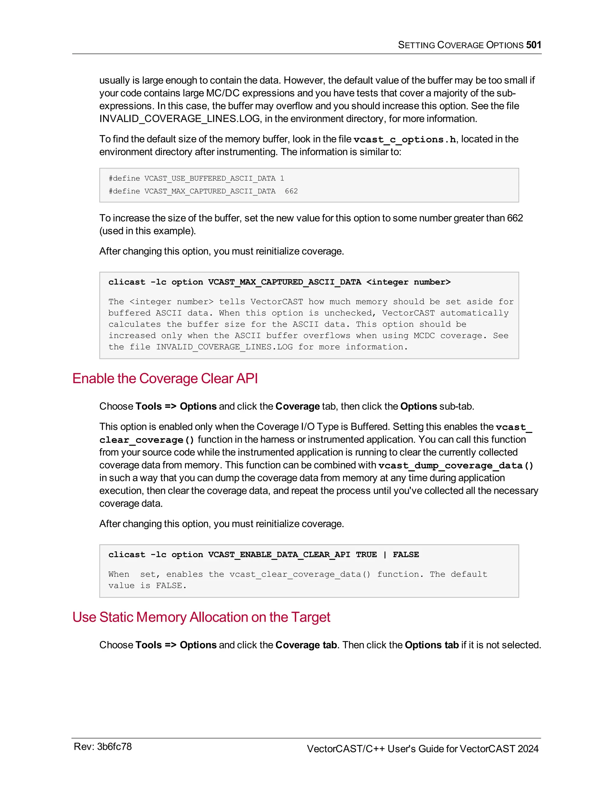 SETTING COVERAGE OPTIONS 501
usually is large enough to contain the data. However, the default value of the buffer may be too small if
your code contains large MC/DC expressions and you have tests that cover a majority of the sub-
expressions. In this case, the buffer may overflow and you should increase this option. See the file
INVALID_COVERAGE_LINES.LOG, in the environment directory, for more information.
To find the default size of the memory buffer, look in the file vcast_c_options.h, located in the
environment directory after instrumenting. The information is similar to:
#define VCAST_USE_BUFFERED_ASCII_DATA 1
#define VCAST_MAX_CAPTURED_ASCII_DATA 662
To increase the size of the buffer, set the new value for this option to some number greater than 662
(used in this example).
After changing this option, you must reinitialize coverage.
clicast -lc option VCAST_MAX_CAPTURED_ASCII_DATA <integer number>
The <integer number> tells VectorCAST how much memory should be set aside for
buffered ASCII data. When this option is unchecked, VectorCAST automatically
calculates the buffer size for the ASCII data. This option should be
increased only when the ASCII buffer overflows when using MCDC coverage. See
the file INVALID_COVERAGE_LINES.LOG for more information.
Enable the Coverage Clear API
Choose Tools => Options and click the Coverage tab, then click the Options sub-tab.
This option is enabled only when the Coverage I/O Type is Buffered. Setting this enables the vcast_
clear_coverage() function in the harness or instrumented application. You can call this function
from your source code while the instrumented application is running to clear the currently collected
coverage data from memory. This function can be combined with vcast_dump_coverage_data()
in such a way that you can dump the coverage data from memory at any time during application
execution, then clear the coverage data, and repeat the process until you've collected all the necessary
coverage data.
After changing this option, you must reinitialize coverage.
clicast -lc option VCAST_ENABLE_DATA_CLEAR_API TRUE | FALSE
When set, enables the vcast_clear_coverage_data() function. The default
value is FALSE.
Use Static Memory Allocation on the Target
Choose Tools => Options and click the Coverage tab. Then click the Options tab if it is not selected.
Rev: 3b6fc78 VectorCAST/C++ User's Guide for VectorCAST 2024
 