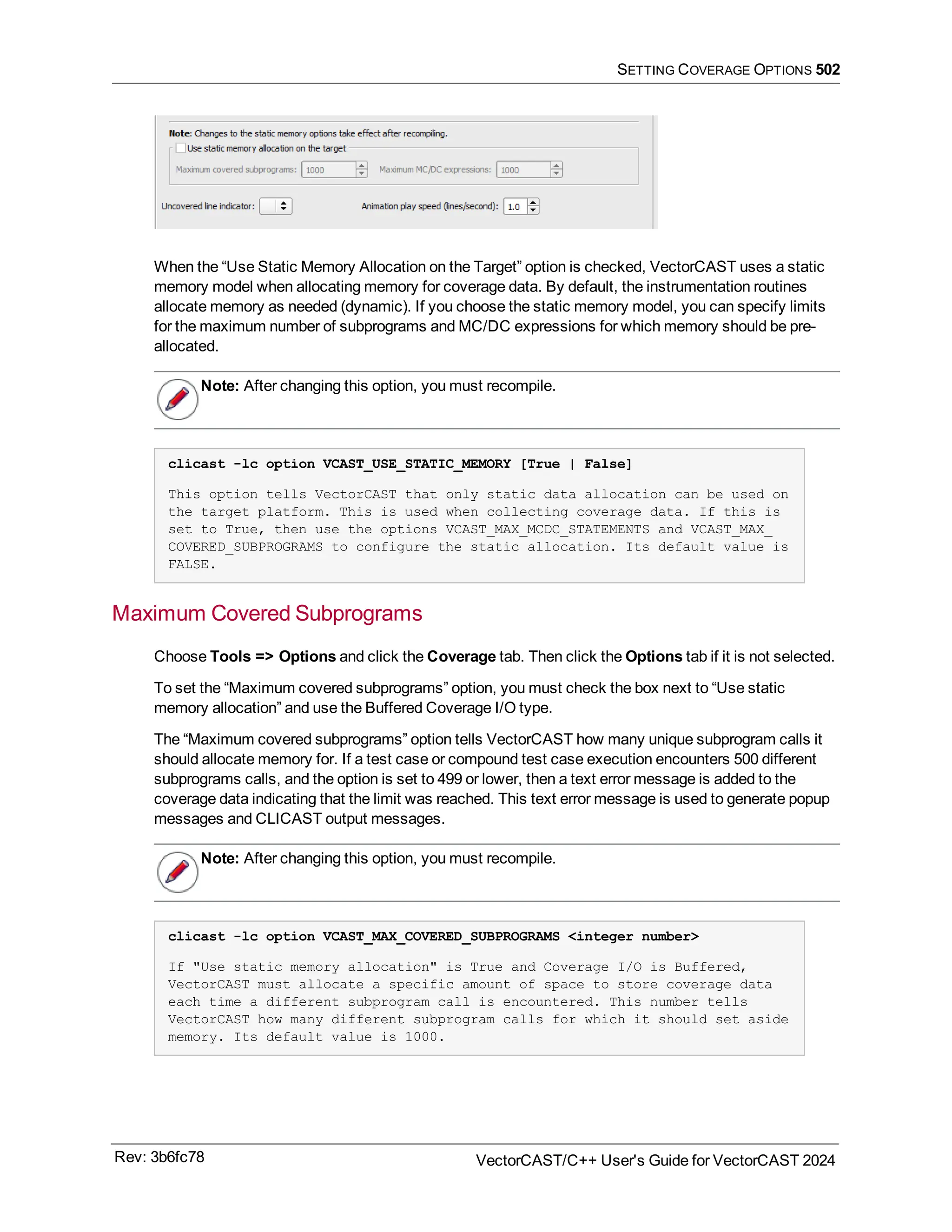 SETTING COVERAGE OPTIONS 502
When the “Use Static Memory Allocation on the Target” option is checked, VectorCAST uses a static
memory model when allocating memory for coverage data. By default, the instrumentation routines
allocate memory as needed (dynamic). If you choose the static memory model, you can specify limits
for the maximum number of subprograms and MC/DC expressions for which memory should be pre-
allocated.
Note: After changing this option, you must recompile.
clicast -lc option VCAST_USE_STATIC_MEMORY [True | False]
This option tells VectorCAST that only static data allocation can be used on
the target platform. This is used when collecting coverage data. If this is
set to True, then use the options VCAST_MAX_MCDC_STATEMENTS and VCAST_MAX_
COVERED_SUBPROGRAMS to configure the static allocation. Its default value is
FALSE.
Maximum Covered Subprograms
Choose Tools => Options and click the Coverage tab. Then click the Options tab if it is not selected.
To set the “Maximum covered subprograms” option, you must check the box next to “Use static
memory allocation” and use the Buffered Coverage I/O type.
The “Maximum covered subprograms” option tells VectorCAST how many unique subprogram calls it
should allocate memory for. If a test case or compound test case execution encounters 500 different
subprograms calls, and the option is set to 499 or lower, then a text error message is added to the
coverage data indicating that the limit was reached. This text error message is used to generate popup
messages and CLICAST output messages.
Note: After changing this option, you must recompile.
clicast -lc option VCAST_MAX_COVERED_SUBPROGRAMS <integer number>
If "Use static memory allocation" is True and Coverage I/O is Buffered,
VectorCAST must allocate a specific amount of space to store coverage data
each time a different subprogram call is encountered. This number tells
VectorCAST how many different subprogram calls for which it should set aside
memory. Its default value is 1000.
Rev: 3b6fc78 VectorCAST/C++ User's Guide for VectorCAST 2024
 