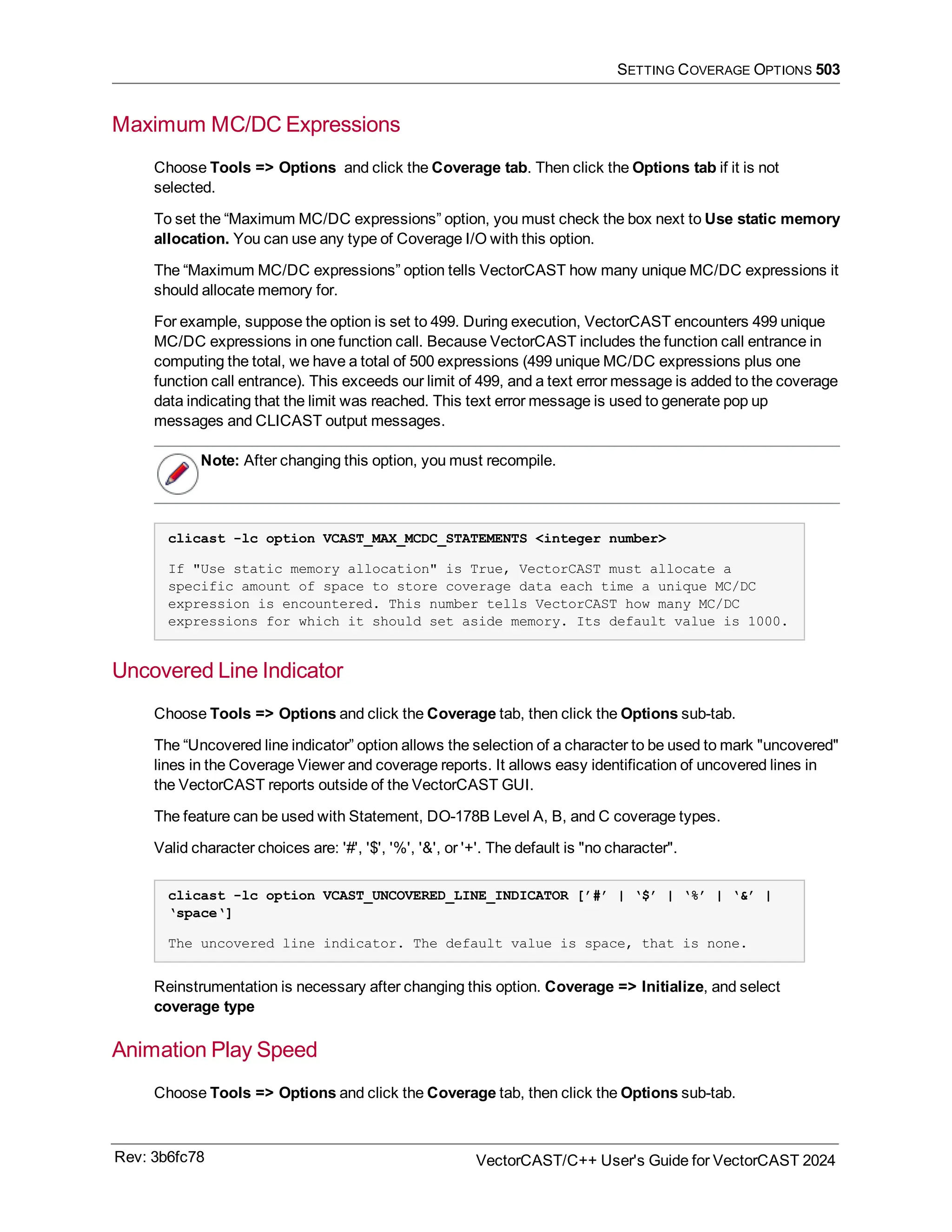 SETTING COVERAGE OPTIONS 503
Maximum MC/DC Expressions
Choose Tools => Options and click the Coverage tab. Then click the Options tab if it is not
selected.
To set the “Maximum MC/DC expressions” option, you must check the box next to Use static memory
allocation. You can use any type of Coverage I/O with this option.
The “Maximum MC/DC expressions” option tells VectorCAST how many unique MC/DC expressions it
should allocate memory for.
For example, suppose the option is set to 499. During execution, VectorCAST encounters 499 unique
MC/DC expressions in one function call. Because VectorCAST includes the function call entrance in
computing the total, we have a total of 500 expressions (499 unique MC/DC expressions plus one
function call entrance). This exceeds our limit of 499, and a text error message is added to the coverage
data indicating that the limit was reached. This text error message is used to generate pop up
messages and CLICAST output messages.
Note: After changing this option, you must recompile.
clicast -lc option VCAST_MAX_MCDC_STATEMENTS <integer number>
If "Use static memory allocation" is True, VectorCAST must allocate a
specific amount of space to store coverage data each time a unique MC/DC
expression is encountered. This number tells VectorCAST how many MC/DC
expressions for which it should set aside memory. Its default value is 1000.
Uncovered Line Indicator
Choose Tools => Options and click the Coverage tab, then click the Options sub-tab.
The “Uncovered line indicator” option allows the selection of a character to be used to mark "uncovered"
lines in the Coverage Viewer and coverage reports. It allows easy identification of uncovered lines in
the VectorCAST reports outside of the VectorCAST GUI.
The feature can be used with Statement, DO-178B Level A, B, and C coverage types.
Valid character choices are: '#', '$', '%', '&', or '+'. The default is "no character".
clicast -lc option VCAST_UNCOVERED_LINE_INDICATOR [’#’ | ‘$’ | ‘%’ | ‘&’ |
‘space‘]
The uncovered line indicator. The default value is space, that is none.
Reinstrumentation is necessary after changing this option. Coverage => Initialize, and select
coverage type
Animation Play Speed
Choose Tools => Options and click the Coverage tab, then click the Options sub-tab.
Rev: 3b6fc78 VectorCAST/C++ User's Guide for VectorCAST 2024
 