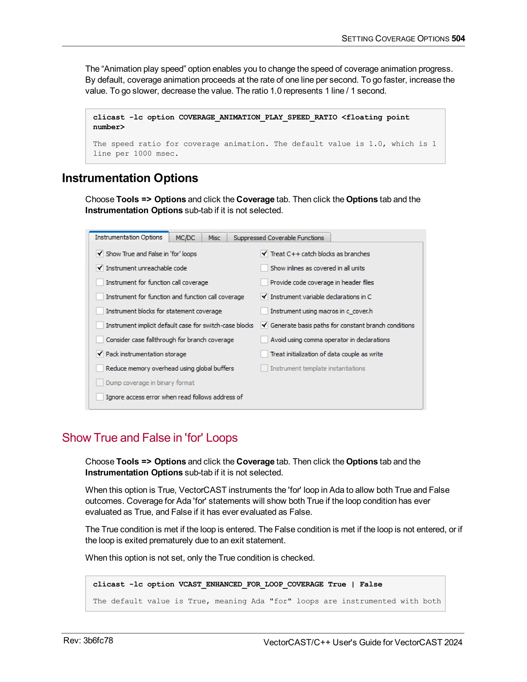SETTING COVERAGE OPTIONS 504
The “Animation play speed” option enables you to change the speed of coverage animation progress.
By default, coverage animation proceeds at the rate of one line per second. To go faster, increase the
value. To go slower, decrease the value. The ratio 1.0 represents 1 line / 1 second.
clicast -lc option COVERAGE_ANIMATION_PLAY_SPEED_RATIO <floating point
number>
The speed ratio for coverage animation. The default value is 1.0, which is 1
line per 1000 msec.
Instrumentation Options
Choose Tools => Options and click the Coverage tab. Then click the Options tab and the
Instrumentation Options sub-tab if it is not selected.
Show True and False in 'for' Loops
Choose Tools => Options and click the Coverage tab. Then click the Options tab and the
Instrumentation Options sub-tab if it is not selected.
When this option is True, VectorCAST instruments the 'for' loop in Ada to allow both True and False
outcomes. Coverage for Ada 'for' statements will show both True if the loop condition has ever
evaluated as True, and False if it has ever evaluated as False.
The True condition is met if the loop is entered. The False condition is met if the loop is not entered, or if
the loop is exited prematurely due to an exit statement.
When this option is not set, only the True condition is checked.
clicast -lc option VCAST_ENHANCED_FOR_LOOP_COVERAGE True | False
The default value is True, meaning Ada "for" loops are instrumented with both
Rev: 3b6fc78 VectorCAST/C++ User's Guide for VectorCAST 2024
 
