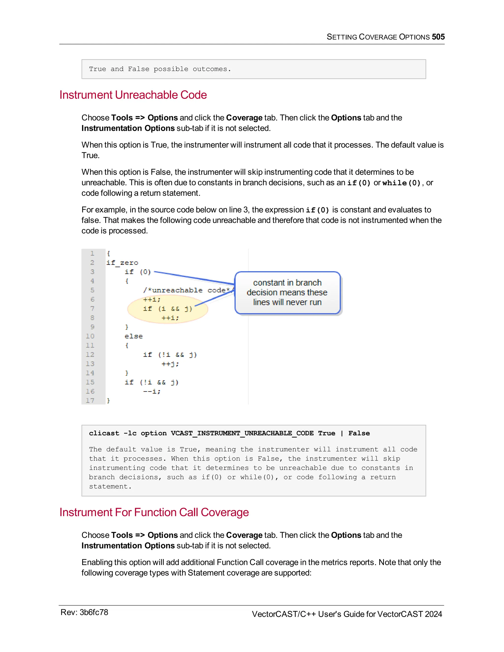 SETTING COVERAGE OPTIONS 505
True and False possible outcomes.
Instrument Unreachable Code
Choose Tools => Options and click the Coverage tab. Then click the Options tab and the
Instrumentation Options sub-tab if it is not selected.
When this option is True, the instrumenter will instrument all code that it processes. The default value is
True.
When this option is False, the instrumenter will skip instrumenting code that it determines to be
unreachable. This is often due to constants in branch decisions, such as an if(0) or while(0), or
code following a return statement.
For example, in the source code below on line 3, the expression if(0) is constant and evaluates to
false. That makes the following code unreachable and therefore that code is not instrumented when the
code is processed.
clicast -lc option VCAST_INSTRUMENT_UNREACHABLE_CODE True | False
The default value is True, meaning the instrumenter will instrument all code
that it processes. When this option is False, the instrumenter will skip
instrumenting code that it determines to be unreachable due to constants in
branch decisions, such as if(0) or while(0), or code following a return
statement.
Instrument For Function Call Coverage
Choose Tools => Options and click the Coverage tab. Then click the Options tab and the
Instrumentation Options sub-tab if it is not selected.
Enabling this option will add additional Function Call coverage in the metrics reports. Note that only the
following coverage types with Statement coverage are supported:
Rev: 3b6fc78 VectorCAST/C++ User's Guide for VectorCAST 2024
 