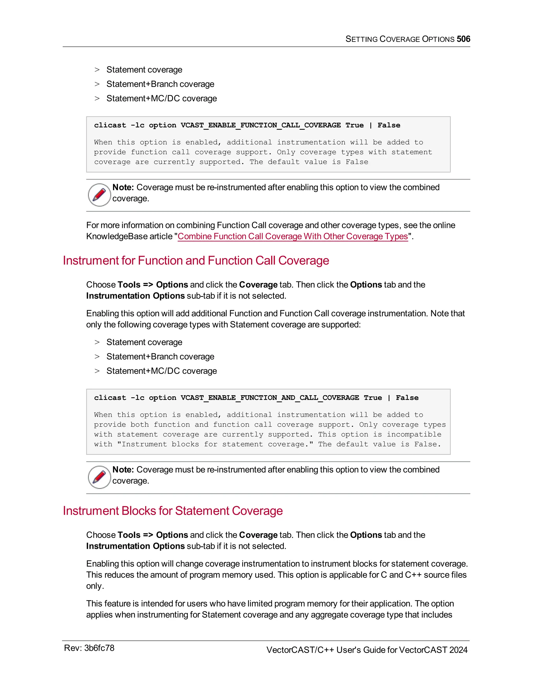 SETTING COVERAGE OPTIONS 506
> Statement coverage
> Statement+Branch coverage
> Statement+MC/DC coverage
clicast -lc option VCAST_ENABLE_FUNCTION_CALL_COVERAGE True | False
When this option is enabled, additional instrumentation will be added to
provide function call coverage support. Only coverage types with statement
coverage are currently supported. The default value is False
Note: Coverage must be re-instrumented after enabling this option to view the combined
coverage.
For more information on combining Function Call coverage and other coverage types, see the online
KnowledgeBase article "Combine Function Call Coverage With Other Coverage Types".
Instrument for Function and Function Call Coverage
Choose Tools => Options and click the Coverage tab. Then click the Options tab and the
Instrumentation Options sub-tab if it is not selected.
Enabling this option will add additional Function and Function Call coverage instrumentation. Note that
only the following coverage types with Statement coverage are supported:
> Statement coverage
> Statement+Branch coverage
> Statement+MC/DC coverage
clicast -lc option VCAST_ENABLE_FUNCTION_AND_CALL_COVERAGE True | False
When this option is enabled, additional instrumentation will be added to
provide both function and function call coverage support. Only coverage types
with statement coverage are currently supported. This option is incompatible
with "Instrument blocks for statement coverage." The default value is False.
Note: Coverage must be re-instrumented after enabling this option to view the combined
coverage.
Instrument Blocks for Statement Coverage
Choose Tools => Options and click the Coverage tab. Then click the Options tab and the
Instrumentation Options sub-tab if it is not selected.
Enabling this option will change coverage instrumentation to instrument blocks for statement coverage.
This reduces the amount of program memory used. This option is applicable for C and C++ source files
only.
This feature is intended for users who have limited program memory for their application. The option
applies when instrumenting for Statement coverage and any aggregate coverage type that includes
Rev: 3b6fc78 VectorCAST/C++ User's Guide for VectorCAST 2024
 