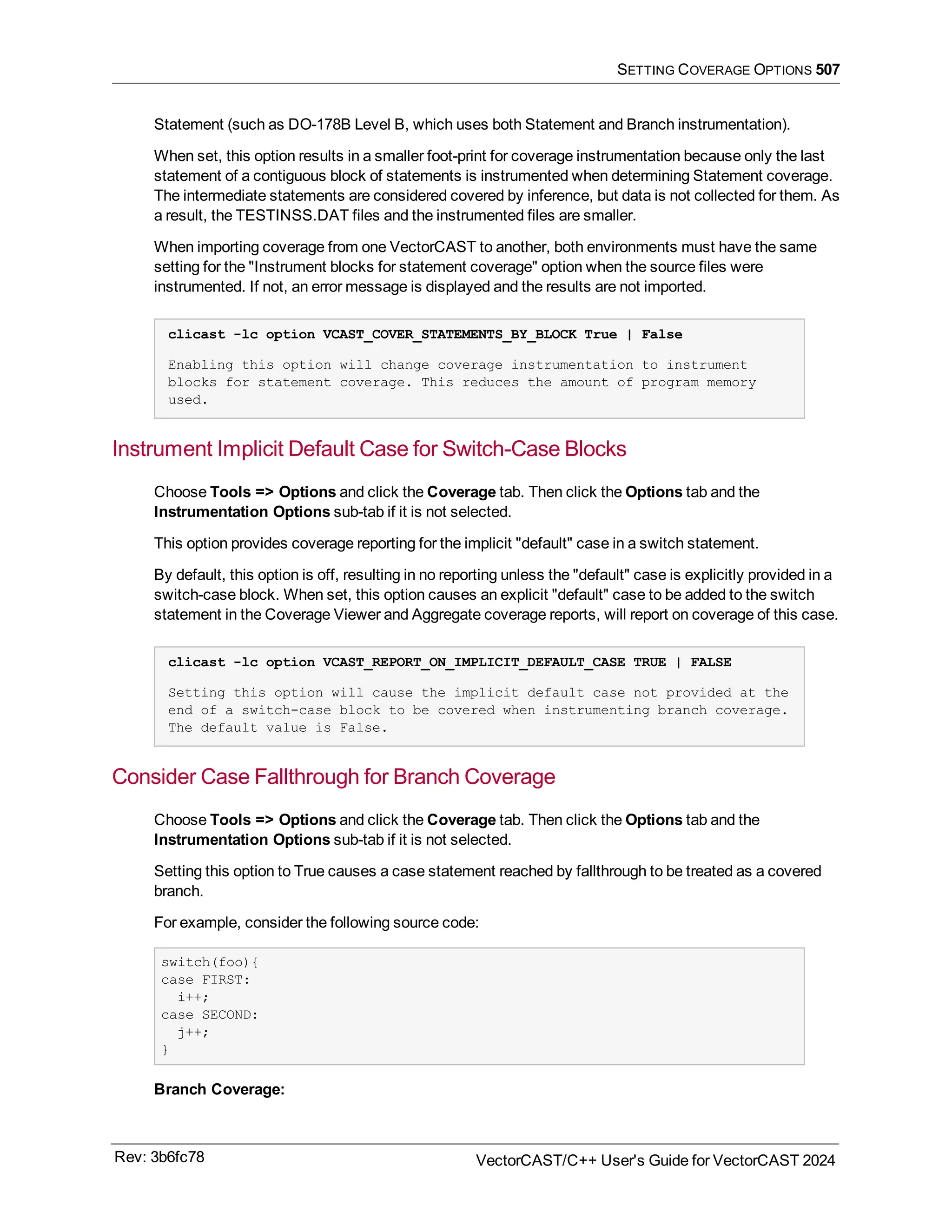 SETTING COVERAGE OPTIONS 507
Statement (such as DO-178B Level B, which uses both Statement and Branch instrumentation).
When set, this option results in a smaller foot-print for coverage instrumentation because only the last
statement of a contiguous block of statements is instrumented when determining Statement coverage.
The intermediate statements are considered covered by inference, but data is not collected for them. As
a result, the TESTINSS.DAT files and the instrumented files are smaller.
When importing coverage from one VectorCAST to another, both environments must have the same
setting for the "Instrument blocks for statement coverage" option when the source files were
instrumented. If not, an error message is displayed and the results are not imported.
clicast -lc option VCAST_COVER_STATEMENTS_BY_BLOCK True | False
Enabling this option will change coverage instrumentation to instrument
blocks for statement coverage. This reduces the amount of program memory
used.
Instrument Implicit Default Case for Switch-Case Blocks
Choose Tools => Options and click the Coverage tab. Then click the Options tab and the
Instrumentation Options sub-tab if it is not selected.
This option provides coverage reporting for the implicit "default" case in a switch statement.
By default, this option is off, resulting in no reporting unless the "default" case is explicitly provided in a
switch-case block. When set, this option causes an explicit "default" case to be added to the switch
statement in the Coverage Viewer and Aggregate coverage reports, will report on coverage of this case.
clicast -lc option VCAST_REPORT_ON_IMPLICIT_DEFAULT_CASE TRUE | FALSE
Setting this option will cause the implicit default case not provided at the
end of a switch-case block to be covered when instrumenting branch coverage.
The default value is False.
Consider Case Fallthrough for Branch Coverage
Choose Tools => Options and click the Coverage tab. Then click the Options tab and the
Instrumentation Options sub-tab if it is not selected.
Setting this option to True causes a case statement reached by fallthrough to be treated as a covered
branch.
For example, consider the following source code:
switch(foo){
case FIRST:
i++;
case SECOND:
j++;
}
Branch Coverage:
Rev: 3b6fc78 VectorCAST/C++ User's Guide for VectorCAST 2024
 