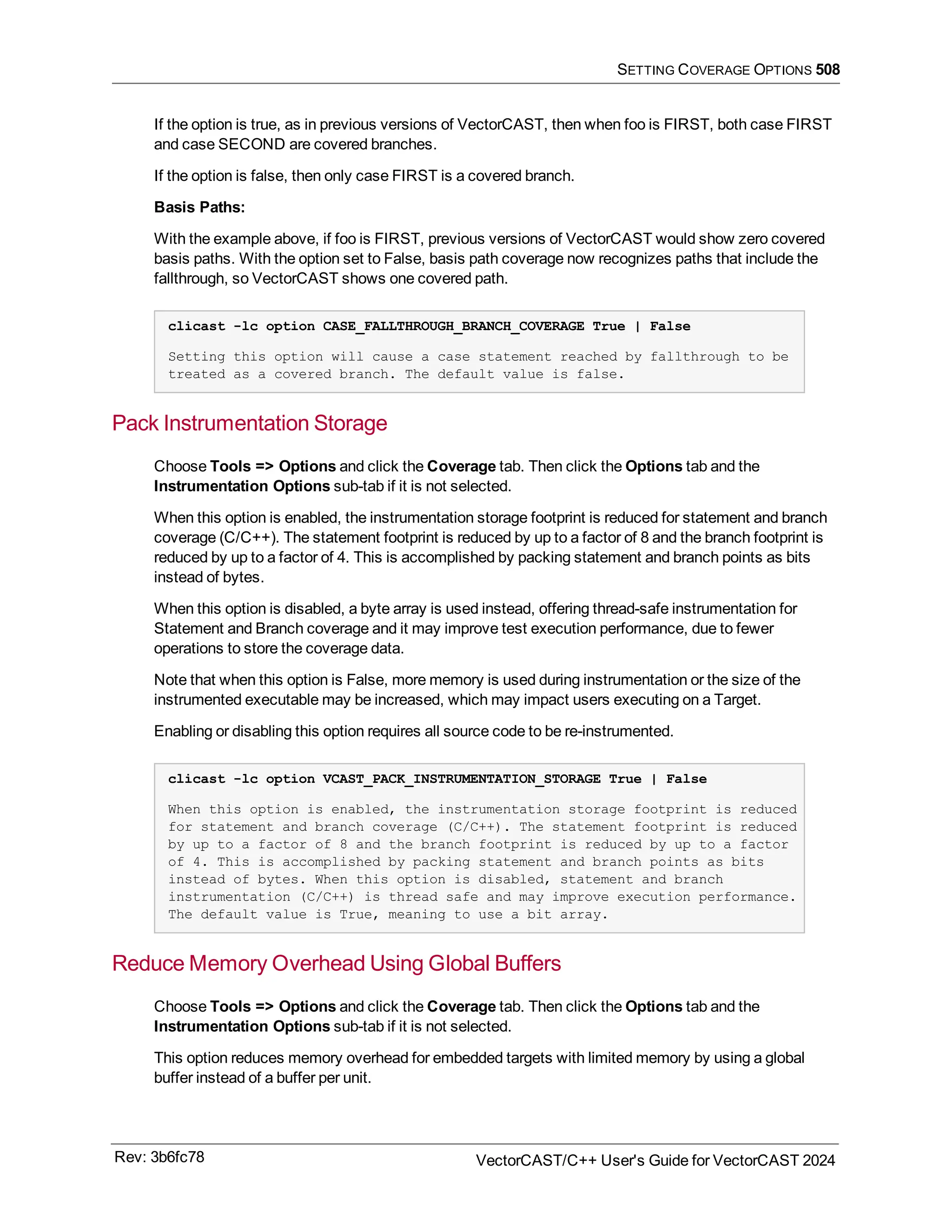 SETTING COVERAGE OPTIONS 508
If the option is true, as in previous versions of VectorCAST, then when foo is FIRST, both case FIRST
and case SECOND are covered branches.
If the option is false, then only case FIRST is a covered branch.
Basis Paths:
With the example above, if foo is FIRST, previous versions of VectorCAST would show zero covered
basis paths. With the option set to False, basis path coverage now recognizes paths that include the
fallthrough, so VectorCAST shows one covered path.
clicast -lc option CASE_FALLTHROUGH_BRANCH_COVERAGE True | False
Setting this option will cause a case statement reached by fallthrough to be
treated as a covered branch. The default value is false.
Pack Instrumentation Storage
Choose Tools => Options and click the Coverage tab. Then click the Options tab and the
Instrumentation Options sub-tab if it is not selected.
When this option is enabled, the instrumentation storage footprint is reduced for statement and branch
coverage (C/C++). The statement footprint is reduced by up to a factor of 8 and the branch footprint is
reduced by up to a factor of 4. This is accomplished by packing statement and branch points as bits
instead of bytes.
When this option is disabled, a byte array is used instead, offering thread-safe instrumentation for
Statement and Branch coverage and it may improve test execution performance, due to fewer
operations to store the coverage data.
Note that when this option is False, more memory is used during instrumentation or the size of the
instrumented executable may be increased, which may impact users executing on a Target.
Enabling or disabling this option requires all source code to be re-instrumented.
clicast -lc option VCAST_PACK_INSTRUMENTATION_STORAGE True | False
When this option is enabled, the instrumentation storage footprint is reduced
for statement and branch coverage (C/C++). The statement footprint is reduced
by up to a factor of 8 and the branch footprint is reduced by up to a factor
of 4. This is accomplished by packing statement and branch points as bits
instead of bytes. When this option is disabled, statement and branch
instrumentation (C/C++) is thread safe and may improve execution performance.
The default value is True, meaning to use a bit array.
Reduce Memory Overhead Using Global Buffers
Choose Tools => Options and click the Coverage tab. Then click the Options tab and the
Instrumentation Options sub-tab if it is not selected.
This option reduces memory overhead for embedded targets with limited memory by using a global
buffer instead of a buffer per unit.
Rev: 3b6fc78 VectorCAST/C++ User's Guide for VectorCAST 2024
 