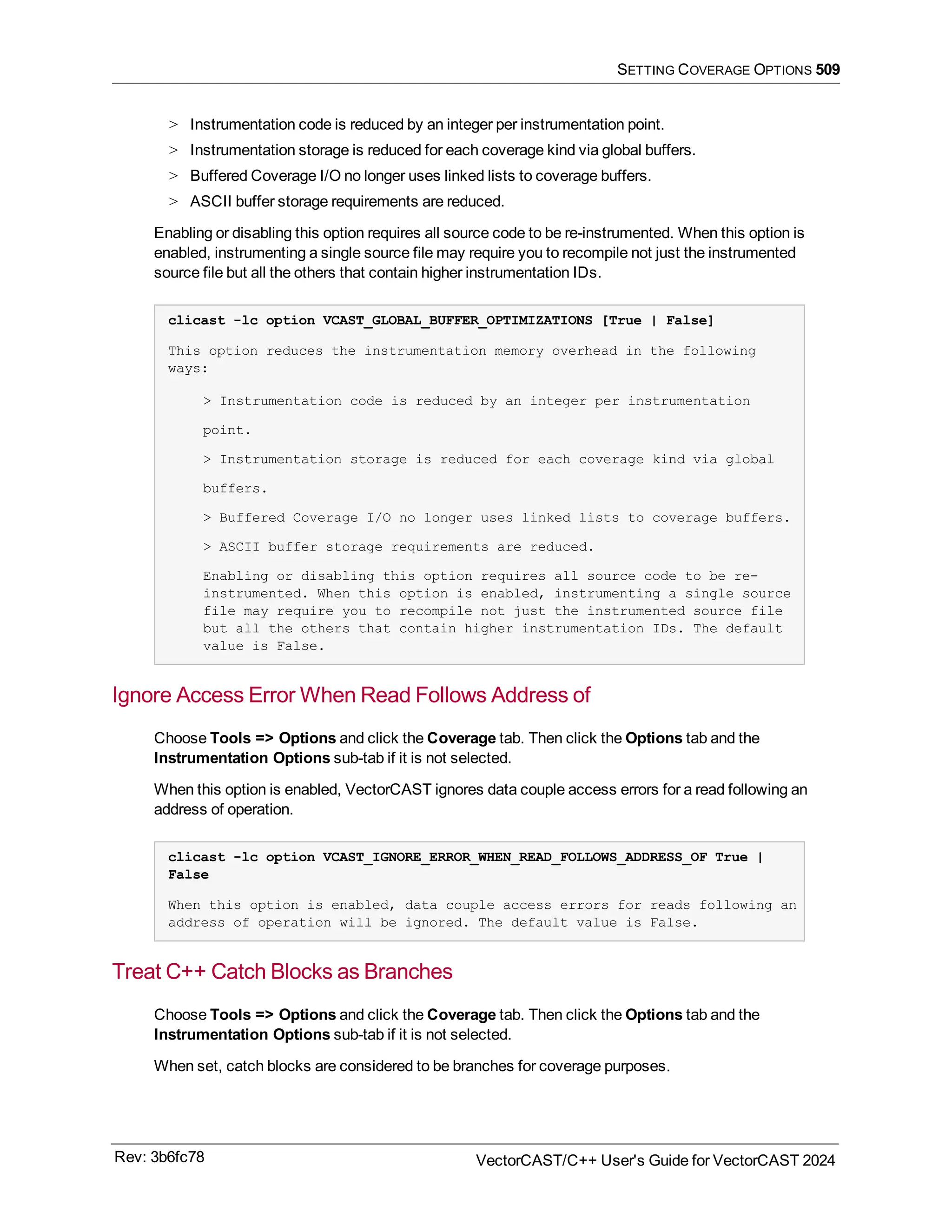 SETTING COVERAGE OPTIONS 509
> Instrumentation code is reduced by an integer per instrumentation point.
> Instrumentation storage is reduced for each coverage kind via global buffers.
> Buffered Coverage I/O no longer uses linked lists to coverage buffers.
> ASCII buffer storage requirements are reduced.
Enabling or disabling this option requires all source code to be re-instrumented. When this option is
enabled, instrumenting a single source file may require you to recompile not just the instrumented
source file but all the others that contain higher instrumentation IDs.
clicast -lc option VCAST_GLOBAL_BUFFER_OPTIMIZATIONS [True | False]
This option reduces the instrumentation memory overhead in the following
ways:
> Instrumentation code is reduced by an integer per instrumentation
point.
> Instrumentation storage is reduced for each coverage kind via global
buffers.
> Buffered Coverage I/O no longer uses linked lists to coverage buffers.
> ASCII buffer storage requirements are reduced.
Enabling or disabling this option requires all source code to be re-
instrumented. When this option is enabled, instrumenting a single source
file may require you to recompile not just the instrumented source file
but all the others that contain higher instrumentation IDs. The default
value is False.
Ignore Access Error When Read Follows Address of
Choose Tools => Options and click the Coverage tab. Then click the Options tab and the
Instrumentation Options sub-tab if it is not selected.
When this option is enabled, VectorCAST ignores data couple access errors for a read following an
address of operation.
clicast -lc option VCAST_IGNORE_ERROR_WHEN_READ_FOLLOWS_ADDRESS_OF True |
False
When this option is enabled, data couple access errors for reads following an
address of operation will be ignored. The default value is False.
Treat C++ Catch Blocks as Branches
Choose Tools => Options and click the Coverage tab. Then click the Options tab and the
Instrumentation Options sub-tab if it is not selected.
When set, catch blocks are considered to be branches for coverage purposes.
Rev: 3b6fc78 VectorCAST/C++ User's Guide for VectorCAST 2024
 