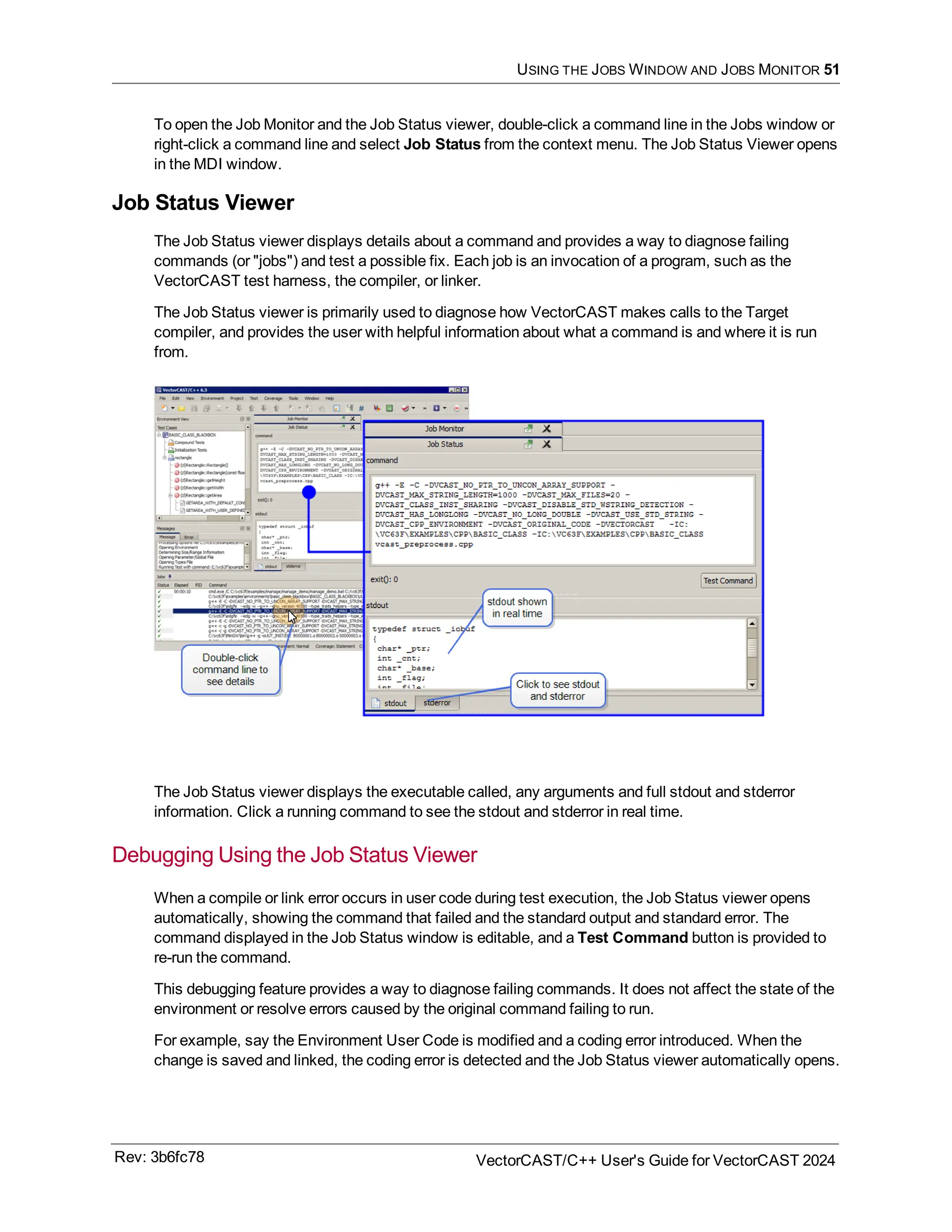 USING THE JOBS WINDOW AND JOBS MONITOR 51
To open the Job Monitor and the Job Status viewer, double-click a command line in the Jobs window or
right-click a command line and select Job Status from the context menu. The Job Status Viewer opens
in the MDI window.
Job Status Viewer
The Job Status viewer displays details about a command and provides a way to diagnose failing
commands (or "jobs") and test a possible fix. Each job is an invocation of a program, such as the
VectorCAST test harness, the compiler, or linker.
The Job Status viewer is primarily used to diagnose how VectorCAST makes calls to the Target
compiler, and provides the user with helpful information about what a command is and where it is run
from.
The Job Status viewer displays the executable called, any arguments and full stdout and stderror
information. Click a running command to see the stdout and stderror in real time.
Debugging Using the Job Status Viewer
When a compile or link error occurs in user code during test execution, the Job Status viewer opens
automatically, showing the command that failed and the standard output and standard error. The
command displayed in the Job Status window is editable, and a Test Command button is provided to
re-run the command.
This debugging feature provides a way to diagnose failing commands. It does not affect the state of the
environment or resolve errors caused by the original command failing to run.
For example, say the Environment User Code is modified and a coding error introduced. When the
change is saved and linked, the coding error is detected and the Job Status viewer automatically opens.
Rev: 3b6fc78 VectorCAST/C++ User's Guide for VectorCAST 2024
 