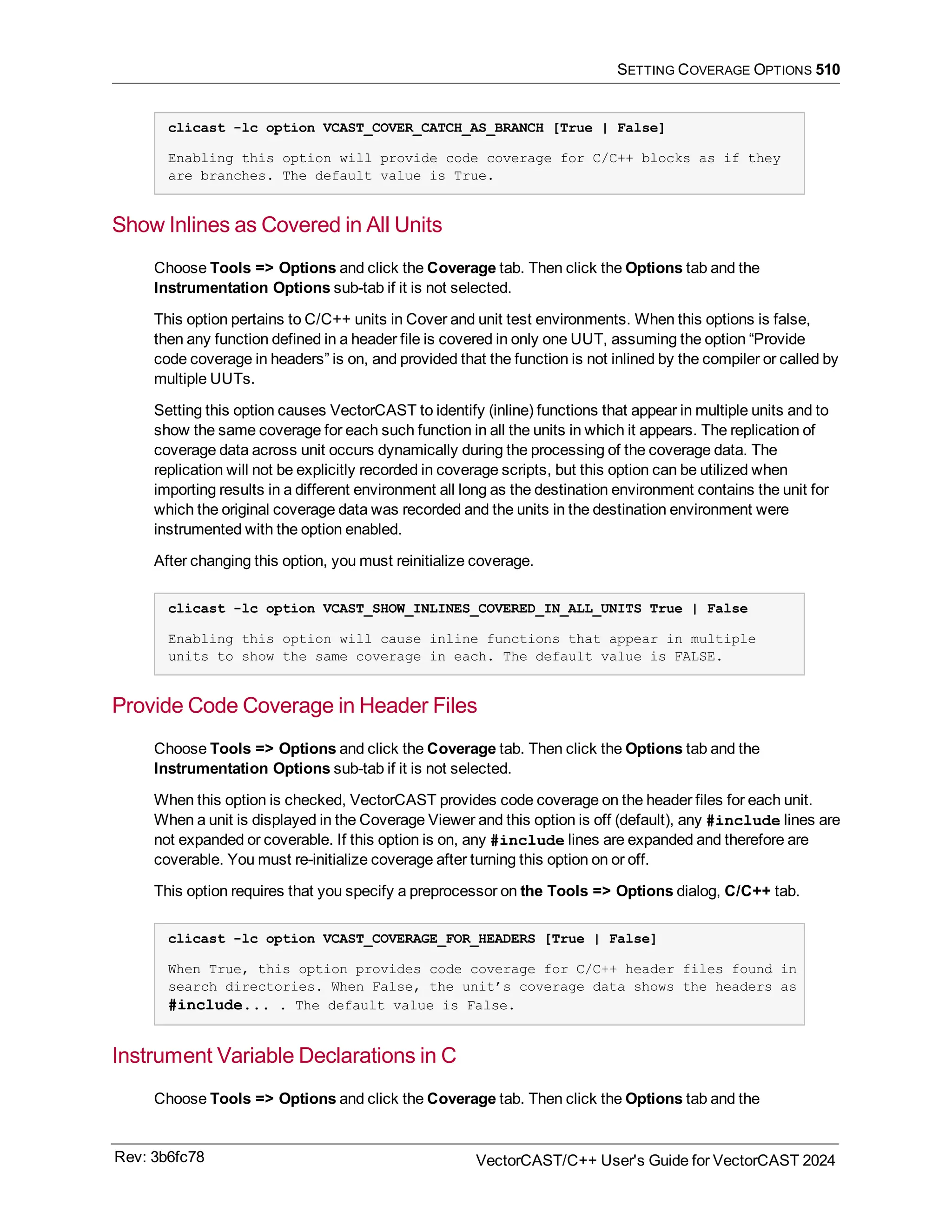 SETTING COVERAGE OPTIONS 510
clicast -lc option VCAST_COVER_CATCH_AS_BRANCH [True | False]
Enabling this option will provide code coverage for C/C++ blocks as if they
are branches. The default value is True.
Show Inlines as Covered in All Units
Choose Tools => Options and click the Coverage tab. Then click the Options tab and the
Instrumentation Options sub-tab if it is not selected.
This option pertains to C/C++ units in Cover and unit test environments. When this options is false,
then any function defined in a header file is covered in only one UUT, assuming the option “Provide
code coverage in headers” is on, and provided that the function is not inlined by the compiler or called by
multiple UUTs.
Setting this option causes VectorCAST to identify (inline) functions that appear in multiple units and to
show the same coverage for each such function in all the units in which it appears. The replication of
coverage data across unit occurs dynamically during the processing of the coverage data. The
replication will not be explicitly recorded in coverage scripts, but this option can be utilized when
importing results in a different environment all long as the destination environment contains the unit for
which the original coverage data was recorded and the units in the destination environment were
instrumented with the option enabled.
After changing this option, you must reinitialize coverage.
clicast -lc option VCAST_SHOW_INLINES_COVERED_IN_ALL_UNITS True | False
Enabling this option will cause inline functions that appear in multiple
units to show the same coverage in each. The default value is FALSE.
Provide Code Coverage in Header Files
Choose Tools => Options and click the Coverage tab. Then click the Options tab and the
Instrumentation Options sub-tab if it is not selected.
When this option is checked, VectorCAST provides code coverage on the header files for each unit.
When a unit is displayed in the Coverage Viewer and this option is off (default), any #include lines are
not expanded or coverable. If this option is on, any #include lines are expanded and therefore are
coverable. You must re-initialize coverage after turning this option on or off.
This option requires that you specify a preprocessor on the Tools => Options dialog, C/C++ tab.
clicast -lc option VCAST_COVERAGE_FOR_HEADERS [True | False]
When True, this option provides code coverage for C/C++ header files found in
search directories. When False, the unit’s coverage data shows the headers as
#include... . The default value is False.
Instrument Variable Declarations in C
Choose Tools => Options and click the Coverage tab. Then click the Options tab and the
Rev: 3b6fc78 VectorCAST/C++ User's Guide for VectorCAST 2024
 