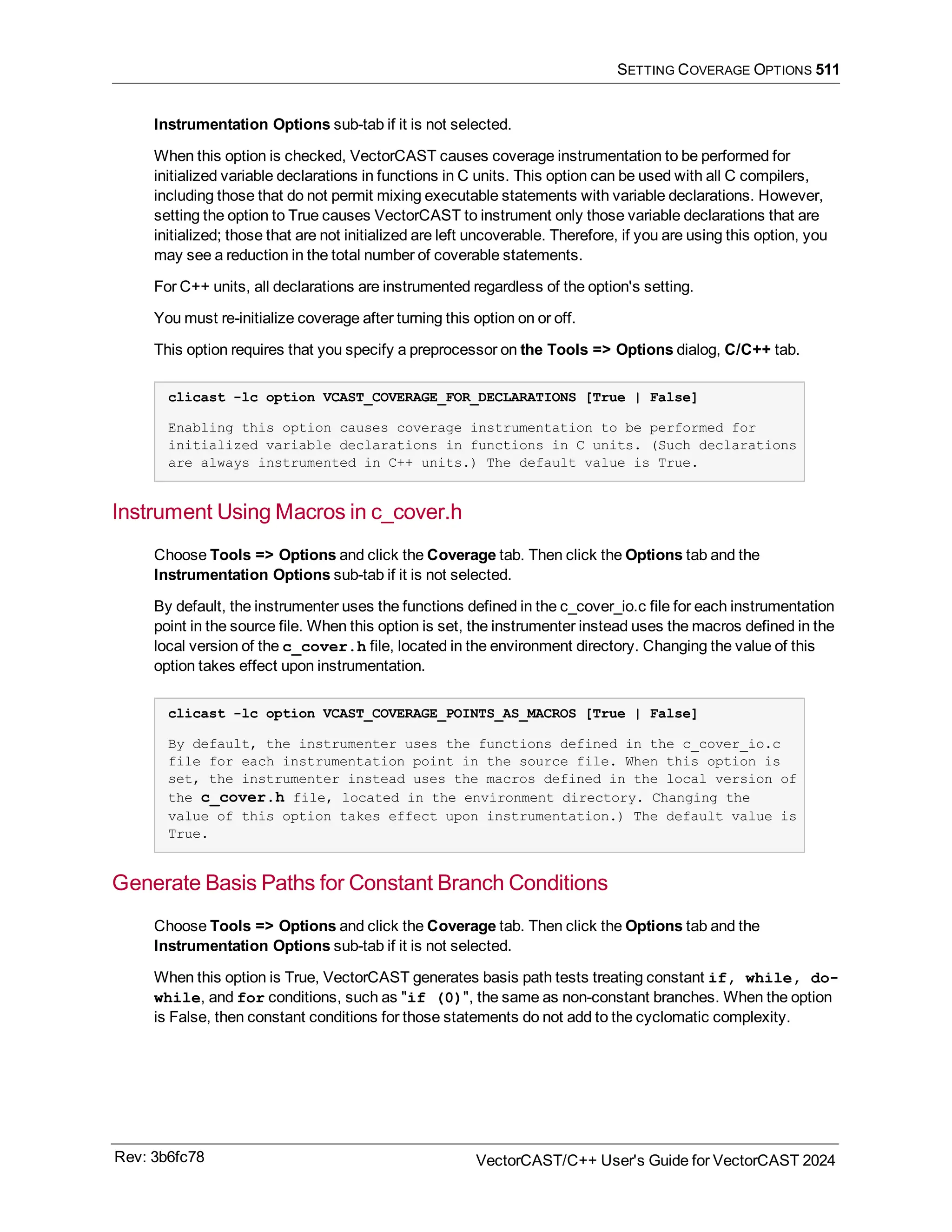 SETTING COVERAGE OPTIONS 511
Instrumentation Options sub-tab if it is not selected.
When this option is checked, VectorCAST causes coverage instrumentation to be performed for
initialized variable declarations in functions in C units. This option can be used with all C compilers,
including those that do not permit mixing executable statements with variable declarations. However,
setting the option to True causes VectorCAST to instrument only those variable declarations that are
initialized; those that are not initialized are left uncoverable. Therefore, if you are using this option, you
may see a reduction in the total number of coverable statements.
For C++ units, all declarations are instrumented regardless of the option's setting.
You must re-initialize coverage after turning this option on or off.
This option requires that you specify a preprocessor on the Tools => Options dialog, C/C++ tab.
clicast -lc option VCAST_COVERAGE_FOR_DECLARATIONS [True | False]
Enabling this option causes coverage instrumentation to be performed for
initialized variable declarations in functions in C units. (Such declarations
are always instrumented in C++ units.) The default value is True.
Instrument Using Macros in c_cover.h
Choose Tools => Options and click the Coverage tab. Then click the Options tab and the
Instrumentation Options sub-tab if it is not selected.
By default, the instrumenter uses the functions defined in the c_cover_io.c file for each instrumentation
point in the source file. When this option is set, the instrumenter instead uses the macros defined in the
local version of the c_cover.h file, located in the environment directory. Changing the value of this
option takes effect upon instrumentation.
clicast -lc option VCAST_COVERAGE_POINTS_AS_MACROS [True | False]
By default, the instrumenter uses the functions defined in the c_cover_io.c
file for each instrumentation point in the source file. When this option is
set, the instrumenter instead uses the macros defined in the local version of
the c_cover.h file, located in the environment directory. Changing the
value of this option takes effect upon instrumentation.) The default value is
True.
Generate Basis Paths for Constant Branch Conditions
Choose Tools => Options and click the Coverage tab. Then click the Options tab and the
Instrumentation Options sub-tab if it is not selected.
When this option is True, VectorCAST generates basis path tests treating constant if, while, do-
while, and for conditions, such as "if (0)", the same as non-constant branches. When the option
is False, then constant conditions for those statements do not add to the cyclomatic complexity.
Rev: 3b6fc78 VectorCAST/C++ User's Guide for VectorCAST 2024
 