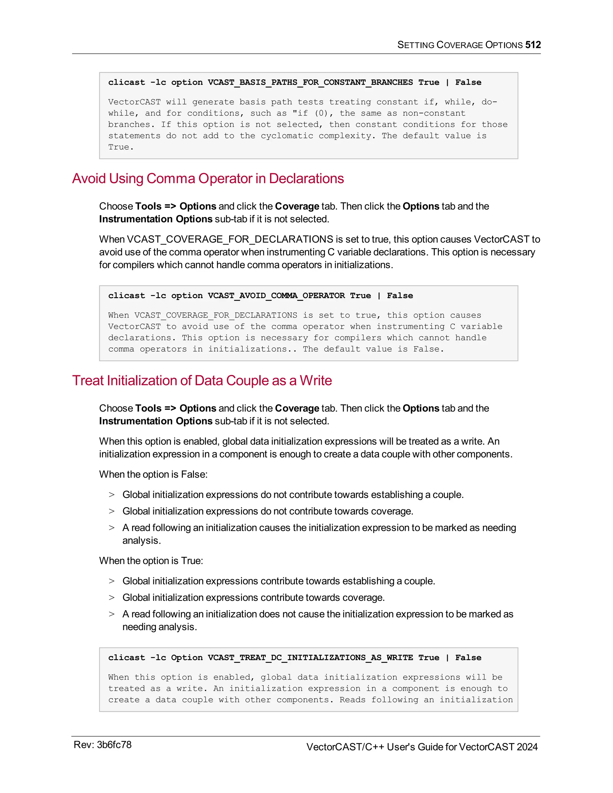 SETTING COVERAGE OPTIONS 512
clicast -lc option VCAST_BASIS_PATHS_FOR_CONSTANT_BRANCHES True | False
VectorCAST will generate basis path tests treating constant if, while, do-
while, and for conditions, such as "if (0), the same as non-constant
branches. If this option is not selected, then constant conditions for those
statements do not add to the cyclomatic complexity. The default value is
True.
Avoid Using Comma Operator in Declarations
Choose Tools => Options and click the Coverage tab. Then click the Options tab and the
Instrumentation Options sub-tab if it is not selected.
When VCAST_COVERAGE_FOR_DECLARATIONS is set to true, this option causes VectorCAST to
avoid use of the comma operator when instrumenting C variable declarations. This option is necessary
for compilers which cannot handle comma operators in initializations.
clicast -lc option VCAST_AVOID_COMMA_OPERATOR True | False
When VCAST_COVERAGE_FOR_DECLARATIONS is set to true, this option causes
VectorCAST to avoid use of the comma operator when instrumenting C variable
declarations. This option is necessary for compilers which cannot handle
comma operators in initializations.. The default value is False.
Treat Initialization of Data Couple as a Write
Choose Tools => Options and click the Coverage tab. Then click the Options tab and the
Instrumentation Options sub-tab if it is not selected.
When this option is enabled, global data initialization expressions will be treated as a write. An
initialization expression in a component is enough to create a data couple with other components.
When the option is False:
> Global initialization expressions do not contribute towards establishing a couple.
> Global initialization expressions do not contribute towards coverage.
> A read following an initialization causes the initialization expression to be marked as needing
analysis.
When the option is True:
> Global initialization expressions contribute towards establishing a couple.
> Global initialization expressions contribute towards coverage.
> A read following an initialization does not cause the initialization expression to be marked as
needing analysis.
clicast -lc Option VCAST_TREAT_DC_INITIALIZATIONS_AS_WRITE True | False
When this option is enabled, global data initialization expressions will be
treated as a write. An initialization expression in a component is enough to
create a data couple with other components. Reads following an initialization
Rev: 3b6fc78 VectorCAST/C++ User's Guide for VectorCAST 2024
 