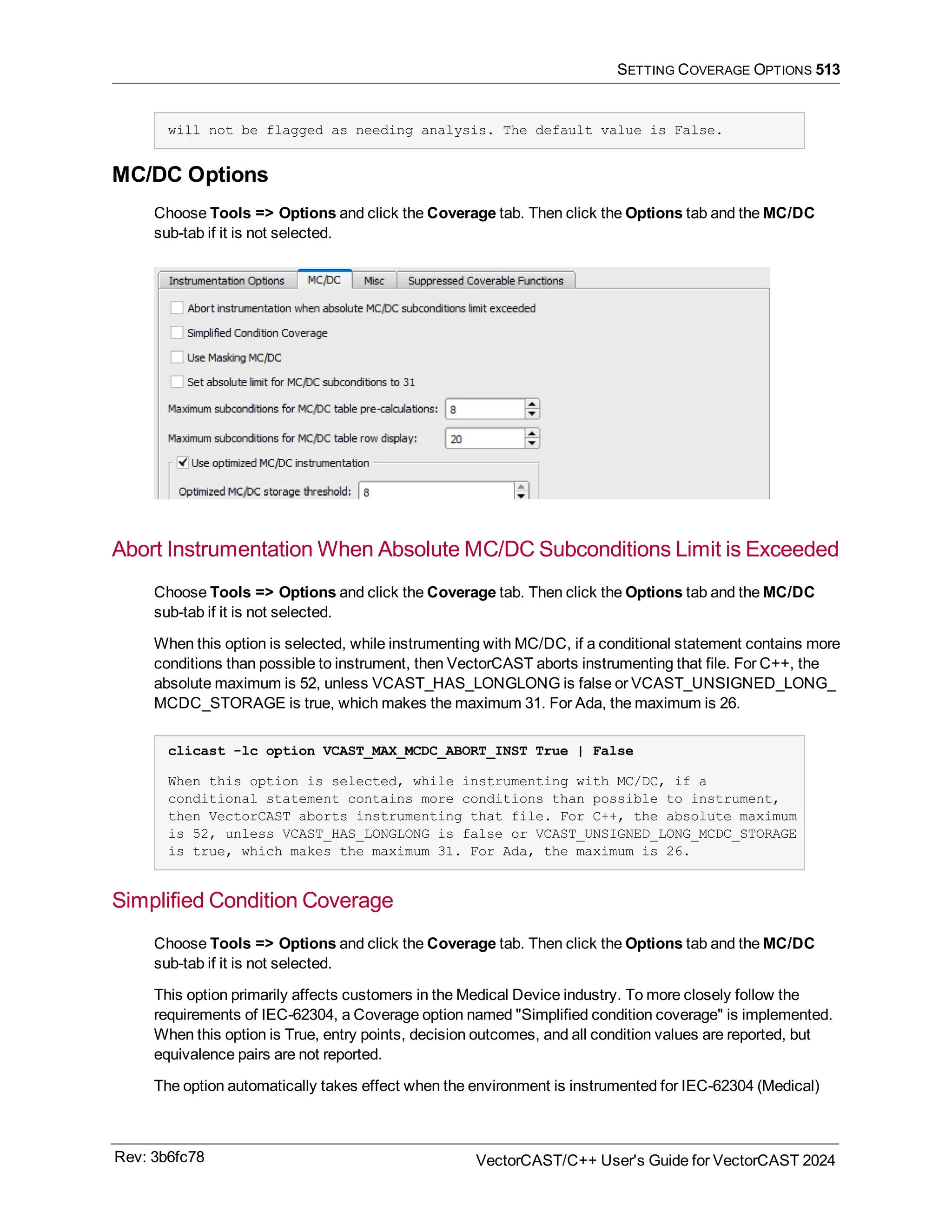 SETTING COVERAGE OPTIONS 513
will not be flagged as needing analysis. The default value is False.
MC/DC Options
Choose Tools => Options and click the Coverage tab. Then click the Options tab and the MC/DC
sub-tab if it is not selected.
Abort Instrumentation When Absolute MC/DC Subconditions Limit is Exceeded
Choose Tools => Options and click the Coverage tab. Then click the Options tab and the MC/DC
sub-tab if it is not selected.
When this option is selected, while instrumenting with MC/DC, if a conditional statement contains more
conditions than possible to instrument, then VectorCAST aborts instrumenting that file. For C++, the
absolute maximum is 52, unless VCAST_HAS_LONGLONG is false or VCAST_UNSIGNED_LONG_
MCDC_STORAGE is true, which makes the maximum 31. For Ada, the maximum is 26.
clicast -lc option VCAST_MAX_MCDC_ABORT_INST True | False
When this option is selected, while instrumenting with MC/DC, if a
conditional statement contains more conditions than possible to instrument,
then VectorCAST aborts instrumenting that file. For C++, the absolute maximum
is 52, unless VCAST_HAS_LONGLONG is false or VCAST_UNSIGNED_LONG_MCDC_STORAGE
is true, which makes the maximum 31. For Ada, the maximum is 26.
Simplified Condition Coverage
Choose Tools => Options and click the Coverage tab. Then click the Options tab and the MC/DC
sub-tab if it is not selected.
This option primarily affects customers in the Medical Device industry. To more closely follow the
requirements of IEC-62304, a Coverage option named "Simplified condition coverage" is implemented.
When this option is True, entry points, decision outcomes, and all condition values are reported, but
equivalence pairs are not reported.
The option automatically takes effect when the environment is instrumented for IEC-62304 (Medical)
Rev: 3b6fc78 VectorCAST/C++ User's Guide for VectorCAST 2024
 