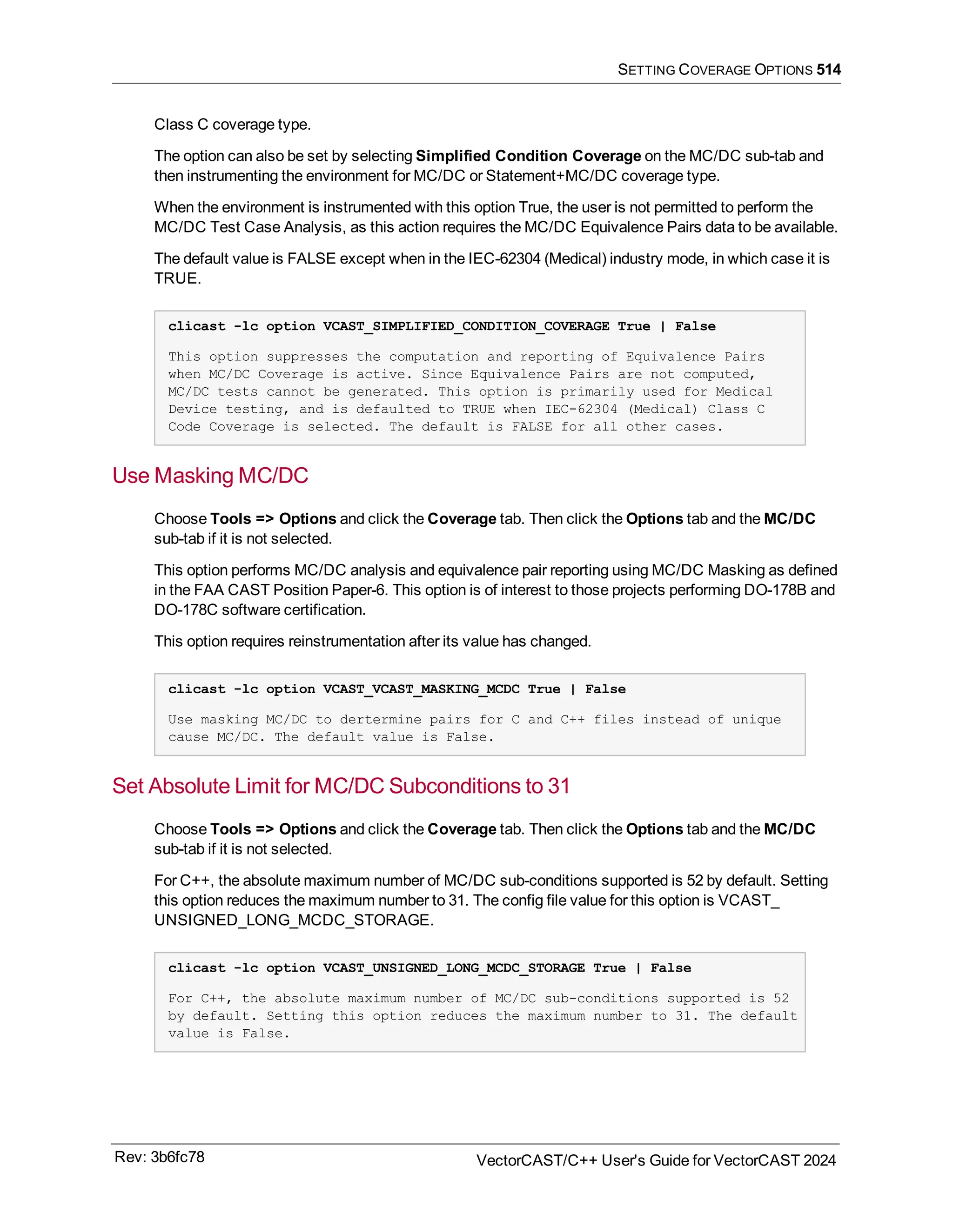 SETTING COVERAGE OPTIONS 514
Class C coverage type.
The option can also be set by selecting Simplified Condition Coverage on the MC/DC sub-tab and
then instrumenting the environment for MC/DC or Statement+MC/DC coverage type.
When the environment is instrumented with this option True, the user is not permitted to perform the
MC/DC Test Case Analysis, as this action requires the MC/DC Equivalence Pairs data to be available.
The default value is FALSE except when in the IEC-62304 (Medical) industry mode, in which case it is
TRUE.
clicast -lc option VCAST_SIMPLIFIED_CONDITION_COVERAGE True | False
This option suppresses the computation and reporting of Equivalence Pairs
when MC/DC Coverage is active. Since Equivalence Pairs are not computed,
MC/DC tests cannot be generated. This option is primarily used for Medical
Device testing, and is defaulted to TRUE when IEC-62304 (Medical) Class C
Code Coverage is selected. The default is FALSE for all other cases.
Use Masking MC/DC
Choose Tools => Options and click the Coverage tab. Then click the Options tab and the MC/DC
sub-tab if it is not selected.
This option performs MC/DC analysis and equivalence pair reporting using MC/DC Masking as defined
in the FAA CAST Position Paper-6. This option is of interest to those projects performing DO-178B and
DO-178C software certification.
This option requires reinstrumentation after its value has changed.
clicast -lc option VCAST_VCAST_MASKING_MCDC True | False
Use masking MC/DC to dertermine pairs for C and C++ files instead of unique
cause MC/DC. The default value is False.
Set Absolute Limit for MC/DC Subconditions to 31
Choose Tools => Options and click the Coverage tab. Then click the Options tab and the MC/DC
sub-tab if it is not selected.
For C++, the absolute maximum number of MC/DC sub-conditions supported is 52 by default. Setting
this option reduces the maximum number to 31. The config file value for this option is VCAST_
UNSIGNED_LONG_MCDC_STORAGE.
clicast -lc option VCAST_UNSIGNED_LONG_MCDC_STORAGE True | False
For C++, the absolute maximum number of MC/DC sub-conditions supported is 52
by default. Setting this option reduces the maximum number to 31. The default
value is False.
Rev: 3b6fc78 VectorCAST/C++ User's Guide for VectorCAST 2024
 