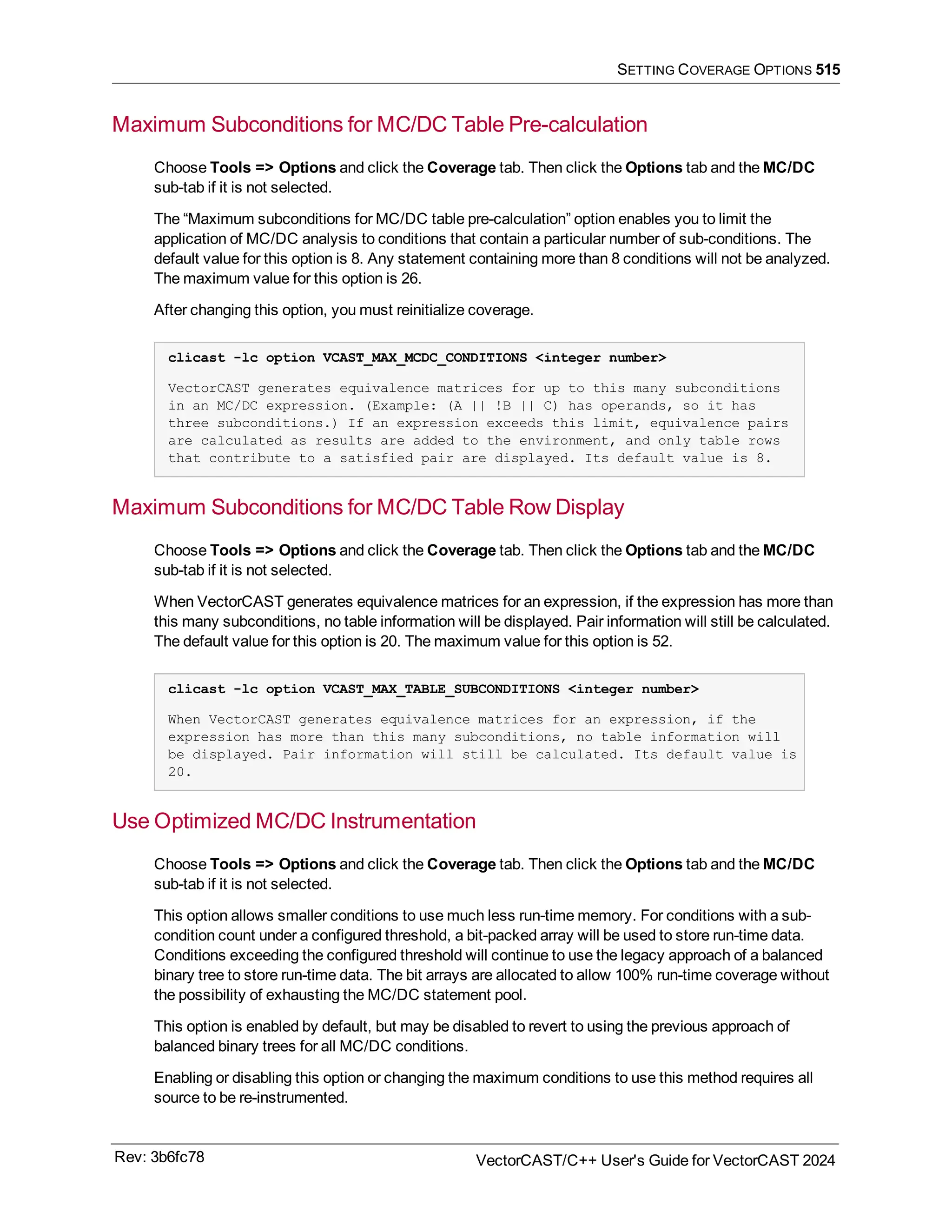 SETTING COVERAGE OPTIONS 515
Maximum Subconditions for MC/DC Table Pre-calculation
Choose Tools => Options and click the Coverage tab. Then click the Options tab and the MC/DC
sub-tab if it is not selected.
The “Maximum subconditions for MC/DC table pre-calculation” option enables you to limit the
application of MC/DC analysis to conditions that contain a particular number of sub-conditions. The
default value for this option is 8. Any statement containing more than 8 conditions will not be analyzed.
The maximum value for this option is 26.
After changing this option, you must reinitialize coverage.
clicast -lc option VCAST_MAX_MCDC_CONDITIONS <integer number>
VectorCAST generates equivalence matrices for up to this many subconditions
in an MC/DC expression. (Example: (A || !B || C) has operands, so it has
three subconditions.) If an expression exceeds this limit, equivalence pairs
are calculated as results are added to the environment, and only table rows
that contribute to a satisfied pair are displayed. Its default value is 8.
Maximum Subconditions for MC/DC Table Row Display
Choose Tools => Options and click the Coverage tab. Then click the Options tab and the MC/DC
sub-tab if it is not selected.
When VectorCAST generates equivalence matrices for an expression, if the expression has more than
this many subconditions, no table information will be displayed. Pair information will still be calculated.
The default value for this option is 20. The maximum value for this option is 52.
clicast -lc option VCAST_MAX_TABLE_SUBCONDITIONS <integer number>
When VectorCAST generates equivalence matrices for an expression, if the
expression has more than this many subconditions, no table information will
be displayed. Pair information will still be calculated. Its default value is
20.
Use Optimized MC/DC Instrumentation
Choose Tools => Options and click the Coverage tab. Then click the Options tab and the MC/DC
sub-tab if it is not selected.
This option allows smaller conditions to use much less run-time memory. For conditions with a sub-
condition count under a configured threshold, a bit-packed array will be used to store run-time data.
Conditions exceeding the configured threshold will continue to use the legacy approach of a balanced
binary tree to store run-time data. The bit arrays are allocated to allow 100% run-time coverage without
the possibility of exhausting the MC/DC statement pool.
This option is enabled by default, but may be disabled to revert to using the previous approach of
balanced binary trees for all MC/DC conditions.
Enabling or disabling this option or changing the maximum conditions to use this method requires all
source to be re-instrumented.
Rev: 3b6fc78 VectorCAST/C++ User's Guide for VectorCAST 2024
 
