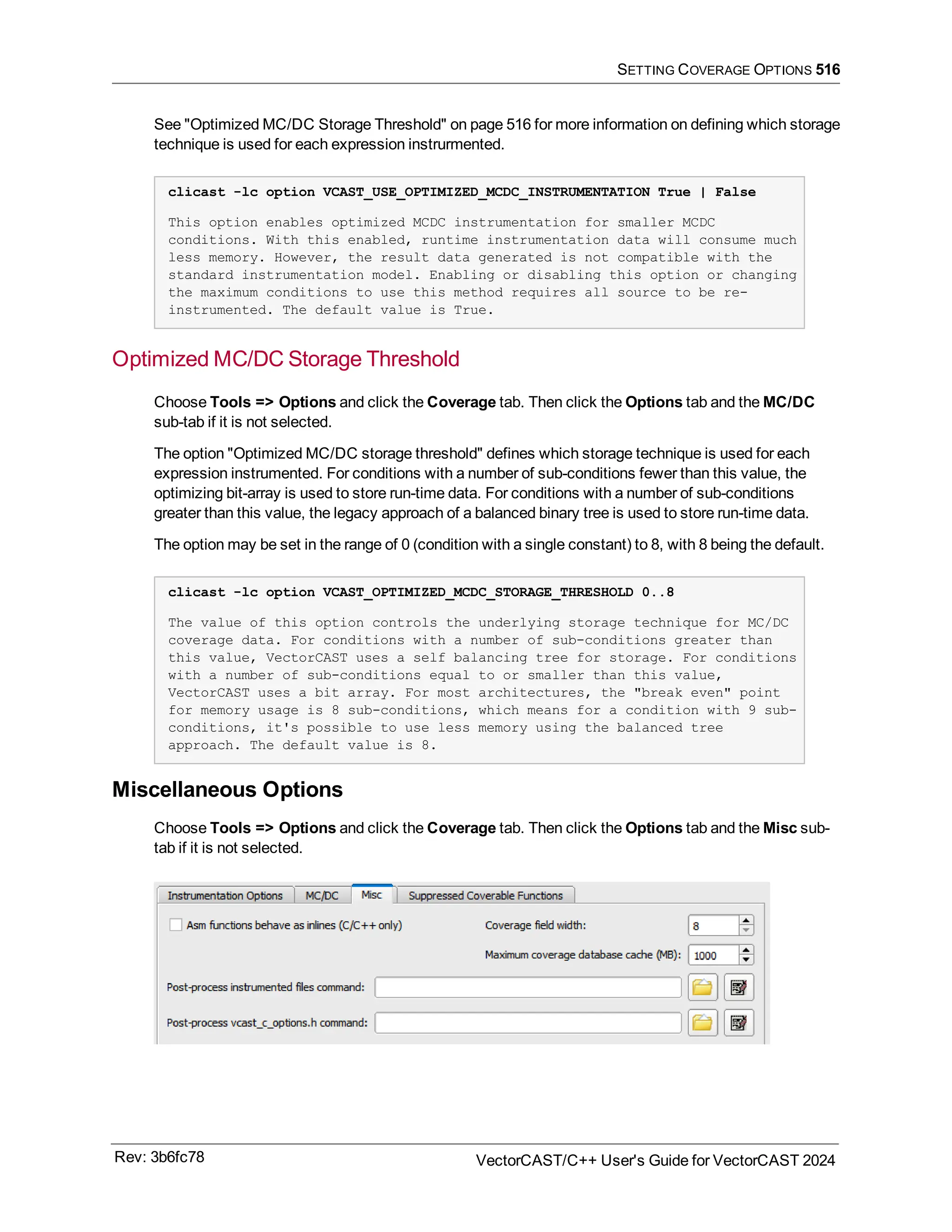 SETTING COVERAGE OPTIONS 516
See "Optimized MC/DC Storage Threshold" on page 516 for more information on defining which storage
technique is used for each expression instrurmented.
clicast -lc option VCAST_USE_OPTIMIZED_MCDC_INSTRUMENTATION True | False
This option enables optimized MCDC instrumentation for smaller MCDC
conditions. With this enabled, runtime instrumentation data will consume much
less memory. However, the result data generated is not compatible with the
standard instrumentation model. Enabling or disabling this option or changing
the maximum conditions to use this method requires all source to be re-
instrumented. The default value is True.
Optimized MC/DC Storage Threshold
Choose Tools => Options and click the Coverage tab. Then click the Options tab and the MC/DC
sub-tab if it is not selected.
The option "Optimized MC/DC storage threshold" defines which storage technique is used for each
expression instrumented. For conditions with a number of sub-conditions fewer than this value, the
optimizing bit-array is used to store run-time data. For conditions with a number of sub-conditions
greater than this value, the legacy approach of a balanced binary tree is used to store run-time data.
The option may be set in the range of 0 (condition with a single constant) to 8, with 8 being the default.
clicast -lc option VCAST_OPTIMIZED_MCDC_STORAGE_THRESHOLD 0..8
The value of this option controls the underlying storage technique for MC/DC
coverage data. For conditions with a number of sub-conditions greater than
this value, VectorCAST uses a self balancing tree for storage. For conditions
with a number of sub-conditions equal to or smaller than this value,
VectorCAST uses a bit array. For most architectures, the "break even" point
for memory usage is 8 sub-conditions, which means for a condition with 9 sub-
conditions, it's possible to use less memory using the balanced tree
approach. The default value is 8.
Miscellaneous Options
Choose Tools => Options and click the Coverage tab. Then click the Options tab and the Misc sub-
tab if it is not selected.
Rev: 3b6fc78 VectorCAST/C++ User's Guide for VectorCAST 2024
 