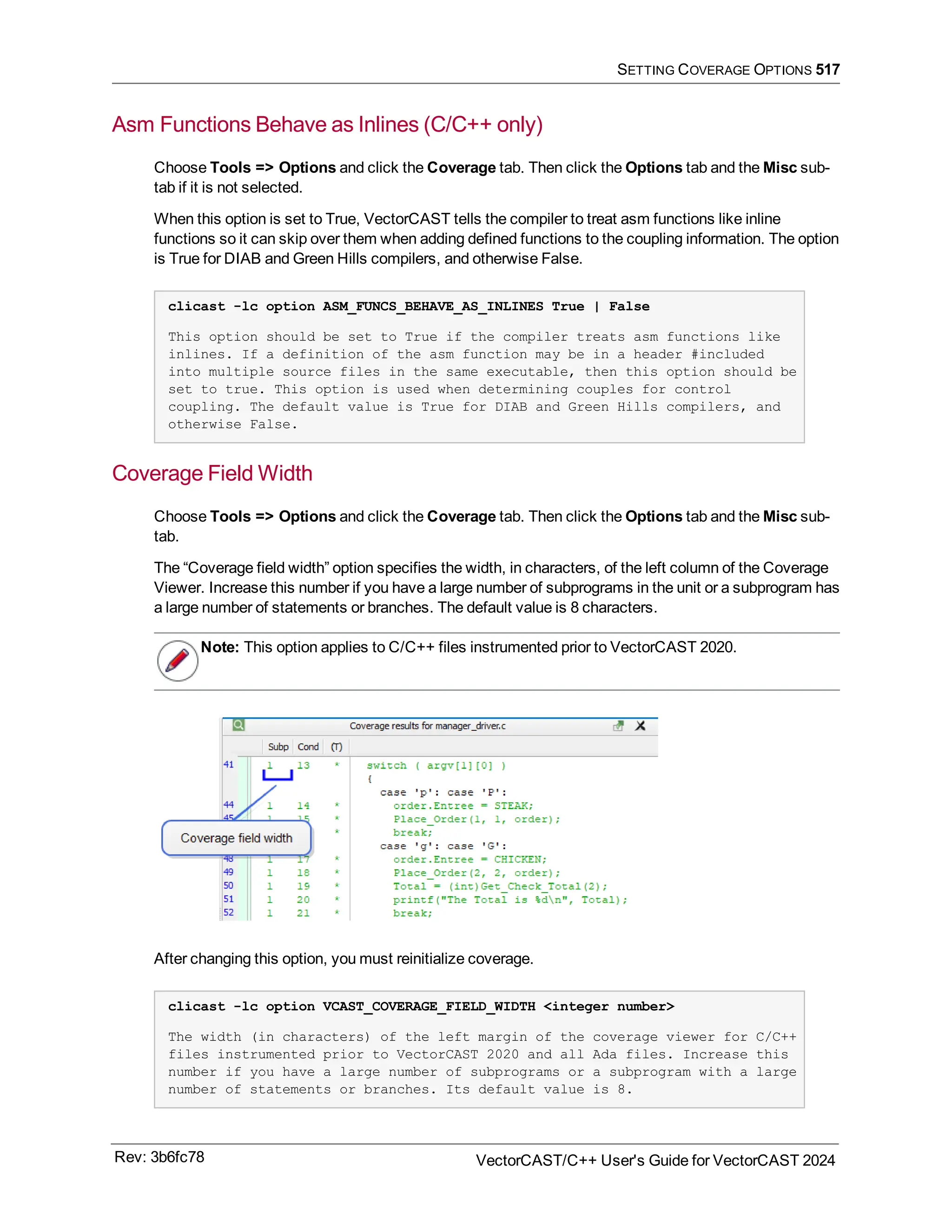 SETTING COVERAGE OPTIONS 517
Asm Functions Behave as Inlines (C/C++ only)
Choose Tools => Options and click the Coverage tab. Then click the Options tab and the Misc sub-
tab if it is not selected.
When this option is set to True, VectorCAST tells the compiler to treat asm functions like inline
functions so it can skip over them when adding defined functions to the coupling information. The option
is True for DIAB and Green Hills compilers, and otherwise False.
clicast -lc option ASM_FUNCS_BEHAVE_AS_INLINES True | False
This option should be set to True if the compiler treats asm functions like
inlines. If a definition of the asm function may be in a header #included
into multiple source files in the same executable, then this option should be
set to true. This option is used when determining couples for control
coupling. The default value is True for DIAB and Green Hills compilers, and
otherwise False.
Coverage Field Width
Choose Tools => Options and click the Coverage tab. Then click the Options tab and the Misc sub-
tab.
The “Coverage field width” option specifies the width, in characters, of the left column of the Coverage
Viewer. Increase this number if you have a large number of subprograms in the unit or a subprogram has
a large number of statements or branches. The default value is 8 characters.
Note: This option applies to C/C++ files instrumented prior to VectorCAST 2020.
After changing this option, you must reinitialize coverage.
clicast -lc option VCAST_COVERAGE_FIELD_WIDTH <integer number>
The width (in characters) of the left margin of the coverage viewer for C/C++
files instrumented prior to VectorCAST 2020 and all Ada files. Increase this
number if you have a large number of subprograms or a subprogram with a large
number of statements or branches. Its default value is 8.
Rev: 3b6fc78 VectorCAST/C++ User's Guide for VectorCAST 2024
 