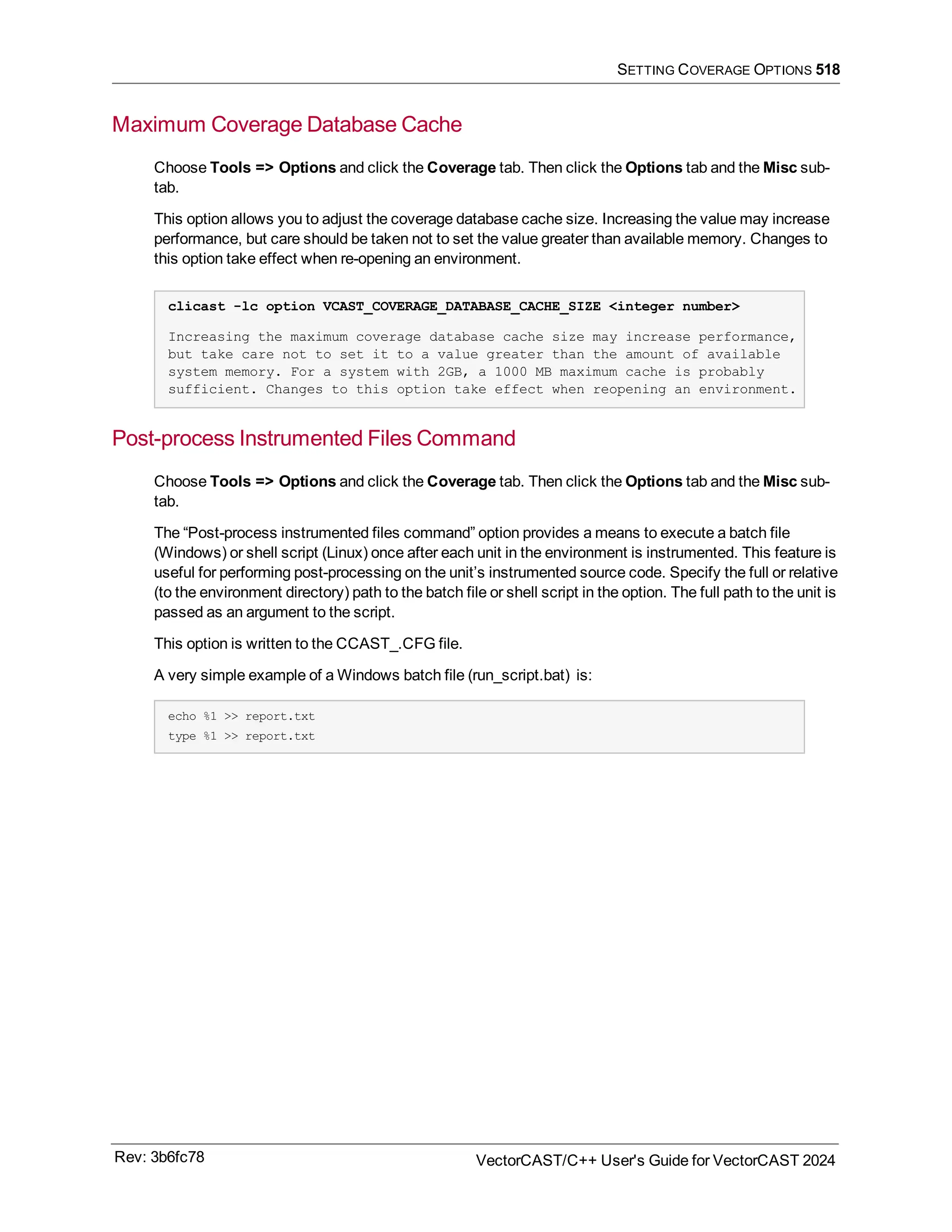 SETTING COVERAGE OPTIONS 518
Maximum Coverage Database Cache
Choose Tools => Options and click the Coverage tab. Then click the Options tab and the Misc sub-
tab.
This option allows you to adjust the coverage database cache size. Increasing the value may increase
performance, but care should be taken not to set the value greater than available memory. Changes to
this option take effect when re-opening an environment.
clicast -lc option VCAST_COVERAGE_DATABASE_CACHE_SIZE <integer number>
Increasing the maximum coverage database cache size may increase performance,
but take care not to set it to a value greater than the amount of available
system memory. For a system with 2GB, a 1000 MB maximum cache is probably
sufficient. Changes to this option take effect when reopening an environment.
Post-process Instrumented Files Command
Choose Tools => Options and click the Coverage tab. Then click the Options tab and the Misc sub-
tab.
The “Post-process instrumented files command” option provides a means to execute a batch file
(Windows) or shell script (Linux) once after each unit in the environment is instrumented. This feature is
useful for performing post-processing on the unit’s instrumented source code. Specify the full or relative
(to the environment directory) path to the batch file or shell script in the option. The full path to the unit is
passed as an argument to the script.
This option is written to the CCAST_.CFG file.
A very simple example of a Windows batch file (run_script.bat) is:
echo %1 >> report.txt
type %1 >> report.txt
Rev: 3b6fc78 VectorCAST/C++ User's Guide for VectorCAST 2024
 